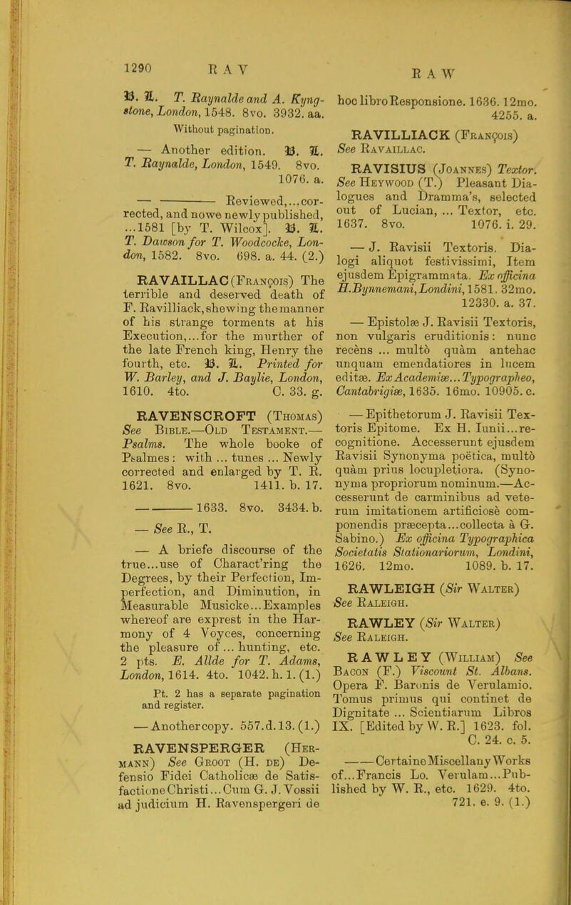 T. Raymlde and A. Kyng- Btone, London, 1548. 8vo. 3932. aa. Without pagination. — Another edition. 33. 2t. T. Baijnalde, London, 1649. 8vo. 1076. a. — • Reviewed,...cor- rected, and nowe newly published, ...1581 [by T. Wilcox]. 13. E. T. Dawson for T. WoodcocJce, Lon- don, 1582. 8vo. 698. a. 44. (2.) RAVAILLAC (Francois) The terrible and deserved death of F. Eavilliack,shewing themanner of his strange torments at his Execution,...for the murther of the late French king, Henry the fourth, etc. 9S. 3L. Printed for W. Barley, and J. Baylie, London, 1610. 4to. C. 33. g. RAVENSCROFT (Thomas) See Bible.—Old Testament.— Psalms. The whole booke of Ptsalmes : with ... tunes ... Newly corrected and enlarged by T. R. 1621. 8vo. 1411. b. 17. 1633. 8vo. 3434. b. — See R., T. — A hriefe discourse of the true...use of Charact'ring the Degrees, by their Perfection, Im- perfection, and Diminution, in Measurable Musicke...Examples whereof are exprest in the Har- mony of 4 Voyces, concerning the pleasure of... hunting, etc. 2 pts. E. Allde for T. Adams, London, 1614. 4to. 1042. h. 1. (1.) Pt. 2 has a separate pagination and register. — Anothercopy. 557.d.l3. (1.) RAVENSPERGER (Her- mann) See Groot (H. de) De- fensio Fidei Catholicse de Satis- factioneChri8ti...Cum G. J.Vossii ad judicium H. Ravenspergeri de hoc libroResponsione, 1636.12mo. 4255. a. RAVILLIACK (Fran9ois) See Ravaillac. RAVISIUS (Joannes) Textor. See Hey WOOD (T.) Pleasant Dia- logues and Dramma's, selected out of Lucian, ... Texfor, etc. 1637. 8vo. 1076. i. 29. — J. Ravisii Textoris. Dia- logi aliquot festivissimi. Item ejusdem Epigrammata. Exnfjicina H.Bynnemani,Londini, 1581. 32mo. 12330. a. 37. — Epistolae J. Ravisii Textoris, non vulgaris eruditionis: nunc recens ... multo quam antehac unquam emendatiores in lucem editae. ExAcademi3e...Typographeo, Cantabrigiae,163o. 16mo. 10905. c. — Epithetorum J. Ravisii Tex- toris Epitome. Ex H. Iunii...re- cognitione. Accesserunt ejusdem Ravisii Synonyma poetica, multo quam prius locupletiora. (Syno- nyma propriorum nominum.—Ac- cesserunt de carminibus ad vete- rum imitationem artificiose com- ponendis pr8ecepta...collecta a G. Sabino.) Ex officina Typographica Societatis Stalionariorum, Londini, 1626. 12mo. 1089. b. 17. RAWLEIGH (^Sir Walter) See Raleigh. RAWLEY (Sir Walter) See Raleigh. RAWLEY (William) See Bacon (F.) Viscount St. Albans. Opera F. Barunis de Verulamio. Tomus primus qui continet de Dignitate ... Scientiarum Libros IX. [Edited by VV. R.] 1623. fol. C. 24. c. 5. Certaino Miscellany Works of...Francis Lo. Verulam...Pub- lished by W. R., etc. 1629. 4to. 721. 6. 9. (1.)