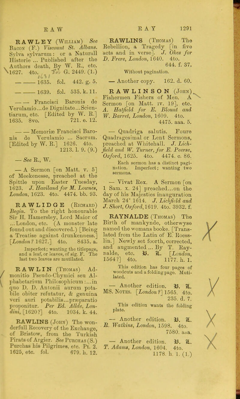 RAWLEY (Wiluam) See Bacon (F.) Viscount St. Albans. S.vlva sylvarum : or a Natiirall Historie ... Published after the Authors death, By W. R., etc, 1627. 4to. -^^l G. 2449. (1.) 1635. fol. 442. g. 5. 1639. fol. 535. k. 11. Francisci Baronis de Verulamio...de Dignitate...Scien- tiarum, etc. [Edited by W. R.] 1635. 8vo. 721. e. 12. Memorise Francisci Baro- nis de Verulamio ... Sacrum. [Edited by W. R.] 1626. 4to. 1213. 1. 9. (9.) — See R., W. — A Sermon [on Matt. v. 6] of Meekenesse, preached at the Spittle upon Easter Tuesday, 1623. J. Haviland for M. Lownes, London, 1623. 4to. 4474. bb. 93. RAWLIDGE (Richard) Begin. To the right honourable Sir H. Hamersley, Lord Maior of ...London, etc. (A monster late found out and discovered.) [Being a Treatise against drunkenness.] [London ? 1627.'] 4to. 8435. a. Imperfect; wanting the titlepage, and a leaf, or leaves, of eig. F. The last two leaves are mutilated. R AWL IN (Thomas) Ad- monitio Pseudo-Chymici seu Al- phabetarium Philosophicum :...in quo D. D. Antonii aurum pota- bile obiter refutatur, & genuina veri auri potabilis...pr£eparatio proponitur. Per Ed. Allde, Lon- dini, [1620?] 4to. 1034. k. 44. RAWLINS (John) The won- derful! Recovery of the Exchange, of Bristow, from the 'i'urkish Pirats of Argier. See Purchas (S.) Purchas his Pilgrimps, etc. Pt. 2. 1625, etc. fol. 679. li. 12. RAWLINS (Thomas) The Rebellion, a Tragedy [in five acts and in verse]. /. Okea for D. Frere, London, 1640. 4to. 644. f. 37. Without pagination. — Another copy. 162. d. 60. RAWLINSON (John) Fishermen Fishers of Men. A^ Sermon [on Matt. iv. 19], etc. A. Hatfield for E. Blount and W. Barret, London, 1609. 4to. 4475. aaa. 5. — Quadriga salutis. Foure Quadragesimal or Lent Sermons, preached at Whitehall. J. Lich- field and W. Turner, for E. Peerse, Oxford, 1625. 4to. 4474. c. 86. Each sermon has a distinct pagi- nation. Imperfect; wanting two sermons. — Vivat Rex. A Sermon [on 1 Sara. X. 24] preached...on the day of his Majesties inauguration March 24° 1614. J. Lichfield and J. Short, Oxford,161d. 4to. 3932. f. RAYNALDE (Thomas) The Birth of mankynde, otherwyse named the womans booke. [Trans- lated from the Latin of E. Roess- lin.] Newly set foorth, coiTected, and augmented... By T. Ray- nalde, etc. 33. SL. [London, 1564?] 4to. 1177. h. 1. This edition has four pages of woodcuts and a folding page. Muti- lated. — Another edition. 93. %. MS. Notes. [London?] 1565. 4to. 235. d. 7. This edition wants the folding plate. — Another edition. 33. S. B. Watkins, London, 1598. 4to. 7580. aiia. — Another edition. 33. E. T. Adams, London, 1604. 4to. 1178. h. 1. (1.)