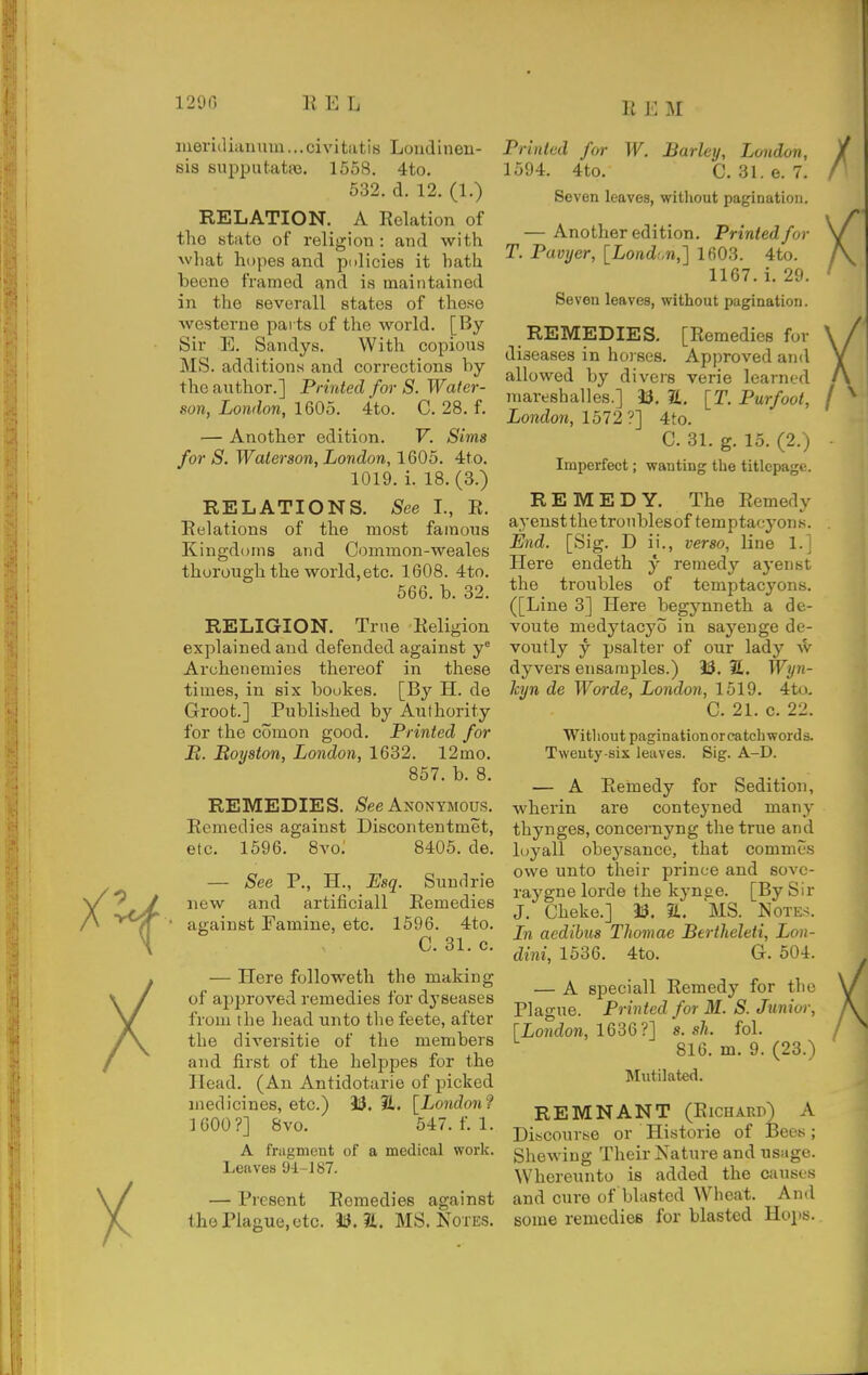 REM mericlianum...civitati8 Loudinen- sis supputatje. 1558. 4to, 532. d. 12. (1.) RELATION. A Relation of tho state of religion : and with what hopes and pnlicies it hath beene framed and is maintained in the eeverall states of these westerne parts of the world. [By Sir E. Sandys. With copious MS. additions and corrections by the author.] Printed for S. Water- son, London, 1605. 4to. C. 28. f. — Another edition. V. Sims for S. Waterson, London, 1605. 4to. 1019. i. 18. (3.) RELATIONS. See I., R. Relations of the most famous Kingdoms and Common-weales thorough the world,etc. 1608. 4to. 566. b. 32. RELIGION. True Religion explained and defended against y Archenemies thereof in these times, in six boukes. [By H. de Groot.] Published by Authority for the comon good. Printed for P. Royston, London, 1632. 12mo. 857. b. 8. REMEDIES. /See Anonymous. Remedies against Discontentmet, etc. 1596. 8vo; 8405. de. — See P., H., Esq. Sundrie new and artificiall Remedies against Famine, etc. 1596. 4to. C. 31. c. — Here followeth the making of approved remedies for dyseases from the head unto the feete, after the diversitie of the members and first of the helppes for the Head. (An Antidotarie of picked medicines, etc.) 33. ?L. [London? ]600?] 8vo. 547. f. 1. A fragment of a medical work. Leaves 94-J 87. — Present Remedies against tho Plague, etc. 33. 2t. MS. Notes. Printed for W. Barley, London, 1594. 4to. C. 31.6. 7. Seven leaves, without pagination. — Another edition. Printed for T. Pavyer, [Lond:.n,] 1603. 4to. 1167. 1. 29. Seven leaves, without pagination. REMEDIES. [Remedies for diseases in hoises. Approved and allowed by divers verie learned mareshalles.] 33. S, [T. Purfoot, / London, 1572 ?] 4to. C. 31. g. 15. (2.) Imperfect; wanting the titlepage. REMEDY. The Remedy ayeustthetronblesof temptacyons. End. [Sig. D ii., verso, line 1.; Here endeth y remedy ayeiist the troubles of temptacyons. ([Line 3] Here begynneth a de- voute medytacyo in sayenge de- voutly y psalter of our lady w dyvers ensamples.) 33. 2. Wyn- hyn de Wo7-de, London, 1519. 4to. C. 21. 0. 22. Without pagination or catcli word s. Twenty-six leaves. Sig. A-D. — A Remedy for Sedition, wherin are conteyned many thynges, concernyng the true and luyall obeysance, that commcs owe unto their prince and sovc- raygne lorde the kynge. [By Sir J. Cheke.] 33. S, MS. Notes. Ln acdibus Thomae Bertheleti, Lon- dini, 1536. 4to. G. 504. — A speciall Remedy for tho Plague. Printed for M. S. Junior, [London, 1636?] s. sh. fol. 816. m. 9. (23.) Mutilated. REMNANT (Richard) A Discourse or Historie of IBecs; Shewing Their Nature and usage. Whereunto is added the causes and cure of blasted Wheat. And some remedies for blasted Hops.