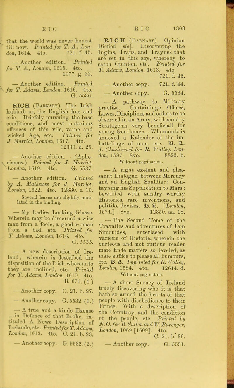 ^ that the world was never honest till now. Printed for T. A., Lon- don, 1614. 4to. 721. f. 45. — Another edition. Printed for T. A., London, 1615. 4to. 1077. g. 22. — Another edition. Printed \ for T. Adams, London, 1616. 4to. G. 5536. RICH (Barnaby) The Irish hubbub or, the English hue and crie. Briefely pursuing the base conditions, and most notorious offences of this vile, vaine and wicked Age, etc. Printed for J. Marriot, London, 1617. 4to. 12330. d. 25. — Another edition. (Apho- \ rismes.) Printed for J. Marriot, ^London, 1619. 4to. G. 5587. — Another edition. Printed by A. MatJiewes for J. Marriot, London, 1622. 4to. 12330. e. 10. Several leaves are slightly muti- lated in the binding. — My Ladies Looking Glasse. Wherein may be discerned a wise man from a foole, a good woman from a bad, etc. Printed for T. Adams, London, 1616. 4to. G. 5535. — A new description of Ire- land ; wherein is described the disposition of the Irish whereunto they are inclined, etc. Printed for T. Adams, London, 1610. 4to. B. 671. (4.) — Another copy. C. 21. b. 27, — Another copy. G. 5532. (1.) — A true and a kinde Excuse ...in Defence of that Booke, in- tituled A Newe Description of Irelande.etc. Printed for T.Adams, Londm, 1612, 4to, C. 21. b. 23. — Anothercopy, G. 5532. (2.) RICH (Barnaby) Opinion Diefied [sic]. Discovering the Ingins, Traps, and Traynes that are set in this age, whereby to catch Opinion, etc. Printed for T. Adams, London, 1613. 4to. 721. f. 43. — Another copy. 721, f. 44. — Another copy, G. 5534. — A pathway to Military practise. Containinge OflBces, Lawes, Disciplines and orders to be observed in an Army, with sundry Stratagems very beneficiall for young Gentlemen... Whereunto is annexed a Kalender of the im- battelinge of men, etc. 9S. 21. J. Charlewood for It. Walley, Lon- don, 1587. 8vo. 8825, b. Without pagination. — A right exelent and plea- saunt Dialogue, betwene Mercury and an English Souldier : Con- tayning his Supplication to Mars: bewtified with sundry worthy Histories, rare inventions, and politike devises, 33. [London, 1574.] 8vo, 12350. aa. 18. — The Second Tome of the Travailes and adventures of Don Simonides, enterlaced with varietie of Historic, wherein the curteous and not curious reader male finde matters so leveled, as male suflSce to please all humours, etc. 33,31. Imprinted for B. Walley, London, 1584. 4to. 12614. d. Without pagination. — A short Suruey of Ireland truely discovering who it is that hath so armed the hearts of that people with disobedience to their Prince. With a description of the Countrey, and the condition of the people, etc. Printed by N. 0. for B. Sutton and W. Barenger, London, 1069 [1609]. 4to, C, 21, b.* 36, — Another copy. G, 5631.