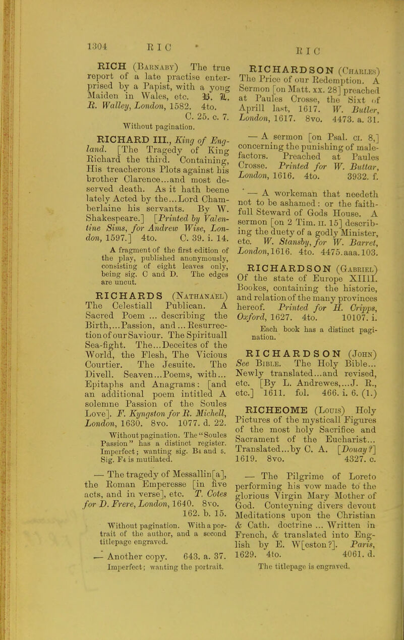 111 C RICH (Barnaby) The true report of a late practise enter- prised by a Papiat, with a yoiig Maiden in Wales, etc. 13. %, It. Walley, London, 1582. 4to. C. 25. c. 7. Without pagination. RICHARD III., King of Eng- land. [The Tragedy of King Richard the thiid. Containing, Plis treacherous Plots against his brother Clarence...and most de- served death. As it hath beene lately Acted by the...Lord Cham- berlaine his servants. By W. Shakespeare.] [Printed hy Valen- tine Sims, for Andrew Wise, Lon- don, 1597.] 4to. C. 39. i. 14. A fragment of the first edition of the play, published anonymously, consisting of eight leaves only, being sig. C and D. The edges are uncut. RICHARDS (Nathanael) The Celestiall Publican. A Sacred Poem ... describing the Birth,... Passion, and ... Resurrec- tion of our Saviour. The Spirituall Sea-fight. The...Deceites of the World, the Flesh, The Vicious Courtier. The Jeeuite. The Divell. Seaven... Poems, with... Epitaphs and Anagrams: [and an additional poem intitled A solemne Passion of the Soules Love]. F. Kyngsion for B. Micliell, London, 1630. 8vo. 1077. d. 22. Without pagination. The Soules Passion has a distinct register. Imperfect; wanting sig. Bi and 5. Sig. F4 is mutilated. — The tragedy of Messallin[a], the Roman Emperesse [in five acts, and in verse], etc. T. Cotes for I). Frere, London, 1640. 8vo. 162. b. 15. Without pagination. With a por- trait of the author, and a second titlepage engraved. .— Another copy, 643. a. 37. Imperfect; wanting the portrait. RICHARDSON (Chaules) The Price of our Redemption. A Sermon [on Matt. xx. 28] preached at Paules Crosse, the Sixt of Aprill last, 1617. W. Butler, London, 1617. 8vo. 4473. a. 31. — A sermon [on Psal. ci. 8,] concerning the punishing of male- factors. Preached at Paules Crosse. Printed for W. Buttar, London, 1616. 4to. 3932. f. — A workeman that needeth not to be ashamed : or the faith- full Steward of Gods House. A sermon [on 2 Tim. ii. 15] describ- ing the duety of a godly Minister, etc. W. Stansby,for W. Barret, London,1616. 4to. 4475.aaa.103. RICHARDSON (Gabriel) Of the state of Europe Xllil. Bookes, containing the historic, and relation of the many provinces hereof. Printed for H. Gripps, Oxford, 1627. 4to. 10107. i. Each book has a distinct pagi- nation. RICHARDSON (John) See Bible. The Holy Bible... Newly translated... and revised, etc. [By L. Andrewes,...J. R., etc.] 1611. ful. 466. i. 6. (1.) RICHEOME (Louis) Holy Pictures of the mysticall Figures of the most holy Sacrifice and Sacrament of the Eucharist... Translated...by C, A. [Douayf] 1619. 8vo. 4327. c. — The Pilgrime of Loreto performing his vow made to the glorious Virgin Mary Mother of God. Conteyning divers devout Meditations upon the Christian & Catli. doctrine ... Written in French, & translated into Eng- lish by E. W[estou?]. Paris, 1629. 4to. 4061. d. The titlepage is engraved.