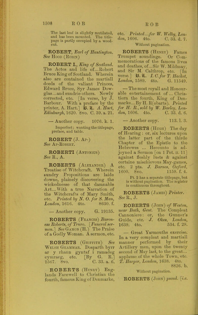 The last leat is slightly mutilated, and has been mounted. The title- page is partly occupied by a wood- cut. ROBERT, Earl of Huntington. See Hood (Robin) ROBERT I., King of Scotland. The Actes and life of...Robert Bruce King of Scotland. Wherein also are contained the martiall deeds of the valiant Princes, Edward Brnce, Syr James Dow- glas...and sundrie others. Newly corrected, etc. [In verse, by J. Barbour. With a preface by the printer, A. Hart.] 33. 7L. A. Hart, Edinburgh, W20. 8vo. C. 39. a. 21. — Another copy. 1076. k. 1. Imperfect; wanting the titlepage, preface, and table. ROBERT (J. Ap-) See Ap-Robert. ROBERTI (Antonius) See R., A. ROBERTS (Alexander) A Treatise of Witchcraft. Wherein sundry Propositions are laide downe, plainely discovering the wickednesse of that damnable Art...With a true Narration of the Witchcrafts of Mary Smith, etc. Printed by N. 0. for S. Man, London, 1616. 4to. 8630. f. — Another copy. G. 19135. ROBERTS (Frances) Baron- ess Boberts, of Truro. [Funeral ser- mon.'] See Gamon (H.) The Praise of a Godly Woman. A sermon, etc. ROBERTS (Griffith) See Welsh Grammar. Dosparth byrr ar y rhann gyntaf i ramadeg cymraeg, etc. [By G. R.] 1567. 8vo. C. 33. a. 6. ROBERTS (Henry) Eng- lands Farewell to Christian the fourth, famoiis King of Denniarke, etc. Printed...for W. Welby, Lon- don, 1606. 4to. C. 33. d. 7. Without pagination. ROBERTS (Henry) Fames Trumpet soundinge. Or Com- memorations of tlie famous lives and deathes, of...Sir W. Mildmay, and Sir M. Calthrop, etc. [In verse.] 33.21. L C.for T. Hacket, London, 1589. 4to. G. 11549. — The most royall and Honour- able eiitertainement of ... Chris- tiern the fourth, King of Den- marke...By H. R(obarts). Printed for H. B., sold by W. Barley, Lon- don, 1606. 4to. C. 33. d. 6. — Another copy. 113. 1. 3. ROBERTS (Hugh) The day of Hearing : or, six lectures upon the latter part of the thirde Chapter of the Epistle to the Hebrewes ... Hereunto is ad- joyned a Sermon [on 1 Pet. il 11] against fleshly lusts & against certaine mischievous May-games, etc. 2 pts. J. Barnes, Oxford, 1600. 8vo. 1159. f. 4. Pt. 2 has a separate titlepage, but is without pagination. The register is continuous throughout. ROBERTS (James) Printer. See R., J. ROBERTS (John) of Weston, near Bath, Gent. The Com pleat Cannoniere: or, the Gunner's Guide, etc. J. Okes, London, 1639. 4to. 534. f. 29. — Great Yannouths exercise. In a very comjileat and martiall manner performed by their Artillery men, upon the twenty second of May last, to the great... applause of the whole Town, etc. T. Harper, London, 1638. 4to. 8826. b. Without pagination. ROBERTS (.John) pseud, [i.e.
