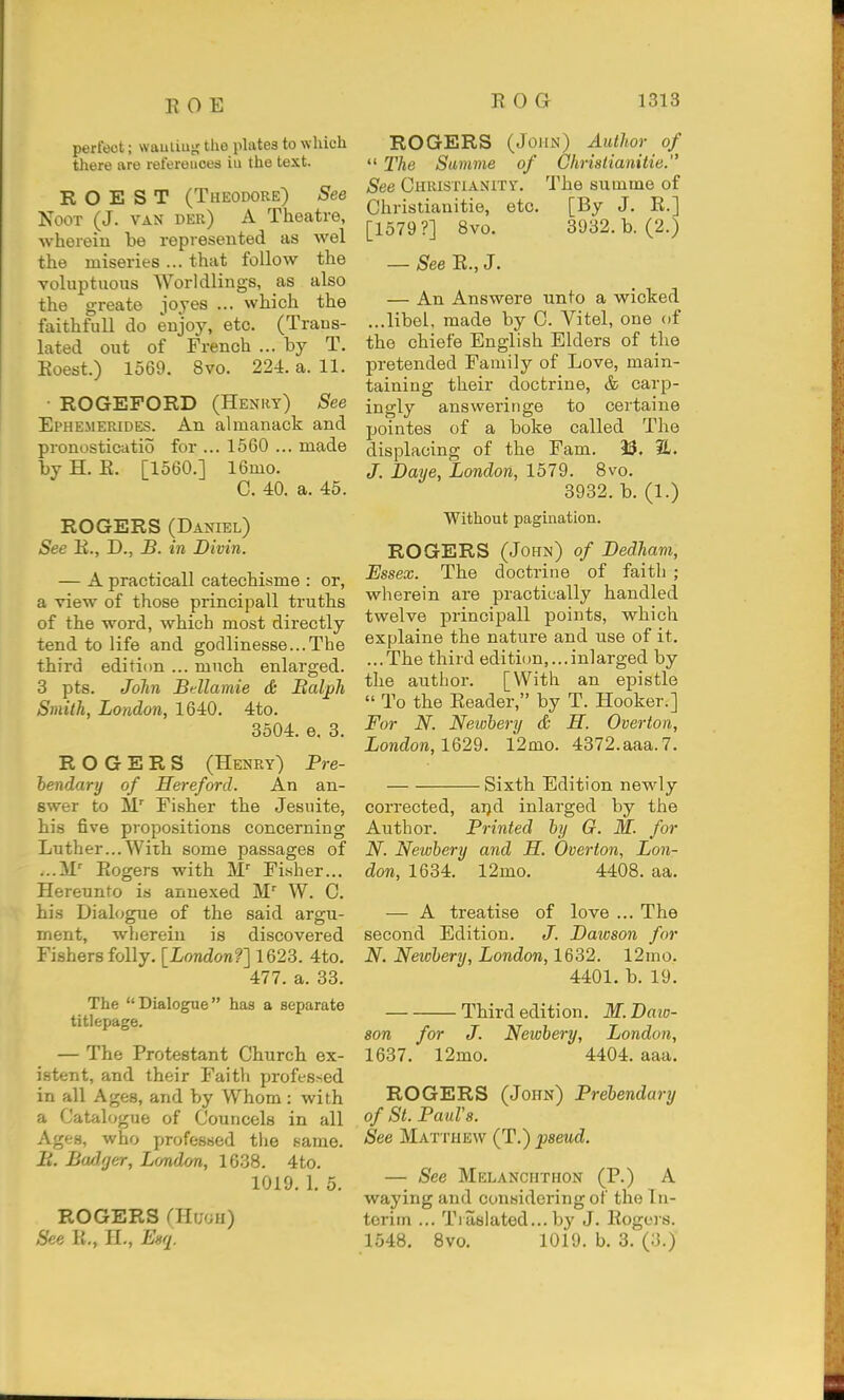 perfect; wauiiug tlie plates to which there are references iu the text. R O E S T (Theodore) See NooT (J. VAN der) a Theatre, whereiu be represented as wel the miseries ... that follow the voluptuous Worldlings, as also the greate joyes ... which the faithfuU do enjoy, etc. (Trans- lated out of French ... by T. Eoest.) 1569. 8vo. 224. a. 11. • ROGEFORD (Henky) See Ephemerides. An almanack and pronosticatio for ... 1560 ... made by H. E. [1560.] 16mo. C. 40. a. 45. ROGERS (Daniel) See R., D., B. in Divin. — A practicall catechisme : or, a view of those principall truths of the word, which most directly tend to life and godlinessc.The third editi(m ... much enlarged. 3 pts. John Bdlamie & Balph Smith, London, 1640. 4to. 3504. e. 3. ROGERS (Henry) Pre- bendary of Hereford. An an- swer to M' Fisher the Jesuite, his five propositions concerning Luther...With some passages of ...ir Rogers with Fisher... Hereunto is annexed M' W. C. his Dialogue of the said argu- ment, wherein is discovered Fishers folly. [London?] 1623. 4to, 477. a. 33. The Dialogue has a separate titlepage. — The Protestant Church ex- istent, and their Faith professed in all Ages, and by Whom: with a Catalogue of Couricels in all Ages, who jirofes«ed tlio name. B. Badfjer, Lmdon, 1638. 4to. 1019. 1. 5. ROGERS aiu'Ai) See R., H., Enq. ROGERS (John) Author of  The Sanme of Chriatianitie. See Christianity. The summe of Chrislianitie, etc. [By J. R.] [1579?] 8vo. 3932. b. (2.) — See E., J. — An Answere unto a wicked ...libel, made by 0. Vitel, one of the chiefe English Elders of the pretended Family of Love, main- taining their doctrine, & carp- ingly answei'inge to certaine pointes of a boke called The displacing of the Fam. 23. 2L. J. Daye, London, 1579. 8vo. 3932. b. (1.) Without pagination. ROGERS (John) of Dedham, Essex. The doctrine of faith ; wherein are practically handled twelve principall points, which explaine the nature and use of it. ...The third editi(m, ...inlarged by the author. [With an epistle  To the Reader, by T. Hooker.] For N. Newbery & H. Overton, Xondora, 1629. 12mo. 4372.aaa. 7. Sixth Edition newly corrected, ai)d inlarged by the Author. Printed by Q. M. for N. Newbery and H. Overton, Lon- don, 1634. 12mo. 4408. aa. — A treatise of love ... The second Edition. J. Daioson for N. Newbery, London, 1632. 12mo. 4401. b. 19. Third edition. M. Daio- son for J. Newbery, London, 1637. 12mo. 4404. aaa. ROGERS (John) Prebendary of St. Pauls. See Matthew (T.) pseud. — See Melanchthon (P.) A waying and considering of the In- terim ... Tiasiated...by J. Rogos. 1548, Bvo. 1019. b. 3. (3.)