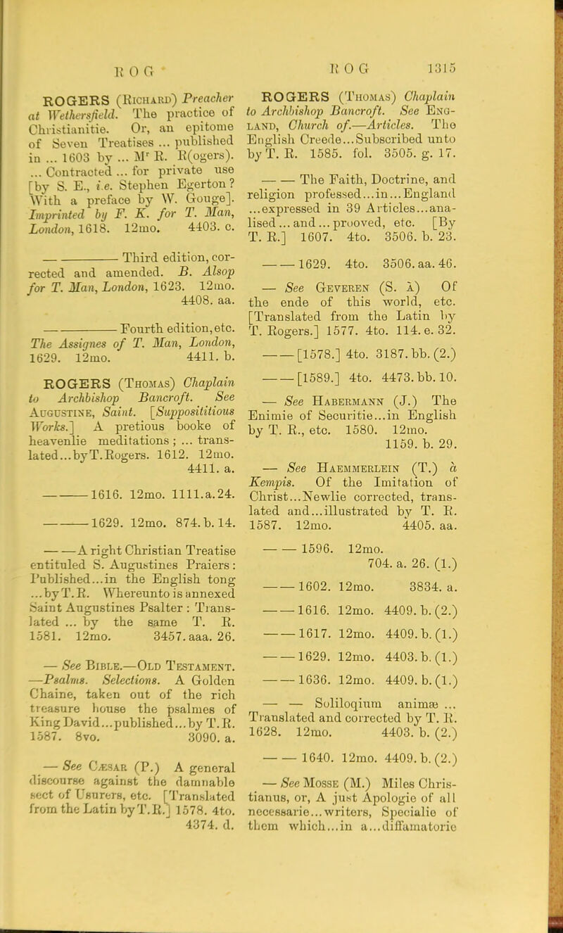 ROGERS (Kicuard) Preacher at Wethersjield. The practice of Christianitie. Or, an epitome of Seven Treatises ... published in ... 1603 by ... E. E(ogers). ... Contracted ... for private use [by S. E., i.e. Stephen Egerton ? With a preface by W. Gouge]. Imprinted by F. K. for T. Man, London, 1618. 12mo. 4403. c. Third edition, cor- rected and amended. B. Alsop for T. Man, London, 1623. 12iuo. 4408. aa. Fourth edition, etc. The Assignes of T. Man, London, 1629. 12mo. 4411. b. ROGERS (Thomas) Chaplain to Archbishop Bancroft. See Augustine, Saint. [Supposititious Works.] A pretious booke of heavenlie meditations trans- lated... by T.Eogers. 1612. 12mo. 4411. a. 1616. 12mo. 1111.a.24. 1629. 12mo. 874. b. 14. A right Christian Treatise entituled S. Augustines Praiers: I'ublished...in the English tong ...byT.E. Whereunto is annexed Saint Augustines Psalter : Tians- lated ... by the same T. E. 1581. 12mo. 3457.aaa. 26. — See Bible.—Old Testament. —Psalms. Selections. A Golden Chaine, taken out of the rich treasure house the psalmes of King David...published...by T.E. 1587. 8vo. 3090. a. — See CvESAR (P.) A general discourse against the damnable sect of Usurers, etc. [Translated from the Latin byT.E.] 1578, 4to. 4374. d. ROGERS (Thomas) Chaplain to Archbishop Bancroft. See Eng- land, Church of.—Articles. The English Creede...Subscribed unto by T. E. 1585. fol. 3505. g. 17. The Faith, Doctrine, and religion professed... in... England ...expressed in 39 Articles...ana- lised ... and... pruoved, etc. [By T. E.] 1607. 4to. 3506. b. 23. 1629. 4to. 3506. aa. 46. — See Geveren (S. a) Of the ende of this world, etc. [Translated from the Latin by T.Eogers.] 1577. 4to. 114. e. 32. [1578.] 4to. 3187. bb. (2.) [1589.] 4to. 4473. bb. 10. — See Habermann (J.) The Enimie of Securitie...in English by T. E., etc. 1580. 12mo. 1159. b. 29. — See Haemmerlein (T.) a Kempis. Of the Imitation of Christ...Newlie corrected, trans- lated and...illustrated by T. E. 1587. 12mo. 4405. aa. 1596. 12mo. 704. a. 26. (1.) 1602. 12mo. 3834. a. 1616. 12mo. 4409. b. (2.) 1617. 12mo. 4409.b.(l.) 1629. 12mo. 4403.b.(l.) 1636. 12mo. 4409. b.(l.) — — Soliloqium animse ... Ti anslated and corrected by T. E. 1628. 12mo. 4403. b. (2.) 1640. 12mo. 4409. b. (2.) — See MossE (M.) Miles Chris- tianus, or, A just Apologie of all nccessarie...writers, Specialie of them which...in a...diiramatorie