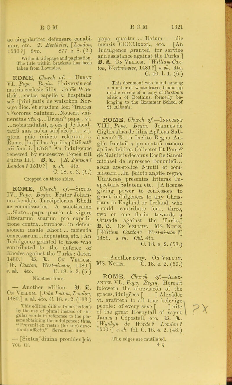 ac singnlariter defensare conabi- mur, etc. T. Berthelet, [Loudon, 1530?] 8vo. 877. e. 8. (2.) Without titlepftECP and pagination. The title within brackets has been taken from Lowndes. ROME, CJmrch, of. — Urban YI., Pope. Beijin. Universis see matris ecclesie filiis...Johes Whe- thm...custos capelle i hospitalis see t[rini]tatis de walsokon Nor- vryc dioc. et einsdem loci ^fratres 1 ^sorores Salutem...Nouerit vni- nersitas vra cjj...Urban^ papa . vj. ...nobis indulsit, oes q de facul- tatib siiis nobis sub[iiee]iit...vij. ptem pme initicte relaxauit ... Eome, [ka]ledas Aprilis potificat® nri ano. i. [1378? An indulgence renewed by successive Popes till Julius II.]. as. a. \_B. Pynson ? London? 1510?] s. sh. 4to. C. 18. e. 2. (9.) Cropped on three sides. ROME, Church o/.—SrxTUs lY., Pope. Begin. Frater Johan- nes kendale Turcipelerius Ebodi ac commissarius. A sanctissimo ....Sixto...papa quarto et vigore litterarum suarum pro expedi- tione contra...turchos...in defen- sionem insule Ehodi ... facienda concessarum...deputatus, etc. [An Indulgence granted to those who contributed to the defence of Ehodes against the Turks : dated 1480.] 33. a. Ox Yellum. [W. C'axton, Westminster, 1480.] s. sh. 4to. C. 18. e. 2. (5.) Nineteen lines. — Another edition. 93. E. Ox Vellum, [John Lettou, London, 1480.1 8. sh. 4to. C. 18. e. 2. (133.) Tills edition differs from Caxton's by the use of plural instead of sin- gular words in reference to the per- sons obtaining the indulgence: thus,  J'rovenit ex vestre (for tue) devo- tionis affectu. Seventeen lines. — [Sixtus'diuina prouiden]cia VOL. Ui. papa quartus ... Datum die meusis CCCC.lxxxj., etc. [An Indulgence granted for service and assistance against the Turks.] 9i3. 21. Ox Yellum. [William Cax- ton, Westminster, 1481 ?] s. sh. 4to. C. 40.1. 1, (6.) This document was found among a number of waste leaves bound up in the covers of a copy of Caxton's edition of Boethius, formerly be- longing to the Grammar School of St. Alban's. ROME, Church of.—^Ixnocent YIII., Pope. Begin. Joannes de Gigliis alias de ]iliis Apl'icus Sub- diacon^ Et in Inclito Eegno An- glic fructuii t prouentuii camera apl'ice debitor Collector Et Perse® de Maluiciis decanus Eccl'ie Sancti michael' de leprosceo Bononien... sedis apostolice Nuntii et com- mis;sarii...In pdicto anglie regno, Uniuersis presentes litteras In- specturis Salutem, etc. [A license giving power to confessors to grant indulgences to any Chris- tians in England or Ireland, who should contribute four, three, two or one florin towards a Crusade against the Turks.] ^5. %. Ox Yellum. MS. Notes. [ William Caxton ? Westminster ?] 1489. s. sh. Obi. 4to. C. 18. e. 2. (58.) — Another copy. Ox Yellum. MS. Notes. C. 18. e. 2. (59.) ROME, CJmrch o/.—Alex- AXDER YI., Pope. Begin. Hereaft foloweth the abreviacon of the graces, idulgeces [ ] Alexader vi. grauteth to all true belevigei people: of every sexe [ ] nite I of the great Hospytali of saynt \ James i Copostell, etc. 3i3. IL. [Wynhjn de Worde? London? 1500?] s.sh. fol. C. 18. e. 2. (48.) The edges are mutilated. 44