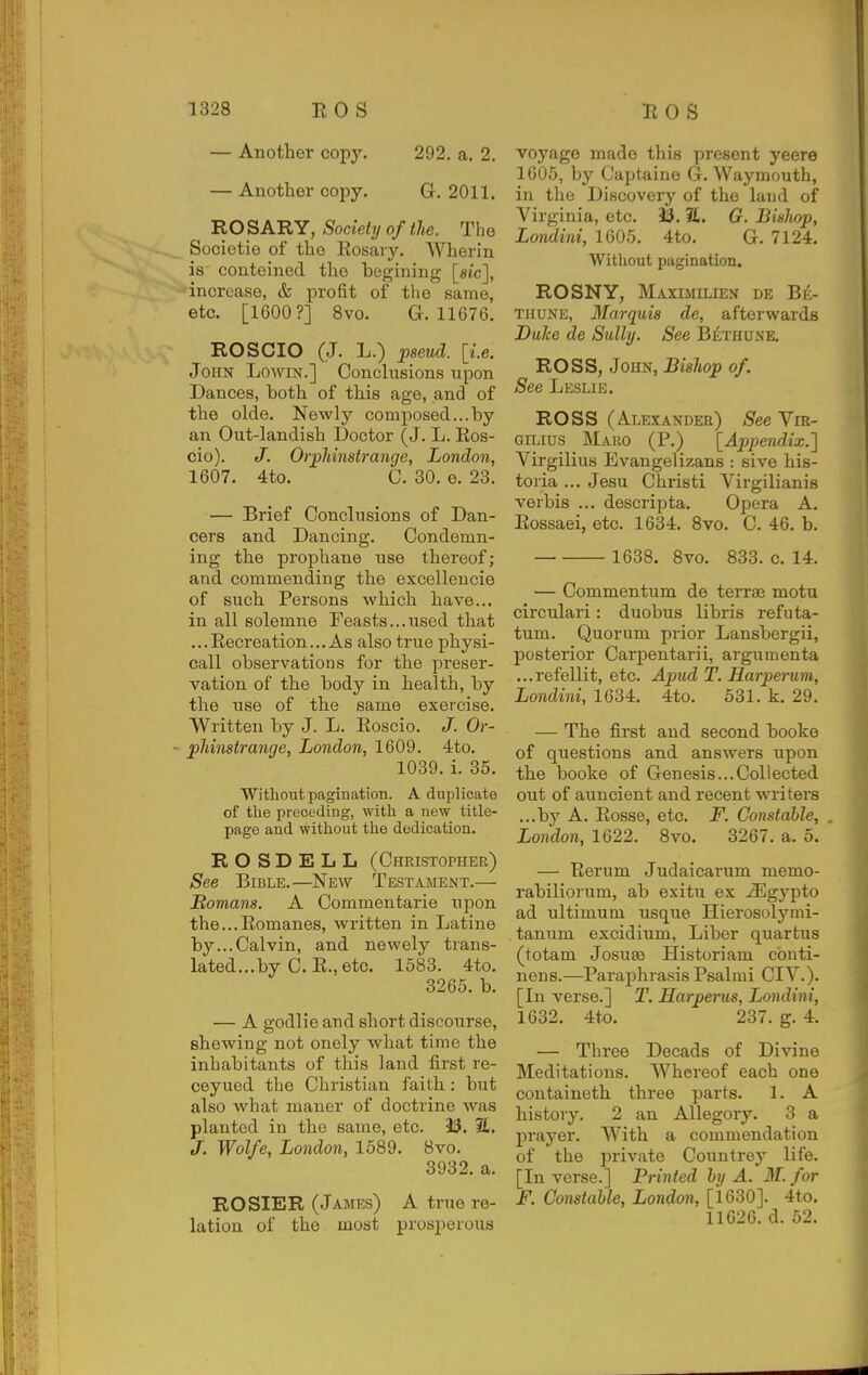 — Another copy, 292. a. 2. — Another copy. G. 2011, ROSARY, Society of the. The Socictio of the Rosary. Wherin is conteined the begining [sic], increase, & profit of the same, etc. [1600?] 8vo. G. 11G76. ROSCIO (J. L.) pseud, [i.e. John Lowin.] Conclusions upon Dances, both of this age, and of the olde. Newly composed...by an Out-landish Doctor (J. L. Ros- cio). J. Orpliinstrange, London, 1607. 4to, C. 30. e. 23. — Brief Conclusions of Dan- cers and Dancing. Condemn- ing the prophane use thereof; and commending the excellencie of such Persons which have... in all solemne Feasts...used that ...Recreation... As also true physi- call observations for the preser- vation of the body in health, by the use of the same exercise. Written by J. L. Eoscio. J. Or- • phinstrange, London, 1609. 4to. 1039. i. 35, Without pagination. A duplicate of the preceding, with a new title- page and without the dedication. R O S D E L L (Christopher) See Bible.—New Testament.— Romans. A Commontarie upon the...Romanes, written in Latino by...Calvin, and newely trans- lated...by C. R., etc. 1583. 4to. 3265. b. — A godlie and short discourse, shewing not onely what time the inhabitants of this land first re- ceyued the Christian faith : but also what maner of doctrine was planted in the same, etc. 3$. 2L. J. Wolfe, London, 1589. 8vo. 3932. a. ROSIER (James) A true re- lation of the most prosperous voyage made this present yeere 1605, by Captaine G. Way mouth, in the Discovery of the laud of Virginia, etc. 35. %. G. Bishop, Londini, 1605, 4to, G, 7124. Without pagination. ROSNY, Maximilien de Be- thune, Marquis de, afterwards Dulce de Sully. See BilTHUne. ROSS, John, Bishop of. See Leslie. ROSS (Alexander) See Vie- GiLius Maro (P.) [Appendix.] Virgilius Evangelizans : sive his- toria ... Jesu Christi Virgilianis verbis ... descripta. Opera A. Eossaei, etc. 1634. 8vo. C. 46. b. 1638. 8vo, 833. c. 14. — Commentum de terras motu circulari: duobus libris refuta- tum. Quorum prior Lansbergii, posterior Carpentarii, argumenta ...refellit, etc. Apud T. Harperum, Londini, 1634. 4to. 531. k, 29. — The first and second booke of questions and answers upon the booke of Genesis...Collected out of auncient and recent writers ...by A. Rosse, etc. F. Constable, , London, 1622. 8vo. 3267. a. 5. — Rerum Judaicarum memo- rabiliorum, ab exitu ex ^gypto ad ultimum usque Hierosolymi- tanum excidium, Liber quartus (totam Josuae Historiam cbnti- nens.—Paraphrasis Psalmi CIV.). [In verse.] T. Harperus, Londini, 1632. 4t.o. 237. g. 4, — Three Decads of Divine Meditations, Whereof each one containeth three parts. 1. A history. 2 an Allegory. 3 a prayer. With a commendation of the private Countrey life. [In verse.] Printed by A. M. for F. Constable, London, [1630]. 4to, 11626. d. 52.