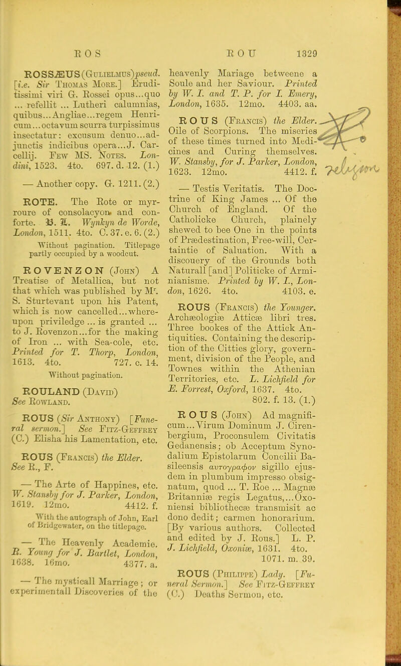 ROSS^US(GuLiELMUs)^set(dI. [i.e. Sir Thomas More.] Enidi- tissimi viri G. Eossei opus...quo ... refellit ... Lutheri calumuias, quibus... Angliae... regem Henri- cum... octavum scurra turpissimus insectatui': exousum denuo...ad- juuctis indicibus opera...J. Car- cellij. Few MS. Notes. Lon- dini, 1523. 4to. 697. d. 12. (1.) — Another copy. G. 1211. (2.) ROTE. The Eote or myr- roure of consolacyon» and con- forte. 33. 31. Wynhyn de Worde, London, 1511. 4to. C. 37. e. 6. (2.) Without pagination. Titlepage partly occupied by a woodcut. ROVENZON (John) A Treatise of Metallica, but not that which was published by M''. S. Sturtevant upon his Patent, which is now cancelled...where- upon priviledge ... is granted ... to J. Eovenzon...for the making of Iron ... with Sea-cole, etc. Printed for T. Thorp, London, 1613. 4to. 727. c. 14. Without pagination. ROULAND (Davh)) See Eo^VLAJfD. ROUS {Sir Anthony) [Fune- ral sermon.'] See Fitz-Geffeey (C.) Elisha his Lamentation, etc. ROUS (Feancis) the Elder. See E., F. — The Arte of Happines, etc. W. Stansby for J. Parker, London, 1619. 12mo. 4412. f. With the autograph of John, Earl of Bridgewater, on the titlepage. — The Heavenly Academio. B. Ymnrj ff/r J. Barllet, London, 1638. 16mo. 4377. a, — The mysticall Marriage ; or experimental! Discoveries of the heavenly Mariage betweene a Soule and her Saviour. Printed by W. 1. and T. P. for I. Emery, London, 1635. 12mo. 4403. aa. ROUS (Francis) the Elder. Oile of Scorpions. The miseries of these times turned into Medi- cines and Curing themselves. W. Stansby, for J. Parker, Ijondon, 1623. 12mo. 4412. f. — Testis Veritatis. The Doc- trine of King James ... Of the Church of England. Of the Catholicke Church, plainely shewed to bee One in the points of PrEedestination, Free-will, Cer- taintie of Saluation. With a discouery of the Grounds both Naturall [and] Politicke of Armi- nianisme. Printed by W. I., Lon- don, 1626. 4to. 4103. e. ROUS (Francis) the Younger. Archseologige Atticse libri tres. Three bookes of the Attick An- tiquities. Containing the descrip- tion of the Citties glory, govern- ment, division of the People, and Townes within the Athenian Territories, etc. L. Lichfield for E. Forrest, Oxford, 1637. 4to. 802. f. 13. (1.) ROUS (John) Ad magnifi- cum...Virum Dominum J. Ciren- bergium, Proconsulem Civitatis Gedanensis; ob Acceptum Syno- dalium Epistolarum Concilii Ba- sileensis avToypa<f)ov sigillo ejus- dem in plumbum impresso obsig- natum, quod ... T. Eoe ... Magnas Britannias regis Legatus,...Oxo- niensi bibliothecee transmisit ac dono dedit; carmen honorarium. [By various authors. Collected and edited by J. Ecus.] L. P. J. Lichfield, Oxonise, 1631. 4to, 1071. m. 39. ROUS (Philippe) Lady. [Fu- neral Sermon.'] See FiTZ-GEmiEY (C.) Deaths Sermon, etc.