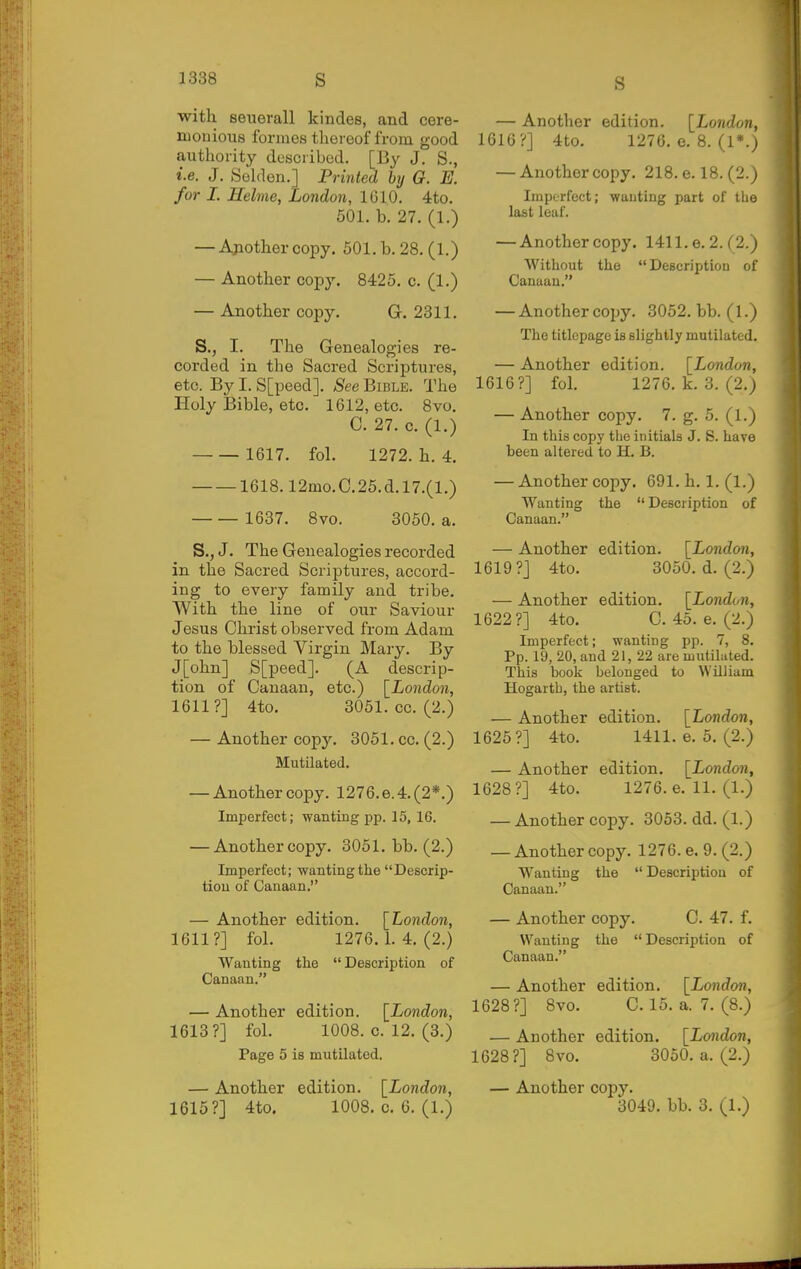 with seuerall kindes, and cere- mouious formes thereof from good authority described. [By J. S., i.e. J. Seklen.] Printed by O. E. for I. Helme, London, 1610. 4to. 501. b. 27. (1.) — Another copy. 601. b. 28. (1.) — Another copy. 8425. c. (1.) — Another copy. G. 2311. S., I. The Genealogies re- corded in the Sacred Scriptures, etc. By I. S[peed]. See Bible. The Holy Bible, etc. 1612, etc. 8vo. C. 27. c. (1.) 1617. fol. 1272. h. 4. 1618.12mo.C.25.d.l7.(l.) 1637. 8vo. 3050. a. S., J. The Genealogies recorded in the Sacred Scriptures, accord- ing to every family and tribe. With the line of our Saviour Jesus Christ observed from Adam to the blessed Virgin Mary. By J[ohn] S[peed]. (A descrip- tion of Canaan, etc.) \_London, 1611?] 4to. 3051. cc. (2.) — Another copy. 3051. cc. (2.) Mutilated. — Another copy. 1276. e. 4. (2*.) Imperfect; wanting pp. 15, 16. — Another copy. 3051. bb. (2.) Imperfect; wanting the Descrip- tion of Canaan. — Another edition. [London, 1611?] fol. 1276.1.4.(2.) Wanting the Description of Canaan. — Another edition. [London, 1613?] fol. 1008. c. 12. (3.) Page 5 is mutilated. — Another edition. [London, 1615?] 4to. 1008. c. 6. (1.) — Another edition. [London, 1616?] 4to. 1270. e. 8. (1*.) — Another copy. 218. e. 18. (2.) Imperfect; wanting part of the last leaf. — Another copy. 1411. e. 2. ('2.) Without the Description of Canaan. — Anothercopy. 3052. bb. (1.) The titlepage is slightly mutilated. — Another edition. [London, 1616?] fol. 1276. k. 3. (2.) — Another copy. 7. g. 5. (1.) In this copy the initials J. S. have been altered to H. B. — Another copy. 691. h. 1. (1.) Wanting the Description of Canaan. — Another edition. [London, 1619?] 4to. 3050. d. (2.) — Another edition. [London, 1622?] 4to. C. 45. e. (2.) Imperfect; wanting pp. 7, 8. Pp. 19, 20, and 21, 22 are mutilated. This book belonged to William Hogarth, the artist. — Another edition. [London, 1625?] 4to. 1411.6.5.(2.) — Another edition. [London, 1628?] 4to. 1276. e. 11. (1.) — Anothercopy. 3053. dd. (1.) — Anothercopy. 1276. e. 9. (2.) Wanting the  Description of Canaan. — Another copy. C. 47. f. Wanting the Description of Canaan. — Another edition. [London, 1628?] 8vo. C.15. a. 7. (8.) — Another edition. [London, 1628?] 8vo. 3050. a. (2.) — Another copy. 3040. bb. 3. (1.)