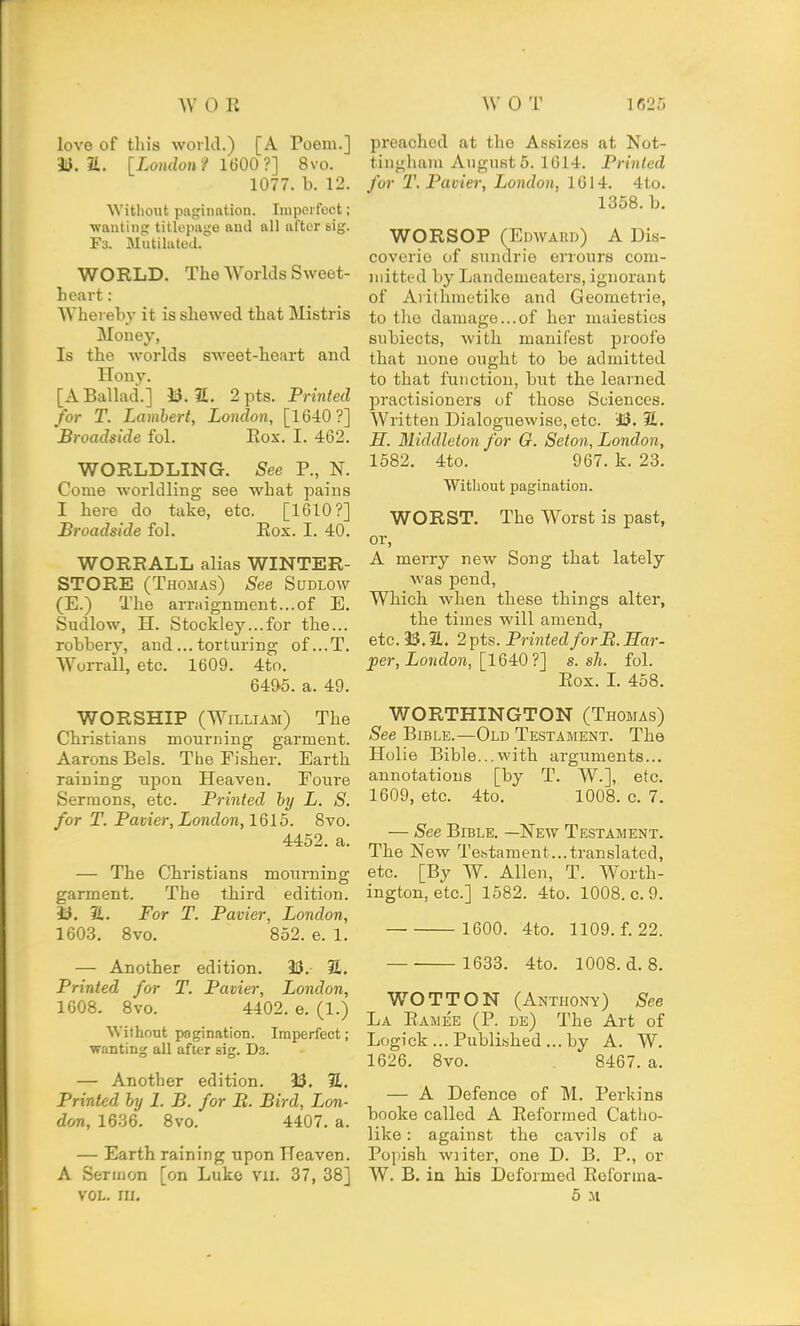 love of this world.) [A Poem.] a. [London? 1600?] 8vo. 1077. b. 12. Without pagination. Iiupoi foct; wanting titlepage and all after sig. F3. Mutiltited. WORLD. The Worlds Sweet- heart : AVherebv it is shewed that Mistris Money, Is the Avorlds sweet-heart and Hony. [A Ballad.] M.IL. 2pts. Printed for T. Lambert, London, [1640?] Broadside fol. Eox. I. 462. WORLDLING. See P., N. Come worldling see what pains I here do take, etc. [1610?] Broadside fol. Eox. I. 40. WORRALL aUas WINTER- STORE3 (Thomas) See Sudlow (E.) The arraignment...of E. Sudlow, H. Stockley...for the... robbery, and... torturing of...T. Wurrall, etc. 1609. 4to. 64&5. a. 49. WORSHIP (William) The Christians mourning garment. Aarons Bels. The Fisher. Earth raining upon Heaven. Foure Sermons, etc. Printed hy L. S. for T. Pavier, London, 1615. Bvo. 4452. a. — The Christians mourning garment. The third edition. i3. JL. For T. Pavier, London, 1603. Bvo. B52. e. 1. — Another edition. 23. S. Printed for T. Pavier, London, 1608. 8vo. 4402. e. (1.) Without pagination. Imperfect; wanting all after gig. Da. — Another edition. 93. 31. Printed hy 1. B. for B. Bird, Lon- don, 1636. 8vo. 4407. a. — Earth raining upon Heaven. A Sermon [on Luke vii. 37, 38] VOL. III. preached at the Assizes at Not- tingham Augusts. 1614. Printed for T. Pavier, London. 1014. 4to. 1358. b. WORSOP (Edward) A Dis- covorio of sundrie orrours com- mitted by Landemeaters, ignorant of Arithraetike and Geometrie, to the damage...of her maiesties subiects, with manifest proofe that none ought to be admitted to that function, but the learned practisioners of those Sciences. Written Dialoguewise, etc. iJ.il. H. Middleton for G. Seton, London, 1582. 4to. 967. k. 23. Without pagination. WORST. The Worst is past, or, A merry new Song that lately •was pend, Which when these things alter, the times will amend, etc. 3$. 2.. 2pts. Printed forB.Har- per, London, [1640 ?] s. sh. fol. Eox. L 458. WORTHINGTON (Thomas) See Bible.—Old Testament. The Holie Bible...with arguments... annotations [by T, W.], etc. 1609, etc. 4to. 1008. c. 7. — See Bible. —New Testament. The New Tetstament...translated, etc. [By W. Allen, T. Worth- ington, etc.] 1582. 4to. 1008. c. 9. 1600. 4to. 1109. f. 22. 1633. 4to. 1008. d. 8. WOTTON (Anthony) See La Eamee (P. de) The Art of Logick ... Publi.-ihed ... by A. W. 1626. Bvo. 8467. a. — A Defence of M. Perkins booke called A Eeformed Catlio- like: against the cavils of a Popish writer, one D. B. P., or W. B. in his Deformed Eeforma- 5 .M