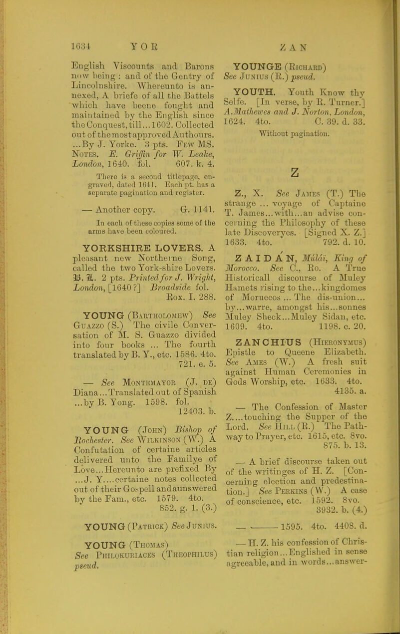 English Viscounts and Barons now hcing : and of the Gentry of Lincolnshire. Whereunto is an- nexed, A briefe of all the Battels which have becue funglit and maintained by the English since the Conquest, till... 1G02. Collected out of the most approved Authonrs. ...By J. Yorke. 3 pts. Few MS. Notes, E. Griffin for W. Leake, London, 1640. ful. 607. k. 4. There is a second titlepage, en- grave'], dated IGil. Each pt. has a separate pagination aud register. — Another copy. G. 1141. In each of tliese copies some of the arms have been coloured. YORKSHIRE LOVERS. A plea.sant new Northerne Song, called the two York-shire Lovers. 35. a. 2 pts. Printed for J. Wright, London, \164iO ?] Broadside fol. Box. 1. 288. YOUNG (Bartholomew) See GuAzzo (S.) The civile Conver- sation of M. S. Guazzo divided into four books ... The fourth trauslatedbyB. Y., etc. 1586. 4to. 721. e. 5. See MONTEMAYOR (J. de) Diana...Translated out of Spanish ...by B. Yong. 1598. fol. 12403. b. YOUNG (John) Bishop of Bochester. See Wilkinson (W.) A Confutation of certaine articles delivered unto the Familye of Love...Hereunto are prefixed By ...J. Y....certaine notes collected out of their Gospcll andaunswered by the Fam., etc. 1679. 4to. 852. g. 1. (3.) YOUNG (Patrick) Sec Junius. YOUNG (Thomas) See rniLuKUKiACES (Theophilus) pseud. YOUNGE (Richard) See Junius (K.) pseud. YOUTH. Youth Know thy Solfe. [Li ver.se, by li. Turner.] A.Mathewea and J. Norton, London, 1624. 4to. C. 39. d. 33. Without pagination. z Z., X. See James (T.) The strange ... voyage of Captaine T. James...with...an advise con- cerning the Philosophy of these late Discoveryes. [Signed X. Z.] 1633. 4to. 792. d. 10. Z A I D A N, Mulm, King of Morocco. See C, lio. A True Ilistoricall discourse of Muley Hamets rising- to the...kingdomes of Moruecos ... The dis-uuion... by...warre, amongst his...sonnes Muley Sheck...Muley Sidan, etc. 1609. 4to. 1198. c. 20. Z A N C HIU S (HiERONYMUS) Epistle to Queene Elizabeth. See Ames (W.) A fresh suit against Human Ceremonies in Gods Worship, etc. 1633. 4to. 4135. a. — The Confession of Master Z....touching the Supper of the Lord. See Hill (E.) The Path- way to Prayer, etc. 1615, etc. 8vo. 875. b. 13. — A brief discoiirse taken out of the writinges of H. Z. [Con- cerning election and predestina- tion.] See Perkins (W.) A case of conscience, etc. 1592. 8vo. 3932. b. (4.) 1595. 4to. 4408. d. — H. Z. his confession of Chris- tian religion...Englished in sense agreeable,aud in words...answer-