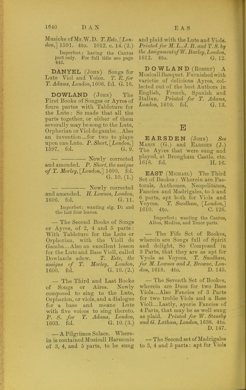 Musiclfo of Mr.W.D. T.Este, [Lon- don,] 1591. 4to. 1012. c. 14. (2.) Imperfect; having the Cautus part only. Fov full title see page 443. DANYEL (John) Songs for Lute Viol and Voice. T. E. for T. Adams, London,lQ06. fol. G.'l6. DOWLAND (John) The First Booke of Songes or Ayres of foure partes with Tableture for the Lute : So made that all the parts together, or either of them severallj' may be song to the Lute, Orpherian or Viol de gambo.. .Also an invention... for two to pi aye upon one Lute. P. Short, [London,'] 1597. fol. G. 9. — Newly corrected and amended. P. Short, the assigns of T. Morleij, [London,] 1600. fol. G. 10. (1.) — Newly cori'ected and amended. H. Lownes, London, 1606. foL G. 11. Imperfect; wanting aig. Di and the lust four leaves. — The Second Booke of Songs or Ayres, of 2, 4 and 5 parts: With Tableture for the Lute or Orpherian, with the Violl de Gamba...Also an excellent lesson for the Lute and Base Violl, called Lowlands adew. T. Este, the assigns of T. Morley, London, 1600. fol. G. 10. (2.) — The Third and Last Booke of Songs or Aires. Newly composed to sing to the Lute, Orpharion, or viols, and a dialogue for a base and meane Lute with five voices to sing thereto. P. 8. for T. Adams, London, 1603. foL G. 10.(3.) — A Pilgrimes Solace. Where- in is contained Musicall Harmonie of 3, 4, and 5 parts, to be sung and plaid with the Lute and Viols. Printed for M. L.J. B. and T. S. by the Assignment of W. Barley, London, 1612. 4to. G. 12. DOWLAND (Robert) A Musicall Banquet. Furnished with varietie of delicious Ayres, col- lected out of the best Authors in English, French, Spanish and Italian. Printed for T. Adams, London, 1610. fol. G. 13. E EARSDEN (John) See Masox (G.) and Earsden (J.) The Ayres that were sung and played, at Brougham Castle, etc. 1613. fol. H. 16. EAST (Michael) The Third Set of Bookes : Wherein are Pas- torals, Anthemes, Neopolitanes, Fancies and Madrigales, to 5 and 6 parts, apt buth for Viols and Voyces. T. Snodham, [London,] 1610. 4to. C. 126. Imperfect; -wanting the Cantus, Altus, Medius, and Tenor parts. — The Fife Set of Bookes, wherein are Songs full of Spirit and delight. So Composed in 3 Parts, that they are as apt for Vyols as Voj'ces. T. Snodham, for M. Loiones and J. Browne, Lon- 'don, 1618. 4to. D. 145. — The Seventh Set of Bookes, wherein are Duos for two Base Viols...Also Fancies of 3 Parts for two treble Viols and a Base Violl...Lastly, ayerie Fancies of 4 Parts, that may be as well sung as plaid. Printed for W. Stansby and G. Latham, London, 1638. 4to. D. 147. — The Second set of Madrigales to 3, 4 and 5 parts: apt for Viols