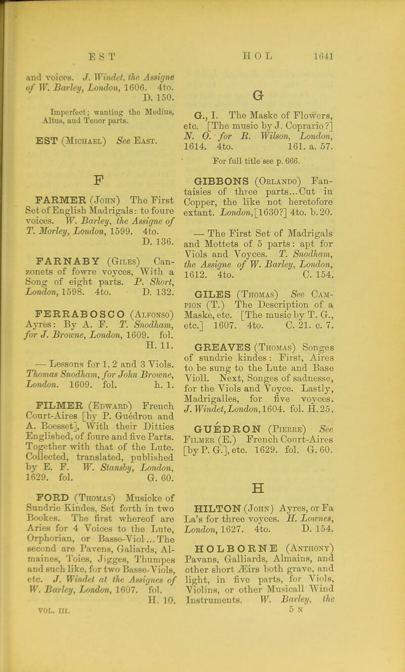 and voices. J. Windet, the Assigne of W. Barley, London, 1606. 4to. D. 150. Imperfect ; wanting tho Medius, Altus, and Tenor piirts. EST (Michael) See East. F FARMER (John) The First Set of English Madrigals: to foure voices. W. Barley, the Assigne of T. Morley, London, 1599. 4to. D. 136. FAR NAB Y (Giles) Can- zonets of fowre voyces, With a Song of eight parts. P. Short, London, 1598. 4to. D. 132. FERRABOSCO (Alfonso) Ayres: By A. F. T. Snodham, for J. Browne, London, 1609. fol. H. 11. — Lessons for 1, 2 and 3 Viols. Thomas Snodham, for John Browne, London. 1609. fol. h. 1, FILMER (Edward) French Conrt-Aires [by P. Guedron and A. Boesset], With their Ditties Englished, of foure and five Parts. Together with that of the Lute. Collected, translated, published by E. F. W. Stanshy, London, 1629. fol. G. 60. FORD (Thomas) Musicke of Sundrie Kindes, Set forth in two Bookes. The first whereof are Aries for 4 Voices to the Lute, Orphorian, or Basso-Viol...The second are Pavens, Galiards, Al- maines, 'J'oies, Jigges, Tliumpes and such like, for two Basse-Viols, etc. /. Windet at the Amtgnes of W. Barley, London, 1607. fol. H. 10. vol, III. G G., I. Tho Maske of Flowers, etc. [The music by J. Coprario ?] N. 0. for B. Wilson, London, 1614. 4to. 161. a. 57. For full title see p. 666. GIBBONS (Orlando) Fan- taisies of three parts...Cut in Copper, the like not heretofore extant. London,[lQ30?] 4to. b.20. — The First Set of Madrigals and Mottets of 5 parts: apt for Viols and Voyces. T. Snodham, the Assigne of W. Barley, London, 1612. 4to. C. 154. GILES (Thomas) See Cam- pion (T.) The Description of a Maske, etc. [The music by T. G., etc.] 1607. 4to. C. 21. c. 7. GREAVES (Thomas) Songes of sundrie kindes : First, Aires to be sung to the Lute and Base Violl. Next, Songes of sadnesse, for the Viols and Voyce. Lastly, Madrigalles, for five voyces, J. Windet, London, 1604. fol. H. 25. GUEDRON (Pierre) See FiLMER (E.) French Court-Aires [by P. G.], etc. 1629. fol. G. 60. H HILTON (John) Ayres, or Fa La's for three voyces. H. Lownes, London, 1627, 4to, D. 154. HOLBORNE (Anthony) Pavans, Galliards, Almains, and other short Mitb both grave, and light, in five parts, for Viols, Violins, or other Musicall Wind Instruments. W. Barley, the 5 n