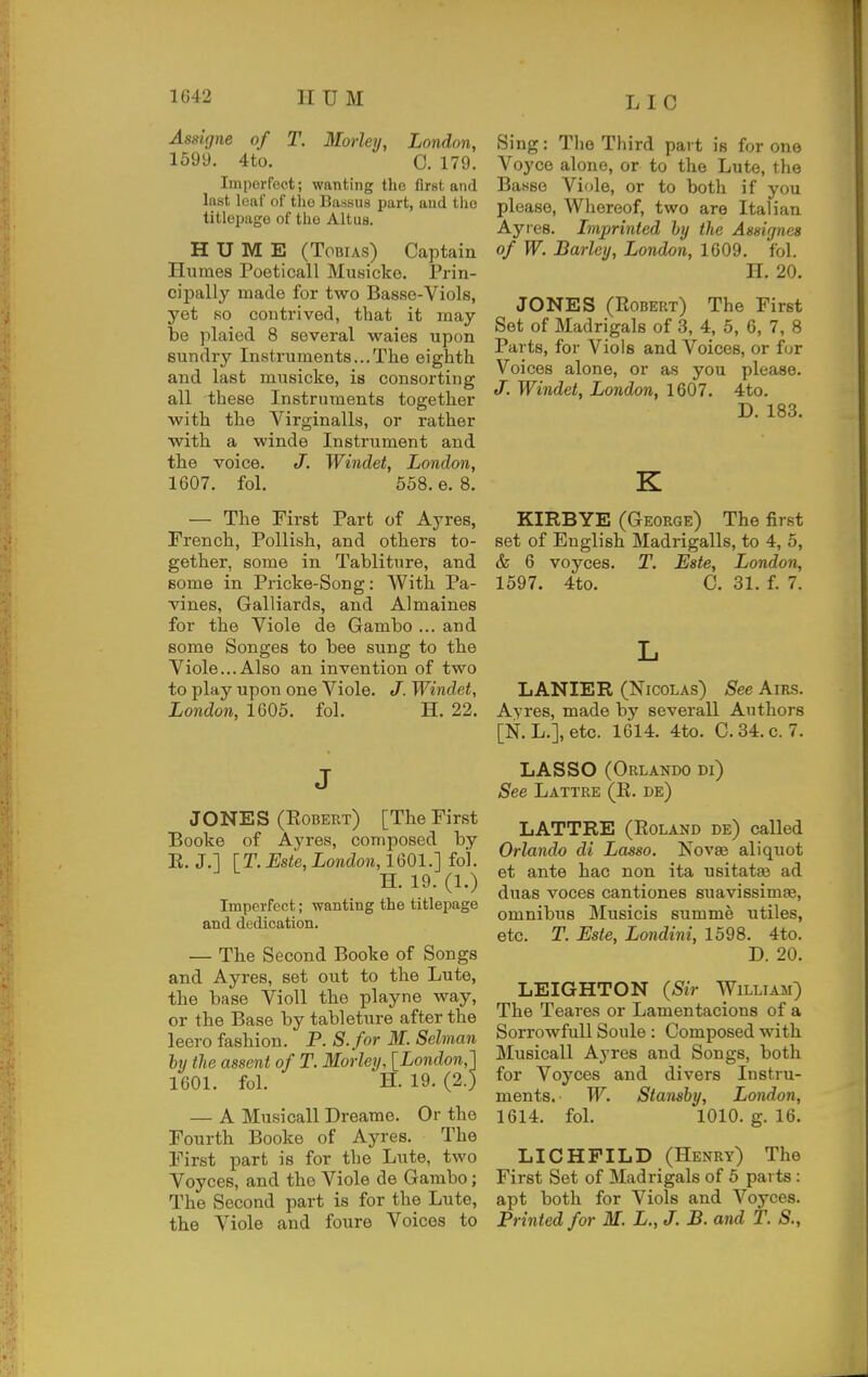 Lie Assigne of T. Morley, London, 1599. 4to. C. 179. Imperfect; wanting the first and Inst leaf of the Ba.ssus part, and tlio titlepage of the Altus. HUME (Tobias) Captain Humes Poeticall Musicke. Prin- cipally made for two Basse-Viols, yet so contrived, that it may be plaied 8 several waies upon sundry Instruments...The eighth and last musicke, is consorting all these Instruments together with the Virginalls, or rather with a winde Instrument and the voice. J. Windet, London, 1607. fol. 558. e. 8. — The First Part of Ayres, French, Pollish, and others to- gether, some in Tabliture, and some in Pricke-Song: With Pa- vines, Galliards, and Almaines for the Viole de Gambo ... and some Songes to bee sung to the Viole...Also an invention of two to play upon one Viole. J. Windet, London, 1605. fol. H. 22. J JONES (Egbert) [The First Booke of Ayres, composed by E. J.] [T. Este, London, 1601.] fo'l. H. 19. (1.) Imperfect; wanting the titlepage and dedication. — The Second Booke of Songs and Ayres, set out to the Lute, the base Violl the playne way, or the Base by tableture after the leero fashion. P. S.for M. Selman few the assent of T. Morley, [London,'] 1601. fol. H. 19. (2.) — A Musi call Drearae. Or the Fourth Booke of Ayres. The First part is for the Lute, two Voyces, and the Viole de Gambo; The Second part is for the Lute, the Viole and foure Voices to Sing: The Third part is for one Voyce alone, or to the Lute, the Banso Viole, or to both if you please. Whereof, two are Italian Ayres. Imprinted hy the Assignee of W. Barley, London, 1609. fol. H. 20. JONES (Egbert) The First Set of Madrigals of 3, 4, 5, 6, 7, 8 Parts, for Viols and Voices, or fur Voices alone, or as you please. J. Windet, London, 1607. 4to. D. 183. K KIRBYE (George) The first set of English Madrigalls, to 4, 5, & 6 voyces. T. Este, London, 1597. 4to. C. 31. f. 7. L LANIER (Nicolas) See Airs. Ayres, made by severall Authors [N. L.], etc. 1614. 4to. C. 34. c. 7. LASSO (Orlando di) See Lattre (E. de) LATTRE (Eoland de) called Orlando di Lasso. Novae aliquot et ante hac non ita usitatse ad duas voces cantiones suavissimss, omnibus Musicis summe utiles, etc. T. Este, Londini, 1598. 4to. D. 20. LEIGHTON {Sir William) The Teares or Lamentacions of a Sorrowfull Soule: Composed with Musicall Ayres and Songs, both for Voyces and divers Instru- ments,- W. Stansby, London, 1614. fol. 1010. g. 16. LICHPILD (Henry) The First Set of Madrigals of 5 parts: apt both for Viols and Voyces. Printed for M. L., J. B. and T. S.,