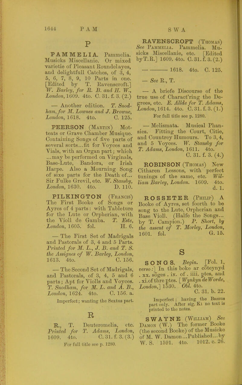 P PAM MELIA. Pammelia. Musicks Miscellanie. Or mixed varietie of Pleasant Eoundelayes, and delightfull Catches, of 3, 4, 5, 6, 7, 8, 9, 10 Parts in one. [Edited by T. Eavenscroft.] W. Barley, for B. B. and H. W., London,HiOd. 4to. C. 31. f. 3. (2.) — Another edition. T. Snod- ham, for ilf. Lownes and J. Browne, London, 1618. 4to. C. 125. PEERSON (Martin) Mot- teats or Grave Chamber Musique. Containing Songs of live parts of several sorts...fit for Voyces and Vials, with an Organ part; w^hich ...may be performed on Virginals, Base-Lute, Bandora, or Irish Harpe. Also a Mourning Song of sixe parts for the Death of... Sir Fulke Grevil, etc. W. Stansby, London, 1630. 4to. D. 110. PILKINGTON (Francis) The First Booke of Songs or Ayres of 4 parts : vfiih. Tableture for the Lute or Orpherian, with the Violl de Gamba. T. Este, London, 1605. fol. H. 6. — The First Set of Madrigals and Pastorals of 3, 4 and 5 Parts. Printed for M. L., J. B. and T. S. the Assignee of W. Barley, London, 1613. 4to. C. 156. — The Second Set of Madrigals, and Pastorals, of 3, 4, 6 and 6 parts; Apt for Violls and Voyces. T. Snodham, for M. L. and A. B., London, 1624. 4to. C. 156. a. Imperfect; wanting the Sestus part. R R., T. Deuteromelia, etc. Printed for T. Adams, London, 1609. 4to. C. 31. f. 3. (3.) For full title see p. 1280. RAVENSCROFT (Thomas) Sec Pammklia. Pammelia. Mu- sicks Miscellanie, etc. [Edited byT.R.] 1609. 4to. C. 31. f. 3. (2.) 1618. 4to. C. 125. — See R., T. — A briefe Discourse of the true use of Charact'ring the De- grees, etc. E. Allde for T. Adams, iondon, 1614. 4to. C. 31. f. 3. (1.) For full title see p. 1280. — Melismata. Musical Phan- sies. Fitting the Court, Citie, and Countrey Humours. To 3,4, and 5 Voyces. W. Stanshy for T. Adams, London, 1611. 4to. C. 31. f. 3. (4.) ROBINSON (Thomas) New Citharen Lessons, with perfect tunings of the same, etc. Wil- liam Barley, London. 1609. 4to. d. 1. ROSSETER (Philip) A Booke of Ayres, set foorth to be song to the Lute, Orpherian and Base Violl. (Halfe the Songs... by T. Campion.) P. Short, by the assent of T. Morley, London, 1601. fol. G. 15. s SONGS. Begin. [Fol. 1, verso;] In this boke ar coteynyd . XX. soges . ix. of. iiii. ptes, and . xi.of thre ptes. [ Wynhjn deWorde, London,] 1530. Obi. 4to. C. 31. b. 22. Imperfect; having the Bassus part only. After sig. Ki no text is printed to the notes. S WAYNE (William) See Damon (W.) The former Booke (the second Booke) of the Musicko of M. W. Damon...Published...by W. S. 1591. 4to. 1012. c. 26.