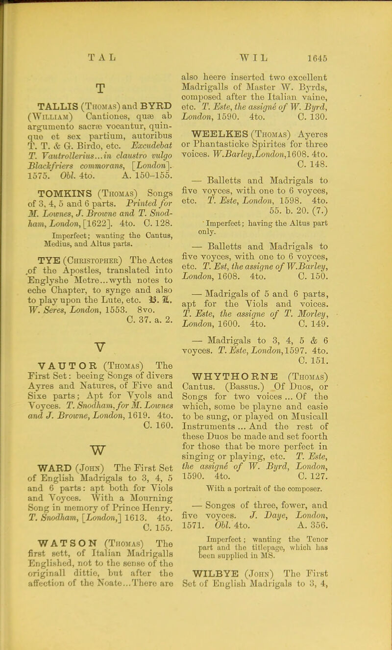 T TALLIS (Thomas) and BYRD (William) Cantiones, quee ab argumento sacra) vocantiir, quin- qxie et sex partium, autoribtis T. T. & G. Birdo, etc. Excudehat T. Vautrollerius...in claustro vulgo Blaclcfriers commorans, [LoJidow]. 1575. Obi. 4to. A. 150-155. TOMKINS (Thomas) _ Songs of 3, 4, 5 and 6 parts. Printed for M. Lownes, J. Browne and T. Snod- toi, London, [1622]. 4to. C. 128. Imperfect; wanting the Cantus, Medius, and Altus parts. TYE (Christopher) The Actes ,of the Apostles, translated into Englyshe Metre...wyth notes to eche Chapter, to synge and also to play upon the Lute, etc. 93. 3L. W. Seres, London, 1553. 8vo. C. 37. a. 2. V VAUTOR (Thomas) The First Set: beeing Songs of divers Ayres and Natures, of Five and Sixe parts; Apt for Vyols and Voyces. T. Snodham,for M. Loicnes and J. Browne, London, 1619. 4to. C. 160. w WARD (John) The First Set of English Madrigals to 3, 4, 5 and 6 parts: apt both for Viols and Voyces. With a Mourning Song in memory of Prince Henry. T. Snodham, [London,'] 1613. 4to. C. 155. WATSON (Thomas) The first sett, of Italian Madrigalls Englished, not to the sense of the originall dittio, but after the affection of the Noate...There are also heore inserted two excellent Madrigalls of Master W. Byrds, composed after the Italian vaine, etc. T. Este, the assigne of W. Byrd, London, 1590. 4to. C. 130. WEELKES (Thomas) Ayeres or Phantasticke Spirites for three voices. W.Barley,London,lQ08. 4to. C. 148. — Balletts and Madrigals to five voyces, with one to 6 voyces, etc. T. Este, London, 1598. 4to. 55. b. 20. (7.) ■ Imperfect; having the Altus part only. — Balletts and Madrigals to five voyces, with one to 6 voyces, etc. T. Est, the assigne of W.Barley, London, 1608. 4to. C. 150. — Madrigals of 5 and 6 parts, apt for the Viols and voices. T. Este, the assigne of T. Morley, London, 1600. 4to. C. 149. — Madrigals to 3, 4, 5 & 6 voyces. T. Este, London,1597. 4to. C. 151. WHYTHORNE (Thomas) Cantus. (Bassus.) Of Duos, or Songs for two voices ... Of the which, some be playne and easie to be sung, or played on Musicall Instruments ... And the rest of these Duos be made and set foorth for those that be more perfect in singing or playing, etc. T. Este, the assigne of W. Byrd, London, 1590. 4to. C. 127. With a portrait of the composer. — Songes of three, fewer, and five voyces. Daye, London, 1571. Ohl. 4to. A. 356. Imperfect; wanting the Tenor Eart and the titleiiage, wLicli liaa een supplied in MS. WILBYE (John) The First Set of English Madrigals to 3, 4,