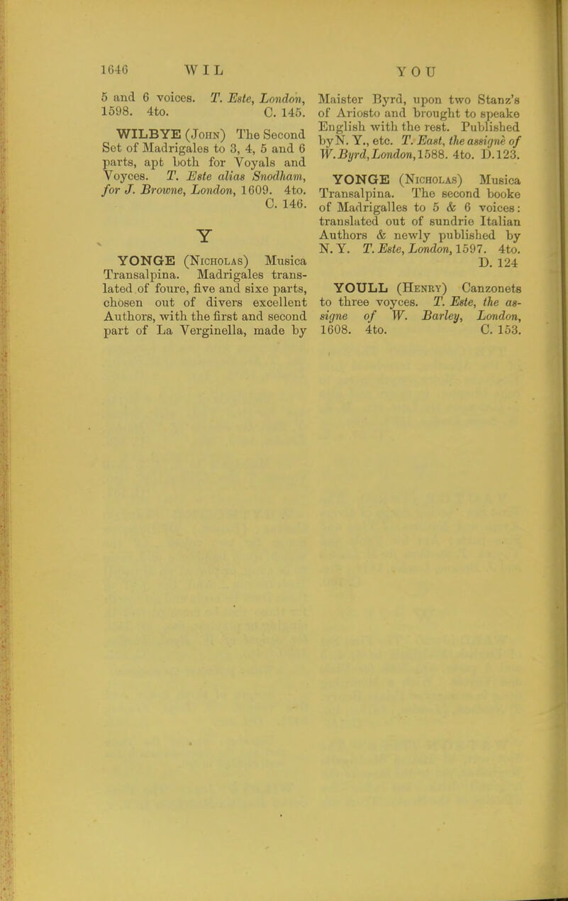 10-46 WIL YOU 5 and 6 voices. T. Este, London, 1598. 4to. C. 145. WILBYE (John) The Second Set of Madrigales to 3, 4, 5 and 6 parts, apt Loth for Voyals and Voyces. T. Este alias Snodham, for J. Browne, London, 1609. 4to. C. 146. Y YONGE (Nicholas) Musica Transalpina. Madrigales trans- lated of foure, five and sixe parts, chosen out of divers excellent Authors, with the first and second part of La Verginella, made by Maister Byrd, upon two Stanz's of Ariosto and brought to speake English with the rest. Published by N. Y., etc. T. East, the assigne of W.Byrd,London,1588. 4to. D.123. YONGE (Nicholas) Musica Transalpina. The second booke of Madrigalles to 5 & 6 voices: translated out of sundrie Italian Authors & newly published by N.Y. T. Este, London, 1597. 4to. D. 124 YOULL (Henry) Canzonets to three voyces. T. Este, the as- signe of W. Barley, London, 1608. 4to. C. 153.