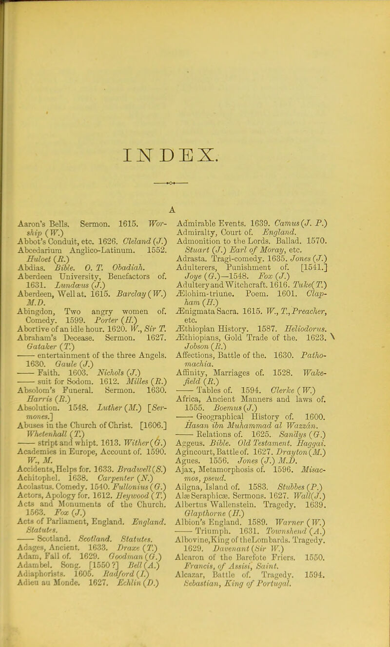 INDEX. Aaron's Bells. Sermon. 1615. TFbr- ship (W.) Abbot's Conduit, etc. 1626. Cleland{J.) Abcedariura Anglico-Latinum. 1552. Huloet (J?.) Abdias. Bible. 0. T. OhadiaJi. Aberdeen University, Benefactors of. 1631. Lundaus (J.) Aberdeen, Well at. 1615. Barclay ( W.) M.D. Abingdon, Two angry women of. Comedy. 1599. Forter (Z7.) Abortive of an idle hour. 1620. W., Sir T. Abraham's Decease. Sermon. 1627. Gataker (T.) entertainment of the three Angels. 1630. GauU (J.) Faith. 1603. Nichols (J.) suit for Sodom. 1612. Milles (B.) Absolom's Funeral. Sermon. 1630. Harris (i?.) Absolution. 1548. Luther (M.) ^Ser- mones.'] Abuses in the Church of Christ. [1606.] Whetenhall (T.) striptand whipt. 1613. Witker(&.) Academies in Europe, Account of. 1590. W., M. Accidents, Helps for. 1633. BradtveU(S.) Achitophel. 1638. Carpenter (N.) Acolastus. Comedy. 1540. FuUonius ((?.) Actors, Apology for. 1612. IleyvjoodiT-) Acts and Monuments of the Church. 1563. Ffjx (/.) Acts of Parliament, England, England. Statuks. Scotland. Scotland. Statutes. Adages, Ancient. 1633. Draxe (T.) Adam, Fall of. 1629. Gofjdmun (^G.) Adambei, Song. [1550?] Bell{A.) Adiaphorists. 1605. Badford (/.) Adieu au Monde. 1627. Echlin (/>.) Admirable Events. 1689. Camus (J. P.) Admiralty, Court of. England. Admonition to the Lords. Ballad. 1570. Stuart (J.) Earl of Moray, etc. Adrasta. Tragi-comedy. 1635. t/ojies (/.) Adulterers, Punishment of. [1541.] Joye {G.)—15i8. Fox (J.) Adultery and Witchcraft. 1616. Tuke(T.) .33lohim-triune. Poem. 1601. Clap- ham (ff.) ^nigmata Sacra. 1615. W., T., Preacher, etc. Jlithiopian History. 1587. Heliodorus. Ethiopians, Gold Trade of the. 1623. \ Jobson (_B.) Affections, Battle of the. 1630. Paiho- machia. AfBnity, Marriages of. 1528. Wake- field (B.) -Tables of. 1594. Gierke (W.) Africa, Ancient Manners and laws of. 1555. Boemus {J.) Geographical History of. 1600. Hasan ibn Muhammad al Wazzdn. Eelations of. 1625. Sandys (G.) Aggeus. Bible. Old Testament. Haggai. Agincourt, Battle of. 1627. Brayton(M.) Agues. 1556. Jones (J.) M.D. Ajax, Metamorphosis of. 1596. Misac- mos, pseud. Ailgna, Island of. 1583. Stuhbes (P.) AlaeSeraphicaj. Sermons. 1627. Wall(J.) Albertus Wallenstein. Tragedy. 1639. Glapthorne (77.) Albion's England. 1589. Warner ( W.) Triumph. 1631. Townshend {A.) AlbovinCjKing of theLombards. Tragedy. 1629. Davenant{Sir IK) Alcaron of the Barofote Friers. 1550. Francis, of Assist, Saint. Alcazar, Battle of. Tragedy. 1594. Sebastian, King of Portugal.