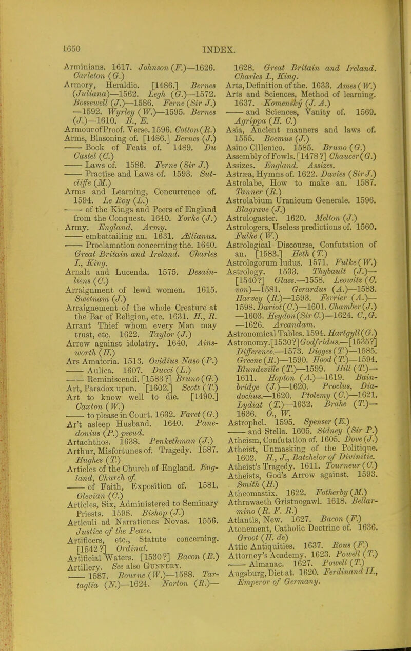 Arminians. 1617. Johnson (F.)—162Q. Carhton ((?.) Armory, Heraldic. [I486.] Bcrnes {Juliana)—1.^0,2. Lcgh ((?.)—1572. Bossewell (.7.)—1586. Feme (Sir J.) —1592. Wyrley (W.)—1595. Bernes (J.)—1610. B., E. ArmourofProof. Verse. 1596. Cotton{R.) Arms, Blasoning of. [I486.] Bernes (J.) Book of Feats of. 1489. Du Castel (C.) Laws of. 1586. Feme (Sir J.) Practise and Laws of. 1593. Sut- cliffe (M.) Arms and Learning, Concurrence of. 1594. Le Boij (L.) ■ • of the Kings and Peers of England from the Conquest. 1640. Yorke (J.) Army. England. Army. embattailing an. 1631. ^lianus. — Proclamation concerning the. 1640. Or eat Britain and Ireland. Charles I., King. Arnalt and Lucenda. 1575. Desain- liens (C.) Arraignment of lewd women. 1615. Sivef.nam (J.) Arraignement of the whole Creature at the Bar of Religion, etc. 1631. H., R. Arrant Thief whom every Man may trust, etc. 1622. Taylor (J.) Arrow against idolatry. 1640. Ains- worth (H.) Ats Amatoria. 1513. Ovidius Naso (P.) Aulica. 1607. Ducci (L.) Eeminiscendi. [1583?] Bruno(G.) Art, Paradox upon. [1602.] Scott (T.) Art to know well to die. [1490.] Caxton ( W.) ■ to please in Court. 1632. Faret(G.) Ar't asleep Husband. 1640. Pane- donius (P.) pseud. Artachthos. 1638. PenTcethman (J.) Arthur, Misfortunes of. Tragedy. 1587. Hughes (T.) Articles of the Church of England. Eng- land, Church of. of Faith, Exposition of. 1581. Olevian (C.) Articles, Six, Administered to Seminary Priests. 1598. Bishop (J.) Articuli ad Narrationes Novas. 1556. Justice of the Peace. Artificers, etc., Statute concerning. [1542 ?] Ordinal. Artificial Waters. [1530?] Bacon (B.) Artillery. See also Gunnery. . 1587. Bourne (W.)—1588. Tar- taglia (N.)—1624. Norton (/?.)— 1628. Oreat Britain and Ireland. Charles I., King. Arts, Definition of the. 1633. Ame8(W.) Arts and Sciences, Method of learning. 1637. Komensky (J. A.) and Sciences, Vanity of. 1569. Agrippa (H. C.) Asia, Ancient manners and laws of. 1555. Boemus (J.) Asino Cillenico. 1585. Bruno (0.) Assembly of Fowls. [1478 ?] Chaucer(G.) Assizes. England. Assizes. Astra?a, Hymns of. 1622. Davies (Sir J.) Astrolabe, How to make an. 1587. Tanner (B.) Astrolabium Uranicum Generale. 1596. Blagrave (J.) Astrologaster. 1620. Melton (J.) Astrologers, Useless predictions of. 1560. Fulke ( W.) Astrological Discourse, Confutation of an. [1583.] ffeth (T.) Astrologorum Indus. 1571. Fulke(W.) Astrology. 1533. Thybault (J.)— [1540?] Glass.—1558. Leowitz (0. 1581. Gerardus (J.)—1583. Harvey (i?.)—1593. Ferrier (A.)— 1598.Bariot(C.)—1^0)1. GJiamber(J.) —1603. Heydon(SirC.)—162^. C.,0. —1626. Arcandam. Astronomical Tables. 1594. Hartgyll(G.) Astronomy.[1530?]G'oc«/rid«s.—[1535?] Difference—1513. Bigges(T)—1585. Greene (i?.)—1590. Hood (T.)—1594. BlundeviUe (T.)—1599. Hill (T.)— 1611. Hopton (J.)—1619. Bain- hridge (J.)—1620. Proclus, Dia- dochus.—lQ20. Ptolemy (C.)—1621. Lydiat (T.)—1632. Brahe (T.)— 1636. 0., W. Astrophel. 1595. Spenser (E.) and Stella. 1605. Sid-ney (Sir P.) Atheism, Confutation of. 1605. Dove (J.) Atheist, Unmasliing of the Politique. 1602. H., J., Batchelor of Divinitie. Atheist's Tragedy. 1611. Tourneur(C.) Atheists, God's Arrow against. 1593. Smith (H.) Atheomastix. 1622, Fatherly (M.) Athrawaeth Gristnogawl. 1618. Bellar- mino (R. F. R.) Atlantis, New. 1627. Bacon (F.) Atonement, Catholic Doctrine of. 1636. Groot (H. de) Attic Antiquities. 1637. Rous (F.) Attorney's Academy. 1623. Powell (T.) Almanac. 1627. Powell (T.) Augsburg, Diet at. 1620. Ferdinand II., Empieror of Germany.