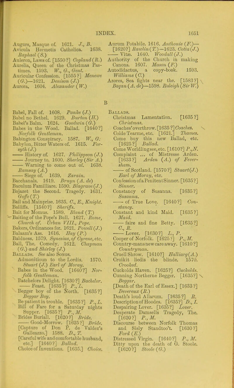 Augurs, Masquo of. 1621. J., B. Aurum Potabile. 1616. Anthonie (F.)— Avicula Herinetis Catholica. 1638. [16207] IiaioUn(T.)-W23. Cotia(J.) Haphael (S.) Vitaj. 16-10. Woodall (J.) Auleron, Laws of. [1550 ?] Copland(R.) Authority of the Church in making Aurelia, Queen of the Christmas Pas- Canons. 1607. Mason (F.) times. 1593. W., G., Qent. Autodidactus, a copy-book. 1593. Auricular Confession. [1555 ?j Menewe Williams (C.) ((?.)—1621. Denison(J.) Azores, Sea fights near the. [1583?] \ Aurora. 1604. Alexander (W.) Ba{an(A. de)—15d8. Ealei(jh(SirW.) ^ B Babel, Fall of. 1608. Panke (J.) Babel no Bethel. 1629. Burton {H.) Babel's Balm. 1624. Goodwin {G.) Babes in the Wood. Ballad. [1640?] Norfolk Gentleman. Babington Conspiracy. 1587. W., G: Babylon, Bitter Waters of. 1615. For- syth (J.) History of. 1627. Fhilippson (J.) Journey to. 1600. Sherley (^Sir A.) Warning to come out of. 1638. Eamsay (^.) Siege of. 1639. Zarain. Bacchanals. 1619. Bruyn (4. de) BaculumFamilliare. 1590. Blagrave^J.) Bajazet the Second. Tragedy. 1631. Goffe^T.) Bail and Mainprise. 1635. C, E., Knight. Bailiffs. [1540?] Sheriffs. Bait for Womus. 1589. Bland (T.) -Baitingof the Pope's Bull. 1627. Borne, Church of. Urban VIII., Pope. Bakers, Ordinances for. 1621. Powell (J.) Balaam's Ass. 1616. Bay (P.) Baldness. 1579. Synesius, of Gyrene, etc. Ball, The. Comedy. 1612, Chapman ( G.) and Shirley (J.) Ballads. See also Soxgs. Admonitioun to the Lordis. 1570. Stuart (J.) Earl of Moray. Babes in the Wood. [1640?] Nor- folk Gentleman. Batchelors Delight. [1630?] Bachelor. Feast. [1635?] P.,L. Eegger boy of the North. [1635?] Beggar Boy. Be patient in trouble. [1635?] P.,L. Bill of Fare for a Saturday nights Suppf-r. [1035?] P.,M. Brides Burial). [1620?] Bride. Good-Morrow, [1625 ?] Bride. [Capture of Don P, de Valdez's Galleazzo.] 1588, D., T. [Careful wife and comfortable husband, etc.] [1640?] Ballad. Choice of Inventions. [1635.] Choice. Ballads. Christmas Lamentation. [1635 ?] Christmas. Coaches'overthrow. [1635 ?] Coaches. N Colde Tearme, etc. [1621.] TJiames. Come buy this new Ballad, etc. [1625?] Ballad. ComeWorldlingsee,etc. [1610?] P.,N. Complaint ... of Mistresse Arden. [1683?] Arden (A.) of Fever- sham. of Scotland. [1570?] Stuart(J.) Earl of Moray, etc. Con fession of a Peniten t Sinner. [1635 ?] Sinner, Constancy of Susanna. [1635?] Susanna. -of True Love. [1640?] Con- stancy. Constant and kind Maid. [1635?] Maid. faire and fine Betty. [1635?] C, R. Lover, [1630?] L., P. Cooper of Norfolk. [1625?] P.,M. Country-mans new care away. [1610 ?] Countryman. CruellShrow. [1610?] Halliarg{A.) Cruikit liedis the blinde. 1570. Crooked. Cuckolds Haven. [1625?] Cuckolds. Cunning Northerne Begger, [1635?] \ Beggar. [Death of the Earl of Essex.] [1633 ?] Devereux (i?.) Death's loud Allarum. [1635?] R. Description of Hoodes. [1635?] D.,I. Despairing Lover. [1635?] Lover. Desperate Damsells Tragedy, The. [1620?] P., 71/. Discourse between Norfolk Thomas and Sisly Staudtoo't, [1630?] Ford (E.) Distressed Virgin. [1640?] P., M. Ditty upon the dcatli of G. Stoole. [1620?] Stoole (G.)