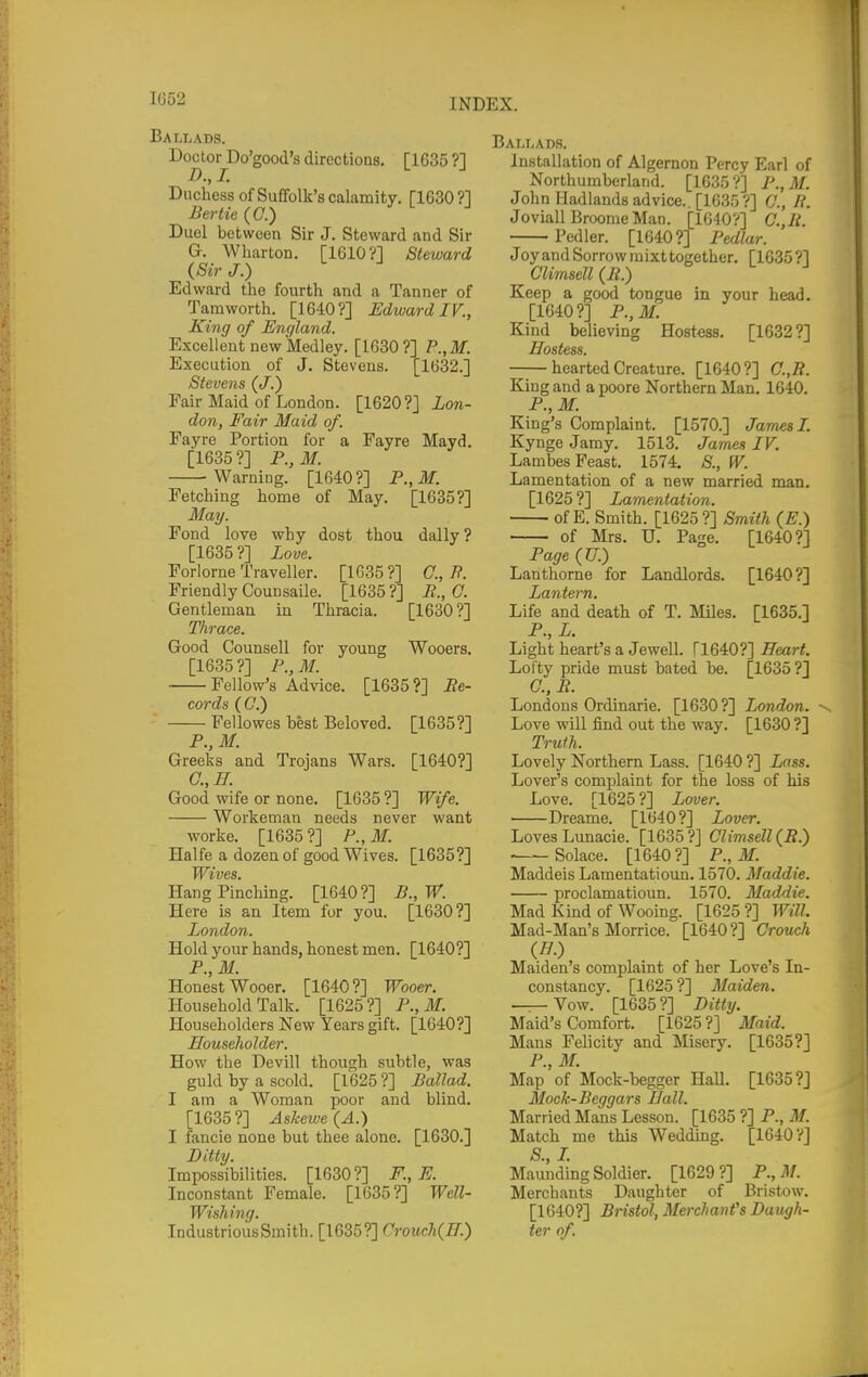 Ballads. Doctoi\Do'good's directions. [1635 ?] Duchess of Suffolk's calamity. [1630?! Bertie (C.) Duel between Sir J. Steward and Sir G. Wharton. [1610?] Steward (Sir J.) Edward the fourth and a Tanner of Tamworth. [1640?] Edward IV., King of England. Excellent new Medley. [1630?] P.,M. Execution of J. Stevens. 1632.] Stevens (J.) Fair Maid of London. [1620?] Lon- don, Fair Maid of. Fayre Portion for a Fayre Mayd. [1635?] F.,M. Warning. [1640?] P.,M. Fetching home of May. [1635?] May. Fond love why dost thou dally ? [1635 ?] Love. Forlorne Traveller. [1635?] 0., N. Friendly Counsaile. [1635 ?] M., 0. Gentleman in Thracia. [1630?] Thrace. Good Counsell for young Wooers, [1635 ?] P., M. Fellow's Advice. [1635 ?] ^e- cords (C7.) Fellowes best Beloved [1635?] Trojans Wars. [1640?] P.,M. Greeks and 0.,ff. Good wife or none. [1635 ?] Wife. Workeman needs never want worke. [1635 ?] P., M. Halfe a dozen of good Wives. [1635?] P., W. [1630?] Wives. Hang Pinching. [1640?] Here is an. Item for you. London. Hold your hands, honest men. [1640?] P.,M. Honest Wooer. [1640 ?] Wooer. Household Talk. [1625?] P.,M. Householders New Years gift. [1640?] Householder. How the Devill though subtle, was guld by a scold. [1625 ?] Ballad. I am a Woman poor and blind. [1635?] Askewe{A.) I fancie none but thee alone. [1630.] Ditty. Impossibilities. [1630?] F., E. Inconstant Female. [1635?] Well- Wishing. IndustriousSmith. [1635?] Crouch(H.) Ballads. Installation of Algernon Percy Earl of Northumberland. [1635?] P.,M. John Hadlands advice.. [1635?] C, li. Joviall Broome Man. [1640V] G.,li. Pedler. [1640?] Pedlar. JoyandSorrowmixttogether. [1635?] Climsell (Jt.) Keep a good tongue in your head. [1640?] P.,M. Kind believing Hostess. [1632?] Hostess. hearted Creature. [1640?] C.,R. King and a poore Northern Man. 1640. P., M. King's Complaint. [1570.] James 1. Kynge Jamy. 1513. James IV. Lambes Feast. 1574. S., W. Lamentation of a new married man. [1625 ?] Lamentation. of E. Smith. [1625?] Smith (E.) of Mrs. U. Page, [1640?] Page (U.) Lanthorne for Landlords, [1640?] Lantern. Life and death of T. Miles. [1635.] P., L. Light heart's a JeweU. [1640?] Heart. Lofty pride must bated be, [1635 ?] C, P. Londons Ordinarie. [1630?] London. Love will find out the way. [1630 ?] Truth. Lovely Northern Lass. [1640 ?] Lass. Lover's complaint for the loss of his Love. [1625 ?] Lover. Dreame. [1640?] Lover. Loves Limacie. [1635 ?] Climsell (iZ.) Solace. [1640?] P., M. Maddeis Lamentatioun. 1570. Maddie. proclamatioun. 1570. Maddie. Mad Kind of Woomg. [1625?] Will. Mad-Man's Morrice. [1640 ?] Crouch (77.) Maiden's complaint of her Love's In- constancy. [1625 ?] Maiden. Vow. [1635 ?] Ditty. Maid's Comfort. [1625?] Maid. Mans Felicity and Misery. [1635?] P., M. Map of Mock-begger Hall. [1635?] Mock-Beggars Hall. Married Mans Lesson. [1635 ?] P., M. Match me this Wedding. [1640?] S.,L Maunding Soldier. [1629?] P.,M. Merchants Daughter of Bristow. [1640?] Bristol, Merchant's Daugh- ter of.