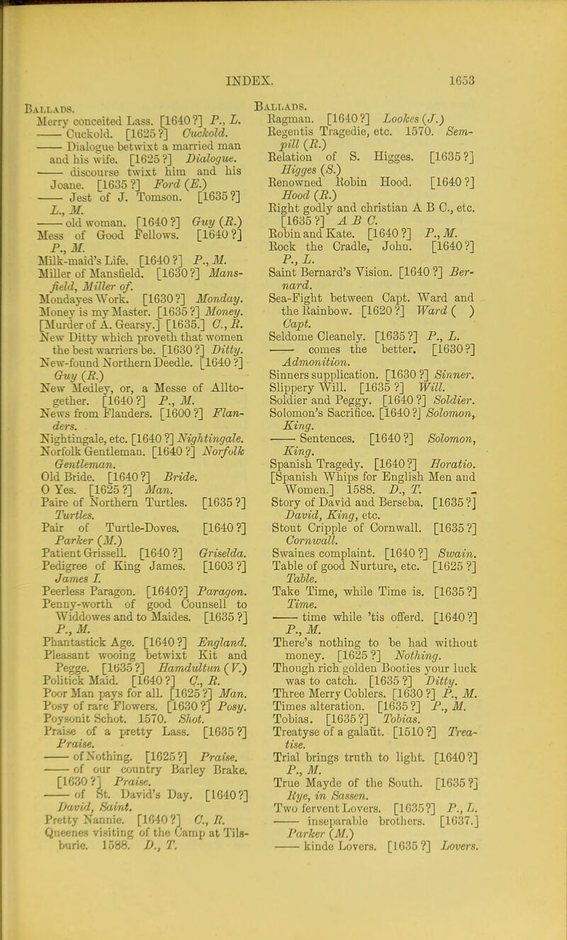 Ballads. Merry conceited Lass. [1640?] P., i. Cuckold. [1625?] Cuckold. Dialogue betwixt a married man and his wife. [1625?] Dialogue. discourse twixt him and his Joaue. [1635 ?] Ford (E.) Jest of J. Tomson. [1635?] L.,M. old woman. [1640?] Ouy {R.) Mess of Good Fellows. [1640?] P., M. Milk-maid's Life. [1640?] P.,M. Miller of Mansfield. [1630?] Mans- field, Miller of. Mondayes Work. [1630?] Monday. Money is my Master. [1635 ?] Money. [Murderof A.Gearsy.] [1635.] C.,B. New Ditty which proveth that women the best warriers be. [1630?] Ditty. New-found Northern Deedle. [1640 ?] Guy (P.) New Medley, or, a Messe of Allto- gether. [1640 ?] P., M. News from Flanders. [1600?] Flan- ders. Nightingale, etc. [1640 T\ Nightingale. Norfolk Gentlemaa. [1640?] Norfolk Gentleman. Old Bride. [1640?] Bride. 0 Yes. [1625 ?] Man. Paire of Northern Turtles. [1635 ?] Turtles. Pair of Turtle-Doves. [1640?] Parker (IT.) Patient GrisselL [1640 ?] Griselda. Pedigree of King James. [1603?] James I. Peerless Paragon. [1640?] Paragon. Penny-worth of good Counsell to Widdowes and to Maides. [1635 ?] P.,M. Phantastick Age. [1640 ?] England. Pleasant wooing betwixt Kit and Pegge. [1635 ?] Eamdultun ( F.) Politick Maid. [1640 ?] Q., R. Poor Man pays for all. [1625 ?] Man. Posy of rare Flowers. [1630 ?] Posy. Poysonit Schot. 1570. Shot. Praise of a pretty Lass. [1635 ?] Praise. of Nothing. [1625?] Praise. of our country Barley Brake. [1630 ?] Praise. of St. David's Day. [1640?] David, Saint. Pretty Nannie. [1040?] C, R. Qiieenes visiting of tlie Camp at Tils- burie. 1538. D., T. ililiADS. Ragmau. [1640?] Lookes(J.) Eegeiitis Tragedie, etc. 1570. Sem- pill (R.) Kelation of S. Higges. [1635?] Eigges (S.) Renowned Robin Hood. [1640?] Eood (R.) Right godly and christian A B C, etc. [1635 ?] ARC. Robin and Kate. [1640 ?] P., M. Rock the Cradle, John. [1640?] P., L. Saint Bernard's Vision. [1640 ?] Ber- nard. Sea-Fight between Capt. Ward and the Rainbow. [1620?] Ward{ ) Capt. Seldome Cleanely. [1635 ?] P., L. comes the better. [1630?] Admonition. Sinners supplication. [1630?] Sinner. Slippery Will. [1635 ?] Will. Soldier and Peggy. [1640?] Soldier. Solomon's Sacrifice. [1640 ?J Solomon, King. Sentences. [1640 ?] Solomon, King. Spanish Tragedy. [1640 ?] Eoratio. [Spanish Whips for English Men and Women.] 1588. D., T. Story of David and Berseba. [1635 ?J David, King, etc. Stout Cripple of Cornwall. [1635?] Cornwall. Swaines complaint. [1640 ?] Swain. Table of good Nurture, etc. [1625 ?] Table. Take Time, while Time is. [1635 ?] Time. time -while 'tis offerd. [1640 ?] P., M. There's nothing to be had without money. [1625 ?] Nothing. Though rich golden Booties your luck was to catch. [1635 ?] Ditty. Three Merry Coblers. [1630 ?] P., M. Times alteration. [1635?] P., M. Tobias, [1635?] Tobias. Treatyse of a galaut. [1510 ?] Trea- tise. Trial brings truth to light. [1640?] P., M. True Mayde of the South. [1635 ?] Rye, in Sassen. Two fervent Lovers. [1635?] P.,L. inseparable brothers. [1637.] Parker (M.) kinde Lovers. [1635?] Lovers.