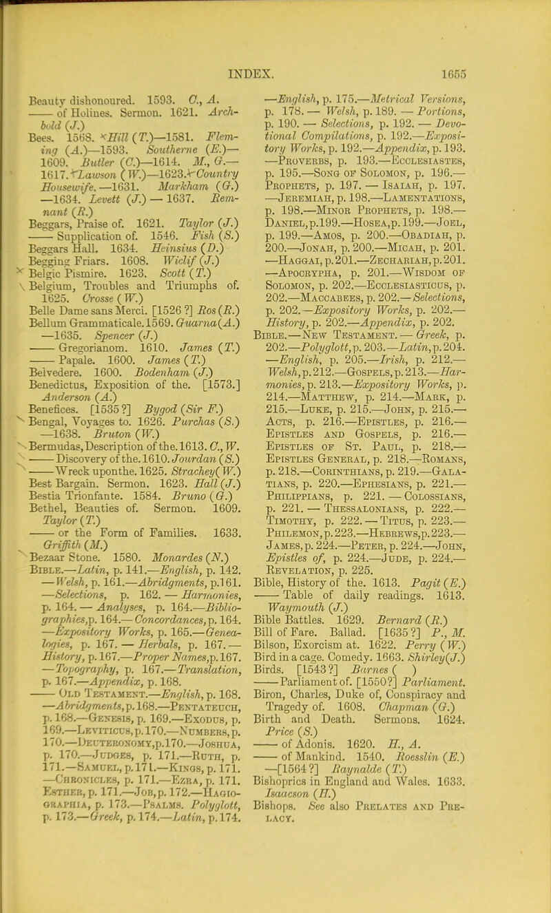 Beauty dishonoured. 1593. C, A. of Holines. Sermon. 1621. Arch- bohl (J.) Bees. 1568. ^J7«7Z (r.)—1581. Flem- ing (^.)—1593. Southerne (E.)— 1609. Butler (C.)—1614. ilf., lan.'TLawson ( W.)—1G23.\'Country ffotisemfe.—1631. Murkham (0.) —1634. Levett (/.) — 1637. Jtem- nant (i?.) Besgars, Praise of. 1621. Taylor (J.) —— Supplication of. 1546. Fish (S.) Beggars Hall. 1634. Heinsius (D.) Begging Friars. 1608. Widif (J.) ^ Belgic Pismire. 1623. Scott (T.) Belgium, Troubles and Triumphs of. 16'^5 (Jtoss6 (T1^) Belle Dame sans Merci. [1526?] Ros(R.) Bellum Grammaticale.1569. Guarna(A.) —1635. Spencer (J.) Gregorianom. 1610. James (T.) Papale. 1600. James (T.) Belvedere. 1600. Bodenham (</.) Benedictus, Exposition of the. [1573.] Anderson (^.) Benefices. [1535?] Bygod (Sir F.) ^ Bengal, Voyages to. 1626. Purchas (S.) —1638. Bruton (W.) Bermudas,Description of the.1613. C, W. Discovery of the. 1610. Jourdan (S.) Wreck uponthe. 1625. Strachey{ W.) Best Bargain. Seimon. 1623. Ball (J.) Bestia Trionfante. 1584. Bruno ((?.) Bethel, Beauties of. Sermon. 1609. Taylor {T.) or the Form of Families. 1633. Griffith (M.) Bezaar Stone. 1580. Monardes Bible.—Latin, p. 141.—English, p. 142. — Welsh, p. 161.—Abridgments, p.l 61. —Selections, p. 162. — Harmonies, p. 164. — Analyses, p. 164.—Biblio- graphies,]). 164.— Concordances,]). 164. —Expository Works, p. 165.—Genea- logies, p. 167. — Herbals, p. 167. — History, p. 167.—Proper Names,]). 167. — Topography, p. 167.—Translation, \>. 167.—Appendix, p. 168. Old Testament.—English, p. 168. —A briiJgments, p. 168.—Pentatectch, p. 168.—Gemesis, p. 169.—Exodus, p. 169. —LKvmcu.s.p. 170.—Numbers, p. 170. —I^i;TEKONOMY,p.l70.—Joshua, p. 170.—JuDf)ES, p. 171.—RCTH, p. 171. —Samuel, p. 171.—Kings, p. 171. —Chronicles, p. 171.—Ezra, p. 171. P'sTHER, p. 171.—Job, p. 172.—Haoio- ORAPHiA, p. 173.—Psalms. Polyglott, p. 173.—Greek, p. 11^.—Latin, p. 174. —English, p. 175.—Metrical Versions, p. 178. — Welsh, p. 189. — Portions, p. 190. —• Selections, p. 192. — Devo- tional Compilations, p. 192.—Exposi- tory Works, p. 192.—Appendix, p. 193. —Proverbs, p. 193.—Ecclesiastes, p. 195.—Song of Solomon, p. 196.— Prophets, p. 197. — Isaiah, p. 197. —Jeremiah, p. 198.—Lamentations, p. 198.—Minor Prophets, p. 198.— Daniel, p.l99.—HosBA,p.l99.—Joel, p. 199.—Amos, p. 200.—Obadiah, p. 200.—Jonah, p. 200.—Micah, p. 201. —Hagqai, p. 201.—Zechariah,p. 201. —Apocrypha, p. 201.—Wisdom of Solomon, p. 202.—Ecclesiastic us, p. 202.—Maccabees, p. 202,.—Selections, p. 202.—Expository Works, p. 202.— History, p. 202.—Appendix, p. 202. Bible.—New Testament.— Greek, p. 202.—Polyglott, p. 203. —Latin, p. 204. —English, p. 205.—Irish, p. 212.— Welsh, p. 212.—Gospels, p. 213.—Har- monies,]). 213.—Expository Wo7-ks, ]). 214. —Matthew, p. 214.—Mark, p. 215. —Luke, p. 215.—John, p. 215.— Acts, p. 216.—Epistles, p. 216.— Epistles and Gospels, p. 216.— Epistles of St. Paul, p. 218.— Epistles General, p. 218.—Romans, p. 218.—Corinthians, p. 219.—Gala- TiANS, p. 220.—Ephesians, p. 221.— Philippians, p. 221. — Colossians, p. 221. — Thessalontans, p. 222.— Timothy, p. 222. — Titus, p. 223.— Philemon, p. 223.—Hebbews,p. 223.— James, p. 224.—Peter, p. 224.—John, Epistles of, p. 224.—Jude, p. 224.— Revelation, p. 225. Bible, History of the. 1613. Pagit(E.) Table of daily readings. 1613. Waymouth (J.) Bible Battles. 1629. Bernard (R.) Bill of Fare. Ballad. [1635?] P., 711 BilsoD, Exorcism at. 1622. Perry (W.) Bird in a cage. Comedy. 1663. Shirley(J.) Birds. [1543?] Barnes { ) Parliament of. [1550?] Parliament. Biron, Charles, Duke of, Conspiracy and Tragedy of. 1608. Cliapman (G.) Birth and Death. Sermons. 1624. Price (S.) of Adonis. 1620. H., A. of Mankind. 1540. Roesslin (E.) —[1564?] Raynalde(T.) Bishoprics in England and Wales. 1633. Isaacson (77.) Bishops. See also Prelates and Pre- lacy.