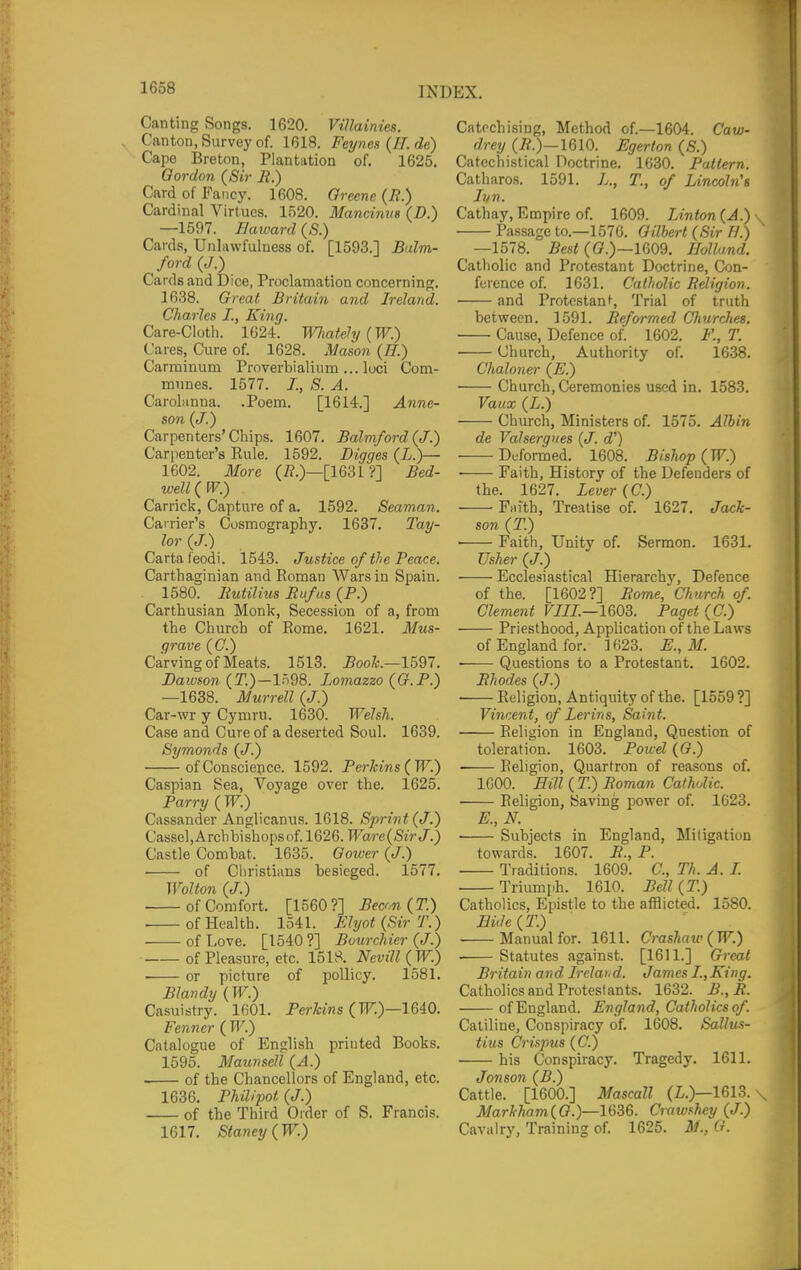 Canting Songs. 1620. Villainies. Canton, Survey of. 1618. Ferjnes {H. de) Cape Breton, Plantation of. 1625. Gordon (Sir B.) Card of Fancy. 1608. Greene (It.) Cardinal Virtues. 1520. Mancinus (D.) —1597. Ilaward (S.) Cards, Unlawfuluess of. [1593.] Bulm- ford (J.) Cards and Dice, Proclamation concerning. 1638. Great Britain and Ireland. Charles I., King. Care-Cloth. 1624. Wliatehj (W.) Cares, Cure of. 1628. Mason (77.) Carrainum Proverbialium ... loci Com- munes. 1577. I., S. A. CaroLinna. .Poem. [1614.] Anne- son (J.) Carpenters'Cliips. 1607. Balmford(J.) Carpenter's Eule. 1592. Digges (L.)— 1602. More (i?.)—[163L ?] Bed- well (FF.) Carrick, Capture of a. 1592. Seaman. Carrier's Cosmography. 1637. Tay- lor (J.) Carta feodi. 1543. Justice of the Peace. Carthaginian and Roman Wars in Spain. 1580. Butilius Rufus (P.) Carthusian Monl<, Seces.sion of a, from the Church of Eome. 1621. Mus- grave (C.) Carving of Meats. 1513. Book.—1597. Dawson {T.)-l^d8. Lomazzo (G.F.) —1638. Murrell (J.) Car-wr y Cymru. 1630. Welsh. Case and Cure of a deserted Soul. 1639. Symonds (J.) of Conscience. 1592. Perkins ( W.) Caspian Sea, Voyage over the. 1625. Parry ( W.) Cassander Anglicanus. 1618. Sprint (J.) Cassel,Archbishopsof. 1626. Ware{SirJ.) Castle Combat. 1635. Oower (J.) ■ of Cliristians besieged. 1577. Wolton (J.) of Comfort. [1560?] Been (T.) of Health. 1541. Slyot (Sir T.) of Love. [1540 ?] Bourchier (J.) of Pleasure, etc. 1518. Nevill (W.) or picture of poUicy. 1581. Blandy {W.) Casuistry. 1601. Perkins (PT.)—1640. Fenncr ( W.) Catalogue of English printed Books. 1595. Maunsell(A.) . of the Chancellors of England, etc. 1636. Philipot (J.) of the Third Order of S. Francis. 1617. Staney(W.) Catechising, Method of.—1604. Caw- drey (j?.)—1610. Egerton (S.) Catechistical Doctrine. 1630. Pattern. Catharos. 1591. L., T., of Lincoln's lun. Cathay,Empire of. 1609. Linton{A.)-^ Passage to.—1576. Gilbert (Sir H.) —1578. jBes< ((?.)—1609. Holland. Catholic and Protestant Doctrine, Con- ference of. 1631. Catholic Religion. and Protestant, Trial of truth between. 1591. Reformed Churches. ■ Cause, Defence of. 1602. F., T. Church, Authority of. 1638. Chaloner (E.) Church, Ceremonies used in. 1583. Vaitx (L.) Church, Ministers of. 1575. Albin de Valsergiies {J. d') Deformed. 1608. Bishop (W.) Faith, History of the Defenders of the. 1627. Lever (C.) Faith, Treatise of. 1627, Jack- son (T.) Faith, Unity of. Sermon. 1631. Usher (J.) Ecclesiastical Hierarch}', Defence of the. [1602?] Rome, Clmrch of. Clement VIII.—1603. Paget (C.) Priesthood, Application of the Laws of England for. ] 623. E., M. • Questions to a Protestant. 1602. Rhodes (J.) ■ Religion, Antiquity of the. [1559 ?] Vincent, of Lerins, Saint. Religion in England, Question of toleration. 1603. Powd ((?.) Religion, Quartron of reasons of. 1600. Hill (T.) Roman Catholic. ■ Religion, Saving power of. 1623. E., N. • Subjects in England, Miligation towards. 1607. R., P. Traditions. 1609. C, Th. A. L Triumph. 1610. Bell (T.) Catholics, Epistle to the atflicted. 1580. Eide(T.) Manual for. 1611. Crashaw(W.) ■ Statutes against. [1611.] Great Britain and Ireland. James I.,King. Catholics and Protestants. 1632. B.,R. of England. England, Catholics of. Catiline, Conspiracy of. 1608. Sallus- tiiis Crispus (C.) his Conspiracy. Tragedy. 1611. Jonson (B.) Cattle. [1600.] Mascall (L.)—1613. \ Markham(G.)—1636. Crawfhey (J.) Cavalry, Training of. 1625. M., G.