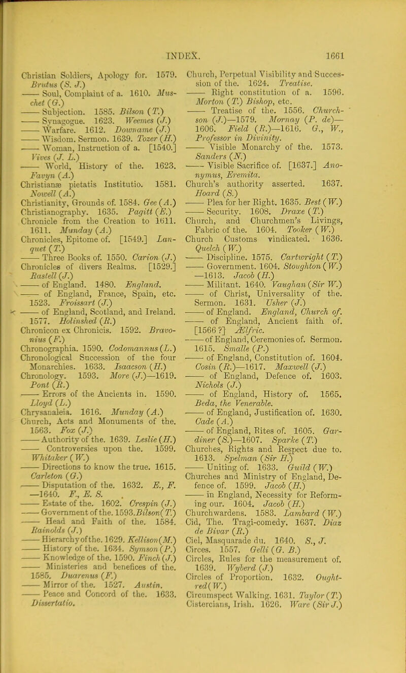 Christian Soldiers, Apology for. 1579. Brutus (S. J.) Soiil, Complaiut of a. 1610. M^ts- chet ((?.) Subjection. 1585. Bilson (T.) • Svaasosue. 1623. Weenies (/.) Warfare. 1612. Downame (J.) Wisdom. Sermon. 1639. Tozer(ff.) Woman, Instruction of a. [1540.] Vices (J. L.) World, History of the. 1623. Favyn {A.) ChristianzB pietatis Institutio. 1581. Christianity, Grounds of. 1584. Gee{A.) Christianography. 1635. Pagitt (E.) Chronicle from the Creation to 1611. 1611. Munday (A.) Chronicles, Epitome of. [1549.] Lan- quet (T.) Three Books of. 1550. Carion (J.) Chronicles of divers Eealras. [1529.] Baslell (J.) of England. 1480. England. of England, France, Spain, etc. 1523. Froissart {J.) of England, Scotland, and Ireland. 1577. Holinshed (i?.) Chronicon ex Chronicis. 1592. Bravo- nius {F.) Chronographia. 1590. Codomannus{L.') Chronological Succession of the four Monarcliies. 1633. Isaacson {H.) Chronology. 1593. More (/.)—1619. Font (B.) Errors of the Ancients in. 1590. Lloyd (L.) Chrysanaleia. 1616. Munday (A.) Church, Acts and Monuments of the. 1563. Fox (J.) Authority of the. 1639. Leslie (II.) Controversies upon the. 1599. Whitaker (W.) Directions to know the true. 1615. C'arlefon (G.) Disputation of the. 1632. E., F. —1640. F, E. S. Estate of the. 1602. Crespin (J.) Government of the. 1593.j5i7s<m( T.) Head and Faith of the. 1584. liainolds (.7.) Hierarchy of the. 1629. Kellison{M.) History of the. 1634. tSymson(P.) Knowledge of the, 1590. Finch (J.) Ministeries and benefices of the. 1.585. Bitarenm (F.) Mirror of the. 1527. Auntin. Peace and Concord of the. 1633. Dissertalio. Church, Porijctual Visibility and Succes- sion of the. 1624. Treatise. Right constitution of a. 1596. Morton (T.) Bishop, etc. Treatise of the. 1556. Church- son (/.)—1579. Mornay (P. de)— 1606. Field (7?.)—1616. G., W., Professor in Divinity. Visible Monarchy of the. 1573. Sanders (iV.) Visible Sacrifice of. [1637.] Ano- nymus, Eremita. Church's authority asserted. 1637. Hoard (S.) Plea for her Right. 1635. Best(W.) Security. 1608. Draxe {T.) Church, and Churchmen's Livings, Fabric of the. 1604. Tooker (W.) Church Customs vindicated. 1636. Quelch ( W.) Discipline. 1575. Cartivright (T.) Government. 1604. Stoughton ( W.) —1613. Jacob (H.) Militant. 1640. Vaughan {Sir W.) of Christ, Universality of the. Sermon. 1631. Usher (J.) of England. England, Church of. of England, Ancient faith of. [1566?] JElfric. of England, Ceremonies of. Sermon. 1615. Smalle (P.) of England, Constitution of. 1604. Cosin (i?.)—1617. Maxwell (J.) of England, Defence of. 1603, Nichols (J.) of England, History of, 1565. Beda, the Venerable. of England, Justification of, 1630. Cade (A.) of England, Rites of. 1605. Gai-- diner (&)—1607. Sparke (T.) Churclies, Rights and Respect due to. 1613. Spelman (Sir E') Uniting of. 1633. Guild (W.) Churches and Ministry of England, De- fence of. 1599. Jacob (H.) in England, Necessity for Reform- ing our. 1604, Jacob (H.) Churchwardens, 1583. Lambard (W.) Cid, The. Tragi-comedy. 1637. Diaz de Bivar (R.) Ciel, Masquarade dii. 1640. S., J. Circes. 1557. Gelli (G. B.) Circles, Rules for the measurement of, 1639, W7jberd (J.) Circles of Proportion, 1632. Onght- red(W.) Circumspect Walking. 1631. Taylor (T.) Cistercians, Irish. 1626. Ware (Sir J.)