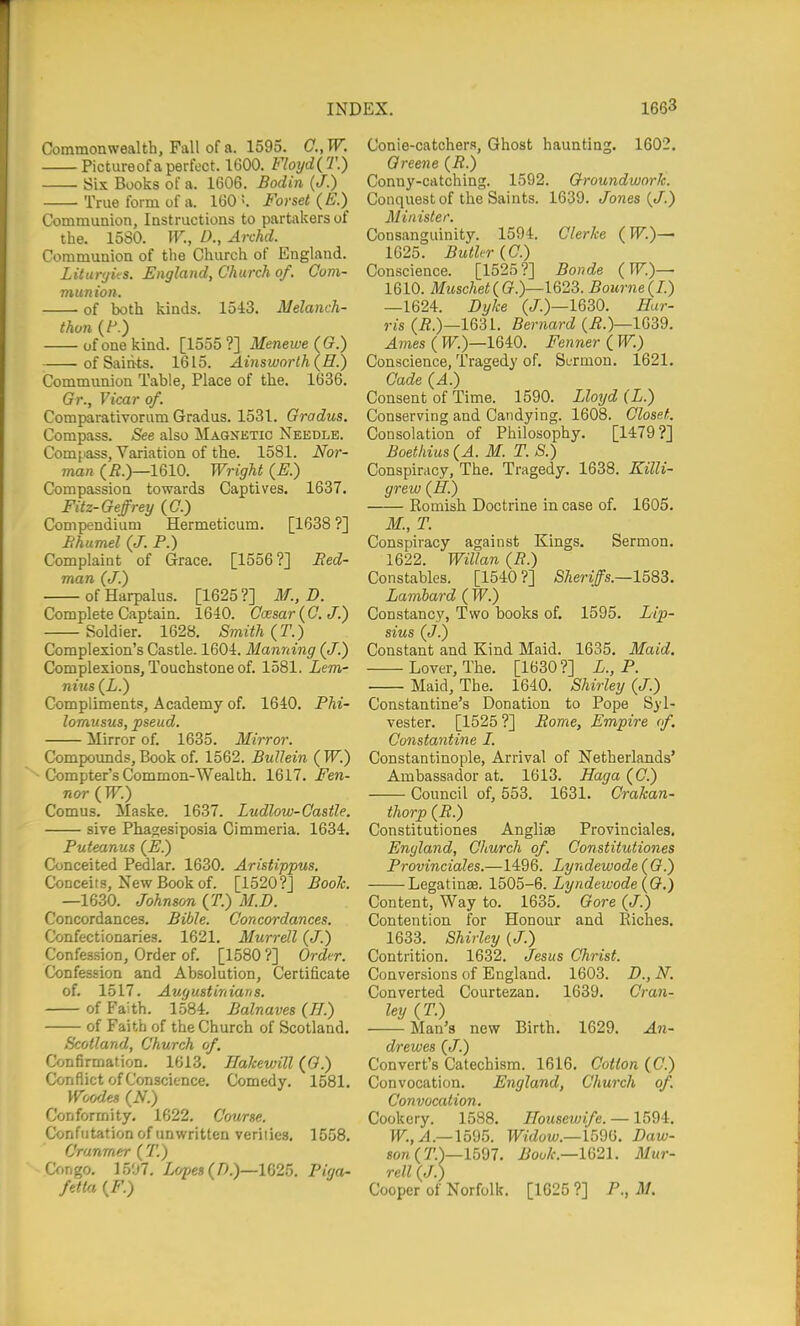 Commonwealth, Fall of a. 1595. C.,W. Pictureof a perfect. 1600. Floyd{T.) Six Books of a. 1606. Bodin (J.) True form of a. 160 !. Forset (E.) Communion, Instructions to partakers of the. 1580. W., D., Archd. Communion of tlie Church of England. Litunjks. England, Church of. Com- munion. of both kinds. 1543. Melanch- thon (F.) of one kind. [1555 ?] Menewe (G.) of Saints. 1615. Ainsiuorth (H.) Communion Table, Place of the. 1636. Gr., Vicar of. Comparativorum Gradus. 1531. Gradus. Compass. See also Magnetic Needle. Com[>ass, Variation of the. 1581. Nor- man (i?.)—1610. Wright (E.) Compassion towards Captives. 1637. Fitz-Geffrey (C.) Compendium Hermeticum. [1638 ?] Hhumel (J. P.) Complaint of Grace. [1556?] Bed- man (J.) ofHarpalus. [1625?] M., D. Complete Captain. 1640. Ccesar{C.J.) Soldier. 1628. Smith (T.) Complexion's Castle. 1604. Manning (J.) Complexions, Touchstone of. 1581. Lem- nius (L.) Compliments, Academy of. 1640. Phi- lomusus, pseud. Mirror of. 1635. Mirror. Compoimds, Book of. 1562. BuUein ( W.) Compter's Common-Wealth. 1617. Fen- nor (TF.) Comus. Maske. 1637. Ludlow-Castle. sive Phao;esiposia Cimmeria. 1634. Pufeanus (E.) Conceited Pedlar. 1630. Aristippus. Conceits, New Book of. [1520?] Book. —1630. Johnson {T.) M.D. Concordances. Bible. Concordances. Confectionaries. 1621, Murrell (J.) Confession, Order of. [1580 ?] Order. Confession and Absolution, Certificate of. 1517. Augustinians. of Faith. 1584. Balnaves (H.) of Faith of the Church of Scotland. Scotland, Church of. Confirmation. 1613, Eakewill (0.) Conflict of Conscience, Comedy. 1581, Woodes (N.) Conformity. 1622. Course. Confutation of unwritten verities, 1558. Cranmer (T.) Cf.ngo, 1507. X&pes (/).)—1025. Piga- fetta {F.) Conie-catchera, Ghost haunting. 1602. Greene (R.) Conny-catching. 1592. Groundwork. Conquest of the Saints. 1639. Jones {J.) Minister. Consanguinity. 1594. Gierke (l^'.)— 1625. Butler {C.) Conscience. [1525?] Bonde (TF.)— 1610. Muschet(G.y—lQ23. Bourne(1.) —1624. Dijke (/.)—1630. Har- ris (i?.)—1631. Bernard (i?.)—1039. Ames ( PF.)—1640. Fenner ( W.) Conscience, Tragedy of. Sermon. 1621. Cade (A.) Consent of Time. 1590. Lloyd (L.) Conserving and Candying. 1608. Closet. Consolation of Philosophy. [1479?] Boethius(A. M. T. S.) Conspirrtcy, The. Tragedy. 1638. Killi- grew (H.) Romish Doctrine in case of. 1605, M., T. Conspiracy against Kings. Sermon. 1622. Willan (B.) Constables. [1540 ?] Sheriffs.—1583. Lamhard ( W.) Constancy, Two books of. 1595. Lip- sius (J.) Constant and Kind Maid. 1635. Maid. Lover, The. [1630?] L., P. Maid, The. 1640. Shirley (J.) Constantine's Donation to Pope Syl- vester. [1525 ?] Borne, Empire (f. Constantine I. Constantinople, Arrival of Netherlands' Ambassador at. 1613. Haga (C.) Council of, 553. 1631. Crakan- thorp (B.) Constitutiones Angliae Provinciales. England, Church of. Constitutiones Provinciales.—1496. Lyndewode{G Legatinse. 1505-6. Lyndewode {G.) Content, Way to. 1635. Gore (J.) Contention for Honour and Riches. 1633. Shirley (J.) Contrition. 1632. Jesus Christ. Conversions of England. 1603. D., N. Converted Courtezan. 1639. Cran- ley (T.) Man's new Birth. 1629. An- drewes {J.) Convert's Catechism. 1616. Cotton (C.) Convocation. England, Church of. Convocation. Cookery. 1588. Housewife. —1594. W^.,^.—1595. Widow.—Vom. Haw- son (T.)—15d7. Bouk.—l621. Mur- rell (J.) Cooper of Norfolk. [1625 ?] P., M.