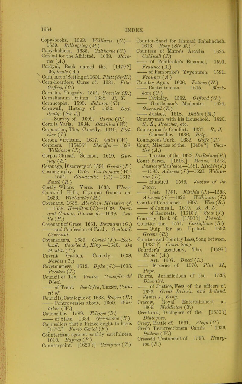 Copy-books. 1593. Williams (C.)— 1639. Billingsley (ilf.) Copy-holders. 1635. Calthorpe (C.) Cordial for the Afflicted, 1638. JJars- net (A.) Cordyal, Book named the. [1479?] Wydevile {A.) ^ Corn,ArtofSettingof.1601.Platt^SirlJ.) ■Corn-hoarders, Curse of. 1631. Fitz- Geffreij (C.) Cornelia. Tragedy. 1594. Gamier (R.) Cornelianum Dolium. 1638. li,, T. Cornucopiaj. 1595. Johnson {T.) Cornwall, History of, 1630. Dod- dridge {Sir J.) Survey of. 1602. Carew (/?.) Corolla Varia. 1634. Eawhins (W.) Coronation, The. Comedy. 1640. Flet- cher (J.) Corona Virtutum. 1617. Quin (W.) Coroners. [1540?] /S/ienJs. — 1628. Wilkinson (J.) Corpus Christi. Sermon. 1619. Our- nay (E.) Cosenage, Discovery of. 1591. Greene (R.) Cosmography. 1559. Oiminqham ( W.) — 1594. Blundeville (T.) —1613. Zouch (R.) Costly Whore. Verse. 1633. Whore. Cotswold Hills, Olympic Games on. 1636. Walbancke (M.) Covenant. 1638. Aberdeen, Ministers of, —1638. Hamilton (J.)—1G39. Down and Connor, Diocese of.—1639. Les- lie (E.) Covenant of Grace. 1631. Downame(G.) and Confession of Faith. Scotland. Covenant, Covenanters. 1639. Corbet (J.)—Scot- land. Charles I., King.—1640. Du Moulin (P.) Covent Garden. Comedy. 1638. Nabhes (T.) Covetousness. 1619. DyJce (/.)—1633. Preston (J.) Council of Ten. Venice. Gonsiglio de' Died. of Trent. See infra, Trent, Coun- cil of. Councils, Catalogue of. 1638. Rogers ( TI.) Controversies about. 1600. Whi- taJcer (W.) Counsellor. 1589. Felippe (B.) of State. 1634. Grimstone (E.) Counsellors that a Prince ought to have. [1570.] Furio Ceriol (/''.) Counterbane against earthly carefulness. 1618. Baynes (P.) Counterpoint. [1620?] Campion (T.) Couiiter-Snavl for Ishmael Rabshacheh. 1613. Iloby (Sir K.) ' Countess of Marre's Arcadia. 1625. Caldwell (J.) of Pembroke's Emanuel. 1591. Fraunce (A.) of Pembroke's Yvychurch. 1591, Fraunce {A.) Country Ague. 1626. Petowe (//.) Contentments. 1615. Mark- ham ((?.) Divinity. 1582. Gifford (G.) Gentleman's Moderator. 1624. Garnard (E.) Justice. 1618. Dallon (ilf.) Countryman with his Household. 1620. S., R., Preacher, etc. Countryman's Comfort. 1637. R., J, Counsellor. 1636. Help. Courageous Turk. 1632. Goffe (T.) ComV Miseries of the. [1484?] Char- tier (A.) Treatise of the. 1622. DuRefuge{E.) Court Baron. [1516.] iJ/orfMS.—1543. Justiceofthe Peace.—1581. Kitchin (J.) —1593. Adames (J.)—1628, Wilkin- son (J.) Hundred. 1543. Justice of the JPcCtCG Le'et. 1581. Kitchin (/.)■—1593. Adames (J.)—1628. Wilkinson (J.) Court of Conscience. 1607. West (i?.) of James I. 1619. B., A. D. of Requests. [1640 ?] Stow (J.) Courtesy, Book of. [1500 ?] French. Courtier, the. 1571. Castiglione (B.) Quip for an Upstart. 1592. Greene (R.) Courtier and Country Lass,Song between. [1630 ?] Court Song. Courtier's Academy, The. [1598.] Romei (A.) Art. 1607. Ducci(L.) Miseries of. 1570. Pius II., Pope. Courts, Jurisdictions of the. 1535. Diver site. of Justice, Fees of the officers of. 1623. Great Britain and Ireland. James I., King. Cracow, Royal Entertainment at. 1609. Middleton {T.) Creatures, Dialogues of the. [1530?] Dialogues. Crecy, Battle of. 1631. Aleyn (C.) Credo Resurrectionem Carnis. 1636. Hodson ( W.) Cresseid, Testament of. 1593. Eenry- son (/i*.)