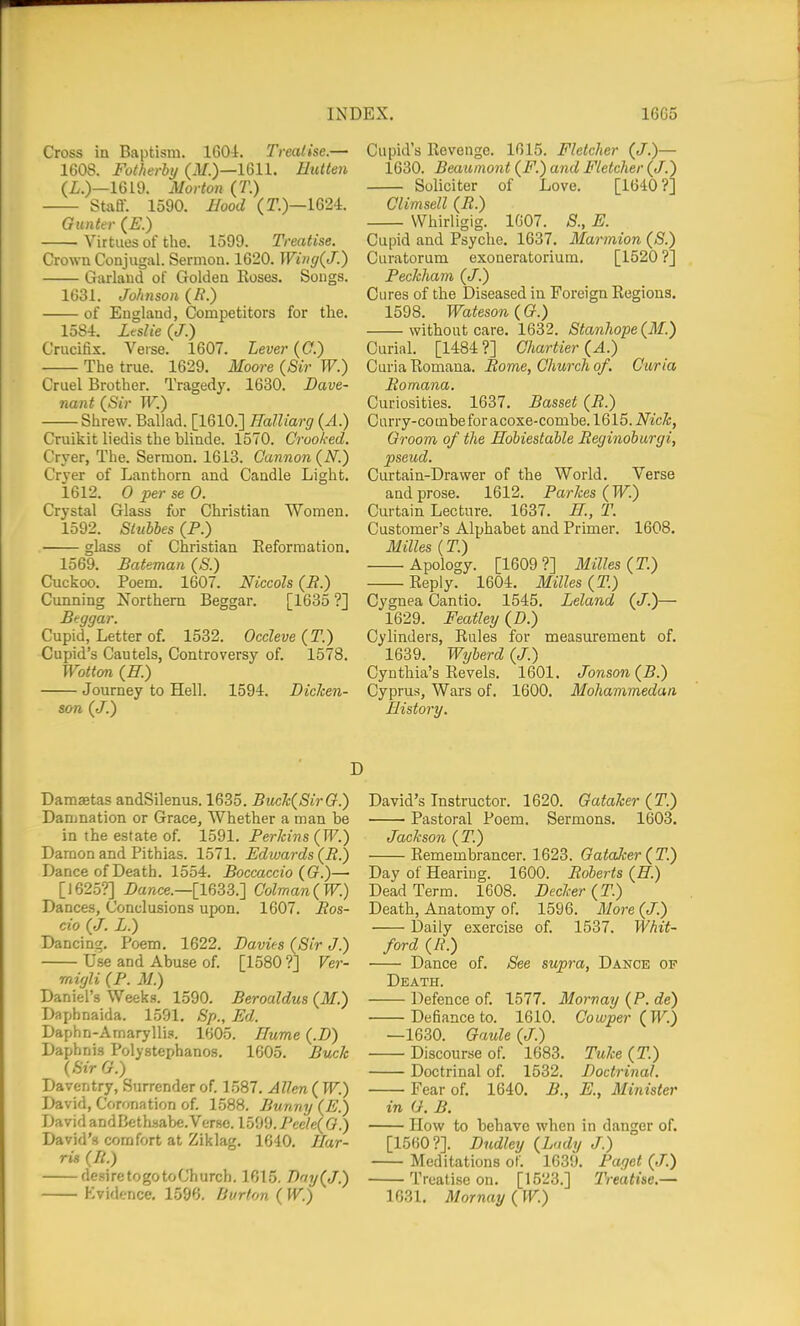 Cross in Baptism. 160i. Treatise.— 1608. Fotherby (M.)—1611. Hulten (Z.)—1619. Morton (T.) Staff. 1590. Hood (T.)—1624. Gunttr (£■.) Virtues of the. 1599. Treatise. Crown Conjugal. Sermon. 1620. Wi»(j(J.) Garland of Golden Roses. Songs. 1631. Johnson (^.) of England, Competitors for the. 1584. Leslie (J.) Crucifix. Verse. 1607. Lever (C.) The true. 1629. Moore (Sir W.) Cruel Brother. Tragedy. 1630. Bave- nant (Sir W.) Shrew. Ballad. [1610.] Ralliarg (A.) Cruikit liedis the hlinde. 1570. Crooked. Cryer, The. Sermon. 1613. Cannon (N.) Cryer of Lanthorn and Candle Light. 1612. 0 per se 0. Crystal Glass for Christian Women. 1592. Siubbes (P.) glass of Christian Eeformation. 1569. Bateman (S.) Cuckoo. Poem. 1607. Mccols (B.) Cunning Northern Beggar. [1635 ?] Beggar. Cupid, Letter of. 1532. Occleve (T.) Cupid's Cautels, Controversy of. 1578. Wotton {E.) Journey to Hell. 1594. DicJcen- son (J.) Cupid's Revenge. 1615. Fletcher (J.)— 1630. Beaumont (F.) and Fletcher (<7.) Solicitor of Love. [1640?] Climsell (B.) Whirligig. 1007. S., E. Cupid and Psyche. 1637. Marmion (S.) Curatorum exoneratorium. [1520 ?] Beckham (J.) Cures of the Diseased in Foreign Regions. 1598. Wateson{G.) without care. 1632. Stanhope (M.) Curial. [1484 ?] Chartier (A.) Curia Romana. Borne, Church of. Curia Bomana. Curiosities. 1637. Basset (B.) Curry-combeforacoxe-combe. 1615. NicJc, Groom of the Hobiestable Beginohurgi, pseud. Curtain-Drawer of the World. Verse and prose. 1612. Barkes (W.) Curtain Lecture. 1637. K, T. Customer's Alphabet and Primer. 1608. Milles (T.) Apology. [1609 ?] Milles (T.) Reply. 1604. Milles (T.) Cygnea Cantio. 1545. Leland (J.)— 1629. Featley (Z>.) Cylinders, Rules for measurement of. 1639. Wijherd (J.) Cynthia's Revels. 1601. Jonson(B.) Cyprus, Wars of. 1600. Mohammedan, History. Damaetas andSilenus. 1635. Buck(SirG.) Damnation or Grace, Whether a man be in the estate of. 1591. Berkins (IF.) Damon and Pithias. 1571. Edwards {B.) Dance of Death. 1554. Boccaccio {G.)— [1625?] Dance.—[1633.] Colman(W.) Dances, Conclusions upon. 1607. Bos- cio (./. L.) Dancing. Poem. 1622. Davies (Sir J.) Use and Abuse of. [1580 ?] Ver- migli (B. M.) Daniel's Weeks. 1590. Beroaldus (M.) Daphnaida. 1591. Sp., Ed. Daphn-Amarylli.i. 1605. Hume (.Z») Daphnis Polystephanos. 1605. Buck (SirG.) Daventry, Surrender of. 1587. Allen ( W.) David, Coronation of. 1.588. Bunny (E.) David andBethsabe. Verse. 1599. Beele(G.) David's comfort at Ziklag. 1640. Har- rig (B.) desiretogotoChurch. 1615. T>ny(J.) Kvidence, 1596. Burton ( W.) David's Instructor. 1620. Gataker (T.) Pastoral Poem. Sermons. 1603. Jackson (T.) Remembrancer. 1623. Gataker (T.) Day of Hearing. 1600. Boberts (H.) Dead Term. 1608. Decker (T.) Death, Anatomy of. 1596. More (J.) Daily exercise of. 1537. Whit- ford (R.) Dance of. See supra, Dance of Death. Defence of. 1577. Mornay (P. de) Defiance to. 1610. Cowper (W.) —1630. Gaule (J.) Discourse of. 1683. Tuke (T.) Doctrinal of. 1532. Doctrinal. Fear of. 1640. B., E., Minister in G. B. How to behave when in danger of. [1560?]. Dudley (Lady J.) Meditations of. 1639. Bagct (J.) Treatise on. [1523.] Treatise.— 1631. Mornay (IV.)