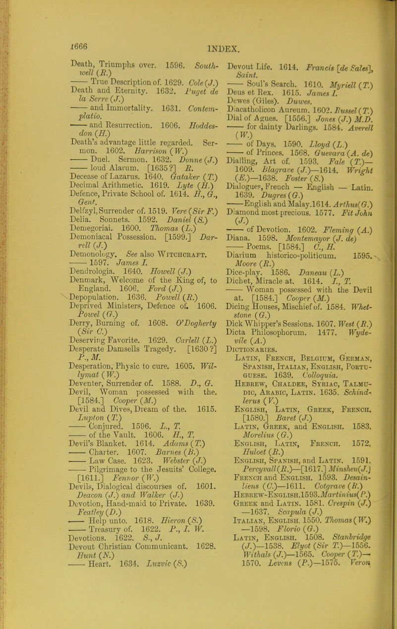 Death, Triumphs over. 1596. South- well (if.) True Description of. 1629. Cole (J.) Death and Eternity. 1632. I'uyel de la Serre (J.) and Immortality. 1631. C'ontem- platio. and Resurrection. 1606. Hoddes- don (ff.) Death's advantage little regarded. Ser- mon. 1602. Harrison ( W.) Duel. Sermon. 1632. Donne (J.) loud Alarum. [1635?] if. Decease of Lazarus. 1640. Gataker ( T.) Decimal Arithmetic. 1619. Lyte (B.) Defence, Private School of, 1614. B., G., Gent. Delfzyl, Surrender of. 1519. Vere{SirF.) Delia. Sonnets. 1592. Daniel (S.) Demegoriai. 1600. Thomas (L.) Demoniacal Possession. [1599.] Dar- rell (J.) Demonology. See also Witchcraft. 1597. James I. Dendrologia. 1640. Howell (J.) Denmark, Welcome of the King of, to England. 1606. Ford (J.) Depopulation. 1636. Powell (E.) Deprived Ministers, Defence of. 1606. Powel (G.) Derry, Burning of. 1608. O'Dogherty (Sir G.) Deserving Favorite. 1629. Carlell (L.) Desperate Damsells Tragedy. [1630 ?] P., M. Desperation, Physic to cure. 1605. Wil- lymat ( W.) Deventer, Surrender of. 1588. D., G. Devil, Woman possessed with the. [1584.] Cooper (M.) Devil and Dives, Dream of the. 1615. Lupton {T.) Conjured. 1596. L., T. of the Vault. 1606. B., T. Devil's Blanket. 1614. Adams {T.) Charter. 1607. Barnes (B.) Law Case. 1623. Webster (J.) Pilgrimage to the Jesuits' College. [1611.] Fe7i7wr (W.) Devils, Dialogical discourses of. 1601. Deacon (J.) and Walker (J.) Devotion, Hand-maid to Private. 1639. Featle7j (D.) Help unto. 1618. Bieron (S.) Treasury of. 1622. P., /. W. Devotions. 1622. S., J. Devout Christian Communicant. 1628. Bunt (N.) Heart. 1634. Lttzvic (5.) Devout Life. 1614. Francis [de Sales], Saint. Soul's Search. 1610. Myriell {T.) Deus et Rex. 1615. James I. Dewes (Giles). Duwes. Diacatholicon Aureum. 1602. Fmsel(T.) Dial of Agues. [1556.] Jones (J.) M.D. for dainty Darlings. 1584. Averell {W.) of Days. 1590. Lloyd (Z.) of Princes. 1568. Guevara (A. de) Dialling, Art of. 1593. Fale (71)— 1609. Blagrave (/.)—1614. Wright (i;.)—1638. Foster (S.) Dialogue., French — English — Latin. 1639. Dugres(G.) English and Malay.1614. Arthus{G.) Diamond most precious. 1577. Fit John (J.) of Devotion. 1602. Fleming (A.) Diana. 1598. Montemayor {J. de) Poems. [1584.] C, B. Diarium historico-politicum. 1595. Moore (R.) Dice-play. 1586. Daneau (Z.) Dichet, Miracle at. 1614. /., T. Woman possessed with the Devil at. [1584.] Cooper (M.) Dicing Houses, Mischief of. 1584. l^liet- stonr, {G.) Dick Whipper's Sessions. 1607. West (B.) Dicta Philosophorum. 1477. Wyde- vile {A.) Dictionaries. Latin, French, Belgium, German, Spanish, Italian, English, Portd- GUESE. 1639. Colloquia. Hebrew, Chaldee, Syriac, Talmu- Dic, Arabic, Latin. 1635. Schind- lerus (F.) English, Latin, Greek, French. [1580.] Baret(J.) Latin, Greek, and English. 1583. Morelius (G.) English, Latin, French. 1572. Buloet (B.) English, Spanish, and Latin. 1591. Fercyvall(B.)—[1617.'] Minsheu^J.j French and English. 1593. Desain- liens {C.)—mil. Coigrave (fi.) HEBREW-ENGLISH.1593.il/or<l/i?Ws(P.) Greek and Latin. 1581. Crespin (J.) —1637. Scapula (J.) Italian, English. 1550. Thomas(W.) —1598. Florio{G.) Latin, English. 1508. Stanhridge (/.)—1538. Ehjot {Sir T.)—1556. Withals (/.)—1565. Cooper (T.)— 1570. Levins (F.)—1575. Veron