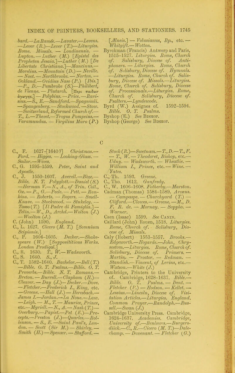 bard.—LaRamee.—Lavater.—Levens. —Lever (/?.)—Lever (T.)—Liturgies. Home. JUissals. — Londinensis. — Lupton. — Luther (M.) [Epistel des Propheten Jesaia.]—Luther (M.) [De L ibertate Christiana.]—Mancinus. — Morelius. —Mountain (D.) — Neville. — Noot. — Northbrooke. — Norton. — Ockland.— Ovidius Naso (P.) [ifti's.] —P., D.—Pembroke {S.)—Philibert, de Vienne.—Plutarch. [Uepi iratSaiv aycayris.^ — Polybius. —Price. —Eavi- sius.—S., E.—Sandford.—Spagmioli. —•S2xingenberg. —Stockwood. —Stoiu. —Switzerland, Reformed Church of.— T., L.—Thevet.—Tragus Pompeius,— Varamundus. — Virgilius Maro (P.) [^JEneis.l — Volusianus, Bp., etc. — Wliitgift.— Wotton. Byrckman (Francis) Antwerp and Paris, 1515-1527. Liturgies. Rome, Church of. Salisbury, Diocese of. Anti- phoners. — Liturgies. Rome, Church of. S'disbury, Diocese of. Hymnals. —Liturgies. Rome, Church of. Salis- bury, Diocese of. Missals.—Liturgies. Rome, Church of. Salisbury, Diocese of. Processionals.—Liturgies. Rome, Church of. Salisbury, Diocese of. Psalters.—Lyndeiuode. Byrd (W.) Assignes of. 1592-1594. Bible. 0. T. Psalms. By shop (E.) See Bishop. Byshop (George) See Bishop. C, F. 1627-[1640?] Christmas.— Ford. — Higges. — Looking-Glass. — Sailor.— Wives. C, G. 1595-1599. Pete); Saint and Apostle. C, J. 1550-1607. Averell.—Beze.— Bible. N. T. Polyglott.—Daniel (S.) —Herman V.— N., A., of Trin. Coll., Ox. — P., G.—Peele. — Rett. — Ran- kins. — Roberts. — Rogers. — Smell- Knave. — Stockivood. — Stukeley. — Tasso ( T.) [/Z Padre di Famiglia.'] — Telin.— W., D., Archd.— Wolton {J.) — Woolton (J.) C. (John) 1590. England. C, L. 1627. Cicero (M. T.) [Somnium Scipionis.] C, P. 1604-1605. Decker.—Shake- speare (TF.) [^Supposititious Works. London Prodigal.'] C, H. 1630. T., W.— Wadsworth. C, S. 1640. S., J. C, T. 1582-1640. Bachelor.—Bell {T.) —Bible. 0. T. Psalms.—Bible. 0. T. Proverbs.—Bible. N. T. Romans.— Breton. — Burred.— Clapham (^H.)— deliver. — Day {J^—Decker.—Dove. —Fletcher.—FreJderick I., King, etc. — Greene. —Hall (/.) — Heresbach.— ■Ja,rnes I.—Jordan.—La Noue.—Law. —Leigh. — M., T. — Maurice, Prince, etc.—MT/riell.—N., A. — Nash{T.) — Overbury.—PajAst.—Pet ( A'.)—Pre- cepts.—Preston (J.)— Quarles.—Rol- lenson. — S., E. —Saint Paul's, Lon- dfm. — Hroll {Sir M.) — Shirley. — Smith (IJ.) — Sjjenser. — Stafford. — Stock (R.)—Swetnam.—T., D.— T., F. — T., W. — I'heodoret, Bishop, etc.— TJdny. — Wadsworth. — Wheatlie. — William I., Prince, etc. — Wine. — Tales. C.,Th. 1593. Greene. C, Tho. 1612. Gaifredy. C, W. 1606-1608. Fotherby.—Marston. Cadman (Thomas) 1584-1589. Arcxus. ■— Campaspe. — Churchyard (T.) — Clifford.—Clowes.— Greene.—M., D. F. R. de. — Mornay. — Sappho. — Warner. Caen (Isaac) 1599. See Canin. Caillard (John) Rouen, 1518. Liturgies. Rome, Church of. Salisbury, Dio- cese of. Missals. Caly (Rohert) 1553-1557. Brooks.— Edgeworth.—Hogarde.—John, Chry- sostom.—/liturgies. Rome, Church of. Salisbury, Diocese of. Primers. — Martin. — Proctor. — Redman. — Standish.— Vijicent, of Lerins, etc.— Watson.—White (J.) Carobridge, Printers to the University of. Cambridge, 1628-1637. Bible.— Bible. 0. T. Psalms. — Dent. — Fletcher ( P.) — Eodson. — Kellet. — Lessius.—Lincoln, Diocese of. Visi- tation Articles.—Liturgies. England. Common Prayer.—Randolph.—Rus- sell.—Swan (J.) Cambridge University Press. Cambridge, 1624-1637. Academies. Cambridge, University of.—Benlown.—Bvrgers- diick.— 0.,R.—Cicero (M. T.)—Dale- rhamp. — Davenant. — Fletcher ((?.)