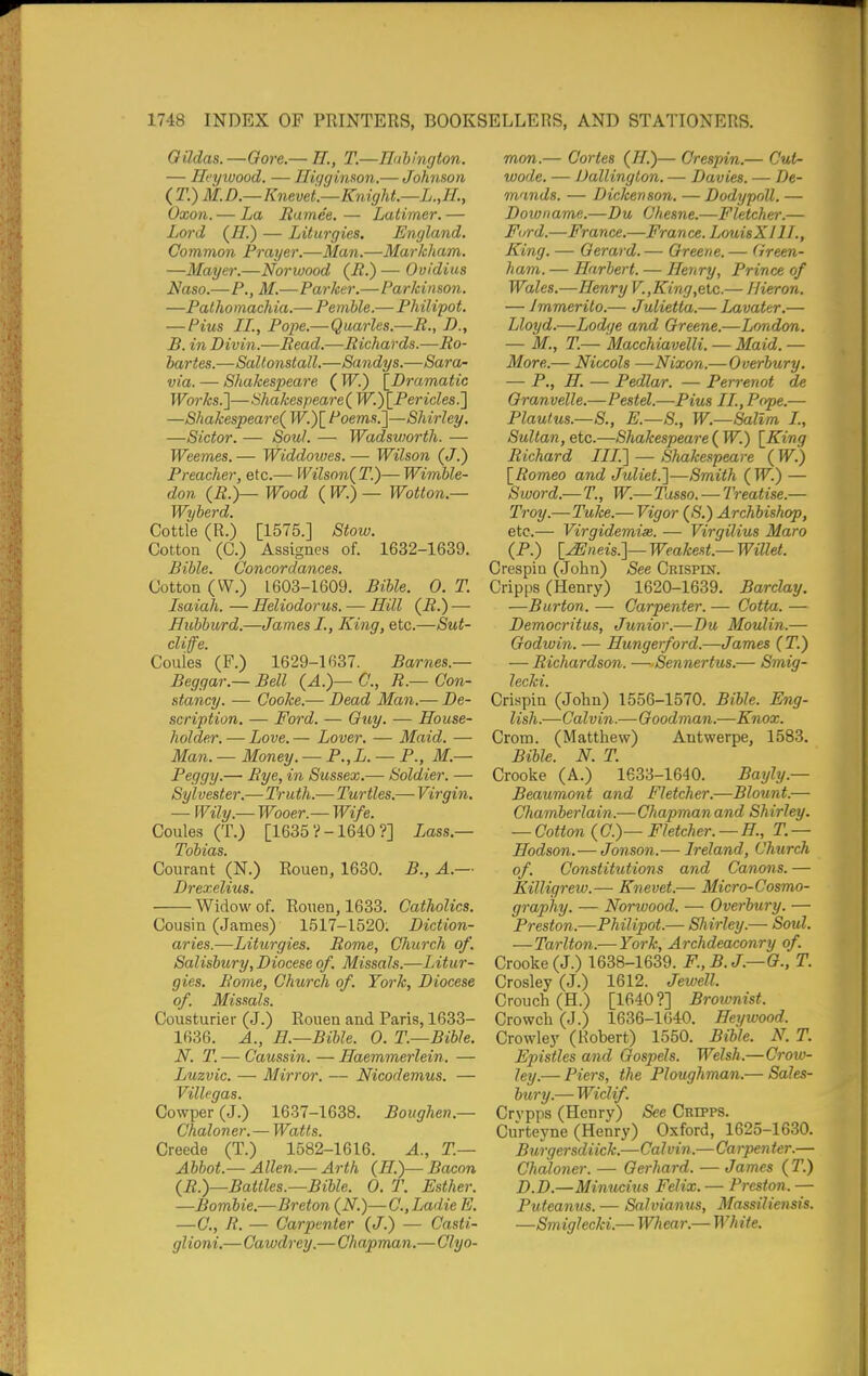 Oildas. —Oore.— H., T.—Ildhington. — Hcywood. — nigginson.— Johmon ( T.) M.D.—Knevei—Knight.—L.,H., Oxon. — La Bamee. — Latimer. — Lord (H.) — Liturgies. England. Common Prayer.—Man.—Markham. —Mayer.—Norwood (E.) — Ovidius Naso.—P.,M.—Parker.—Parkinson. —Pathomachia.— Pemble.— Philipot. — Pius II., Pope.—Quarles.—R., I)., B. in Divin.—Bead.—Richards.—Bo- hartes.—Saltonstall.—Sandys.—Sara- via. — Shakespeare ( W.') [Dramatic Works.']—Shakespeare^ W.)\_Pericles^ —Shakespeare^ ^oems.]—Shirley. —Sictor. — Soul. — Wadsworth. — Weemes. — Widdovjes. — Wilson (J.) Preacher, etc.— Wilson(T.)—Wimble- don (B.)— Wood ( W.) — Wotton.— Wyherd. Cottle (R.) [1575.] Stow. Cotton (C.) Assigncs of. 1632-1639. Bible. Concordances. Cotton (W.) 1603-1609. Bible. 0. T. Isaiah. — Heliodorus. — Hill — Hubburd.—James I., King, etc.—Sut- cliffe. Couies (F.) 1629-1637. Barnes.— Beggar.—Bell {A.)—C., R.—Con- stancy. — Cooke.— Dead Man.— De- scription. — Ford. — Ouy. — House- holder. — Love. — Lover. —■ Maid. — Man. - Money. — P.,L. — P., M.— Peggy.— Bye, in Sussex.— Soldier. — Sylvester.—Truth.— Turtles.— Virgin. — Wily.— Wooer.— Wife. Couies (T.) [1635?-1640?] Lass.— Tobias. Courant (N.) Rouen, 1630. B., A.— Drexelius. Widow of. Rouen, 1633. Catholics. Cousin (James) 1517-1520; Diction- aries.—Liturgies. Bome, Church of. Salisbury, Diocese of. Missals.—Litur- gies. Bome, Church of. York, Diocese of. Missals. Cousturier (J.) Rouen and Paris, 1633- 1636. A., H.—Bible. 0. T—Bible. N. T. — Caussin. — Haemmerlein. — Luzvic. — Mirror. — Nicodemus. — Villegas. Cowper (J.) 1637-1638. Boughen.— Chaloner. — Watts. Creede (T.) 1582-1616. A., T— Abbot.— Allen.— Arth (H.)— Bacon (B.)—Battles.—Bible. 0. T. Esther. —Bombie.—Breton (N.)—C.,Ladie E. —C, R. — Carpenter (J.) — Casti- glioni.—Cawdrey.—Chapman.—Clyo- mon.— Cortes (H.)— Crespin.— Cutn wode. — Dallington. — Davies. — De- mands. — Dickenson. —Dodypoll. — Downame.—Du Chesne.—Fletcher.— Ford.—France.—Fran ce. LouisXIU., King. — Gerard. — Oreene. — Green- ham. — Harbert. — Henry, Prince of Wales.—Henry V.,King,elc.— Hieron. — Jrnmerito.— Julietta.— Lavater.— Lloyd.—Lodge and Greene.—London. — M., T.— Macchiavelli. — Maid. — More.— Niccols —Nixon.—Overbury. — P., H. — Pedlar. — Perrenot de Granvelle.—Pestel.—Pius II., Pope.— Plautus.—S., E.—S., W.—Sallm I, Sultan, etc.—Shakespeare ( W.) [King Richard III.'] — Shakespeare ( W.) [Romeo and Juliet.]—Smith (_W.) — Sword.— T., W.— Tasso. — Treatise.— Troy.— Tuke.— Vigor (S.) Archbishop, etc.— Virgidemise. — Virgilius Maro (P.) [^neis.]— Weakest.— Willel. Crespin (John) ^ee Crispin. Cripps (Henry) 1620-1639. Barclay. —Burton. — Carpenter. — Cotta. — Democritus, Junior.—Du Moulin.— Godwin. — Hungerford.—James (T.) — Bichardson. —Sennertus.— Smig- Crispin (John) 1556-1570. Bible. Eng- lish.—Calvin.—Goodman.—Knox. Crom. (Matthew) Antwerpe, 1583. Bible. N. T. Crooke (A.) 1633-1640. Bayly.— Beaumont and Fletcher.—Blount.— Chamberlain.—Chapman and Shirley. — Cotton (C.)— Fletcher.—H, T. — Hodson.— Jonson.— Ireland, Church of. Constitutions and Canons. — Killigrew.— Knevet.— Micro-Cosmo- graphy. — Norwood. — Overbury. — Preston.—Philipot.— Shirley.— Soul. — Tarlton.— York, Archdeaconry of. Crooke (J.) 1638-1639. F.,B.J.—G., T. Crosley (J.) 1612. Jewell. Crouch (H.) [1640?] Brownist. Crowch (J.) 1636-1640. Heywood. Crowley (Robert) 1550. Bible. N. T. Epistles and Gospels. Welsh.—Crow- ley.— Piers, the Ploughman.— Sales- bury.— Wiclif. Crvpps (Henry) See Cripps. CuVteyne (Henry) Oxford, 1625-1630. Burgersdiick.—Calvin.—Carpen fer.— Chaloner. — Gerhard. — James (T.) D.D.—Minucius Felix. — Preston. — Puteanus. — Salvianus, Massiliensis. —Smiglecki.— Whear.— White.