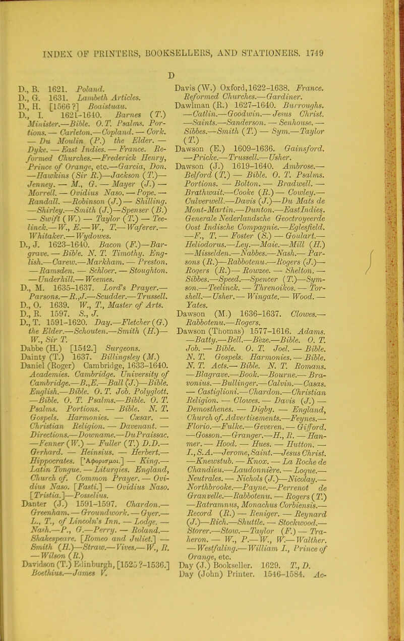 D., B. 1621. Poland. D., G. 1631. Lambeth Articles. D., H. [1566 ?] Boaistuaii. D., L 1621-1610. Barnes (T.) Minister.—Bible. O.T. Psalms. Por- tions. — Carleton.—Copland. — Cork. — Du Moulin (P.) the Elder. — Dyke. — East Indies. — France. Re- formed Churches.—Frederick Henry, Prince of Orange, etc.—Garcia, Don. —Hawkins (Sir i?.)—Jackson (T.)— Jenney. — M., G. — Mayer (J.) —• Morrell. — Ovidius Naso. — Pope. — Pandall. —Bobinson (<7.) — Shilling. —Shirley.—Smith (J.)—Spenser (B.) — Swift (W.) — Taylor (T.) — Tee- linck.— W., E.— W., T.— Waferer.— Whitaker.— Wydowes. D., J. 1623-1640. Bacon (F.)—Bar- grave. — Bible. N. T. Timothy. Eng- lish.—Carew.—Markham. — Preston. — Ramsden. — Schloer. — Stoughton. — Underhill.— Weemes. D., M. 1635-1637. Lord's Prayer.— Pa rsons.—R.,J.—Scudder.— Trussell. D., 0. 1639. W., T., Master of Arts. D., K. 1597. S., J. D.,T. 1591-1620. Day.—Fletcher(G.) the Elder.—Schouten.—Smith (H.)— W., Sir T. Dabbe (H.) [1542.] Surgeons. Dainty (T.) 1637. BilUngsley (M.) Daniel (Roger) Cambridge, 1633-1640. Academies. Cambridge. University of Cambridge.—B.,E.—Ball (J.)—Bible. English.—Bible. 0. T. Job. Polyglott. —Bible. 0. T. Psalms.—Bible. 0. T. Psalms. Portions. — Bible. N. T. Gospels. Harmonies. — Cxsar. — Christian Religion. — Davenant. — Directions.—Downame.—DuPraissac. —Fenner (W.) — Fuller (T.) D.D.— Gerhard. — Heinsius. — Herbert.— Hipqtocrates. ['A^pio-^toj.] — King.— Latin Tongue. — Liturgies. England, CJiurch of. Common Prayer. — Ovi- dius Naso. [Fasti.l — Ovidius Naso, [ Tristia. ]—Posselius. Danter (J.) 1591-1597. Chardon.— Oreenham. — Groundvjork. — Oyer.— L., T., of lArvcoln's Lnn. — Lodge. — Na'h.—P., G.—Perry. — Roland.— Shakespmre. \_Iiomeo and Juliet.^ — Smith (H.y—Straw.—Vives.— W., R. — Wtlsryn(R.) Davidson (T.) E-linburgh, [152.3 ?-153G.] Boethi^JLS.—James V. Davis (W.) Oxford, 1622-1638. France. Beformed Churches.—Gardiner. Dawlmaa (R.) 1627-1640. Burroughs. —Catlin.— Goodwin.— Jems Christ. —Saints.—Sanderson. —■ Senhouse. — Sibbes.—Smith (T.) — Sy7n.—Taylor (T.) Dawson (E.) 1609-1636. Gainsford. —Pricke.—Trussell.-— Usher. Dawson (J.) 1619-1640. Ambrose.— Belford (T.) — Bible. 0. T. Psalms. Portions. — Bolton. — Bradwell. — Brathwait.—Cooke (R.)— Cowley.— Culverwell.—Davis (</.)—Du Mats de Mont-Martin.—Dunton.—Eastlndies. Generale Nederlandsche Geoctroyeerde Cost Jndische Compagnie.—Eglesfield. —F., T. — Foster {S.) — Goulart.— Heliodorus.—Ley.—Maie.—Mill (H.) —Misselden.—Nabbes.—Nash.— Par- sons (R.)—Rabbotenu.—Rogers (J.)— Rogers (i?.)—Rowzee. ■— Shelton. —■ Sibbes.—Speed,—Spencer (T.)—Sym- son.—Teelinck. — Threnoikos. —• Tor- shell.— Usher.— Wingate.— Wood. — Yates. Dawson (M.) 1636-1637. Clowes.— Rabbotenu.—-Rogers. Dawson (Thomas) 1577-1616. Adams. —Batty.—Bell.—Beze.—Bible. 0. T. Job. — Bible. 0. T. Joel. — Bible. N. T. Gospels. Harmonies. — Bible. N. T. Acts.— Bible. N. T. Romans. —Blagrave.—Book.—Bourne.— Bra- vonius.—Bullinger.— Calvin.—Casas. — Castiglioni.— Chardon.—Christian Religion. — Clowes. — Davis (J.) — Demosthenes. — Digby. — England, Church of. Advertisements.—Feynes.— Florio.—Fulke.—Geveren. — Gifford. —Gosson.—Granger.—H., R. —Han- mer. — Hood. — Hues. — Hutton. —• S.A.—Jerome, Saint.—Jesus Christ. —Enewstub. — Knox. — La Roche de Chandieu.—Laudonniere. — Loque.— Neutrales. — Nichols (J.)—Nicolay.— Northbrooke.—Payne.—Perrenot de Granvelle.—Rabbotenu. — Rogers (IT.) —Ratramnus, Monachus Corbieyisis.— Record (i?.) — Reniger. — Reynard (J.)—Rich.—Shuttle. — Stockwood.— Storer.—Stow.—Taylor (F.) — Tra- heron.— W., P.— W., W.— Walther, — Westfaling,— William I., Prince of Oranc/e, etc. Day (J.) Bookseller. 1629. T., D. Day (John) Printer. 1546-1584. Ac-