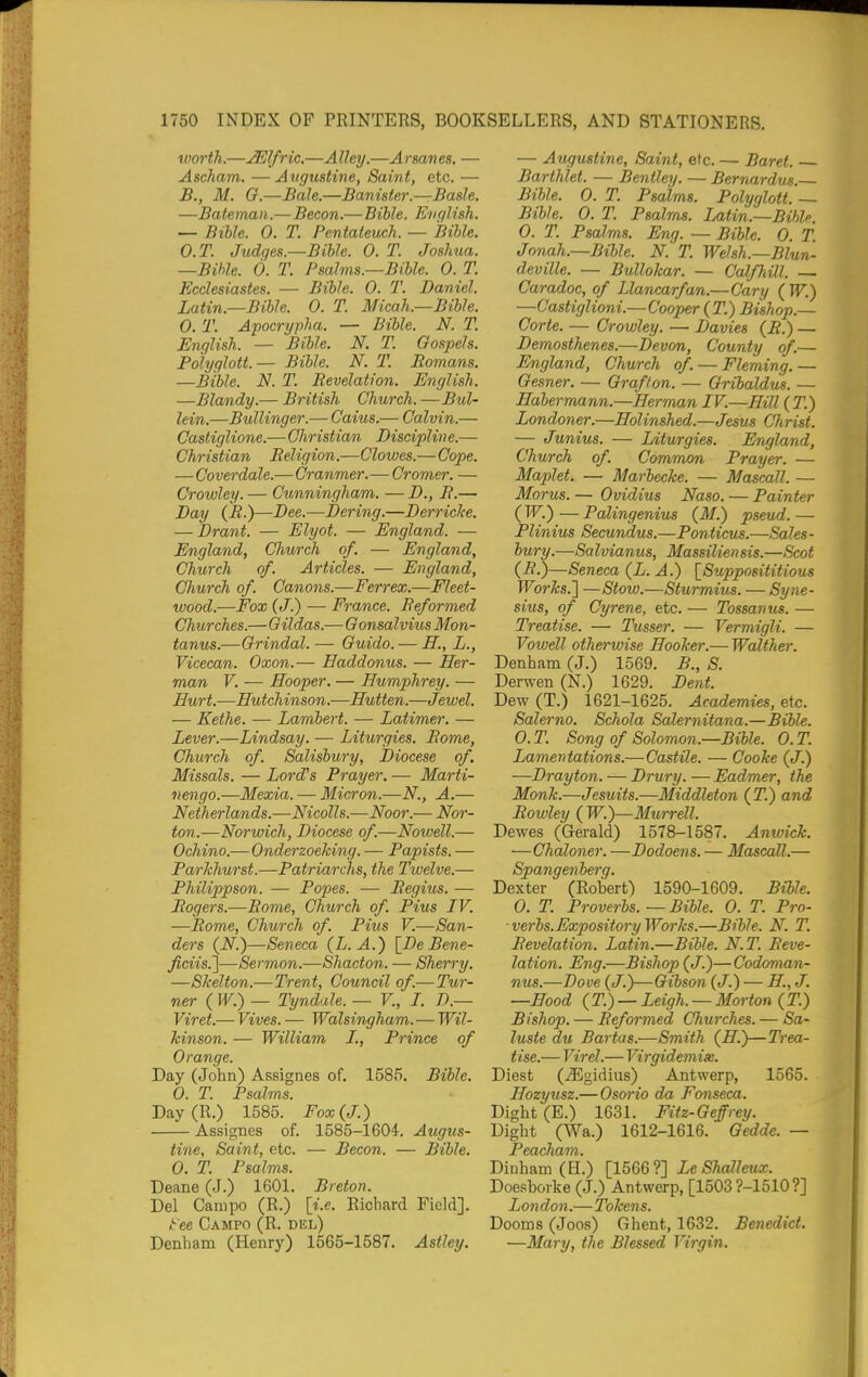 luorth.—^Ifric,—Alley.—Armnes. — Ascham. —Augustine, Saint, etc. — B., M. G.—Bale.—Banister.—Basle. —Bateman.—Becon.—Bible. E^iglish. — Bible. 0. T. Pentateuch. — Bible. O.T. Judges.—Bible. 0. T. Joshua. —Bible. 6. T. Psalms.—Bible. 0. T. Ecclesiastes. — Bible. 0. T. Daniel. Latin.—Bible. 0. T. Micah.—Bible. 0. T. Apocrypha. — Bible. N. T. English. — Bible. N. T. Gospels. Polyglott.— Bible. N. T. Romans. —Bible. N. T. Revelation. English. —Blandy.— British Church. —Bul- lein.—Bullinger.— Caius.— Calvin.— Casliglione.—Christian Discipline.— Christian Religion.—Clowes.—Cope. — Coverdale.— Cranmer.— Cromer. — Crowley. — Ctmningham. — D., R.— Day (R.)—Dee.—Dering.—Derriclce. — Drant. — Elyot. — England. — England, Church of. — England, Church of. Articles. — England, Church of. Canons.—Ferrex.—Fleet- wood.—Fox (J.) — France. Reformed Churches.—Gildas.—GonsalviusMon- tanus.—Grindal. — Guido. — H., L., Vicecan. Oxon.— Eaddonus. — Her- man V. — Hooper. — Humphrey. — Hurt.—Hutchinson.—Hutten.—Jewel. — Eethe. — Lambert. — Latimer. — Lever.—Lindsay. — Liturgies. Rome, Church of. Salisbury, Diocese of. Missals. — Lord's Prayer. — Marti- nengo.—Mexia. — Micron.—N., A.— Netherlands.—Nicolls.—Noor.— Nor- ton.—Norwich, Diocese of.—Nowell.— Ochino.— Onderzoeking. — Papists. — Parkhurst.—Patriarchs, the Twelve.— Philippson. — Popes. — Regius. — Rogers.-—Rome, Church of. Pius IV. —Rome, Chiorch of. Pius V.—San- ders (N.)—Seneca (L. A.) \_DeBene- ficiis.']—Sermon.—Shacton. — Sherry. —Skelton.—Trent, Council of.—Tur- ner ( W.) — Tyndale. — V., I. D.— Viret.— Vives. — Walsingham. — Wil- kinson. — William L, Prince of Orange. Day (John) Assignes of. 1585. Bible. 0. T. Psalms. Day(R.) 1585. Fox (J.) Assignes of. 1585-1604. Augus- tine, Saint, etc. — Becon. — Bible. 0. T. Psalms. Deane (J.) 1601. Breton. Del Canipo (R.) [i.e. Richard Field]. tee Campo (R. del) Denham (Henry) 1565-1587. Astley. — Augustine, Saint, elc. — Baret. Barthlet. — Bentley. — Bernardus. Bible. 0. T. Psalms. Polyglott. — Bible. 0. T. Psalms. Latin.—Bible. 0. T. Psalms. Eng. — Bible. 0. T. Jonah.—Bible. N. T. Welsh.—Blun- deville. — Bullokar. — Calfliill. — Caradoc, of Llancarfan.—Gary (PT.) —Castiglioni.— Cooper (T.) Bishop.— Corte. — Crowley. — Davies (R.) — Demosthenes.—Devon, County of.— England, Church of. — Fleming. — Gesner. — Grafton. — Gribaldus. — Habermann.—Herman IV.—Hill(T.) Londoner.—Holinshed.—Jesus Christ. — Junius. — Liturgies. England, Church of. Common Prayer. — Maplet. — Marbecke. — Mascall. — Morus. — Ovidius Naso. — Painter ( W.) — Palingenius (M.) pseud. — Plinius Secundus.—Ponticus.—Sales - bury.—Salvianus, Massiliensis.—Scot (R.)—Seneca (L. A.) [Supposititious Works.} —Stow.—Sturmius. — Syne- sius, of Cyrene, etc. — Tossanus. — Treatise. — Tusser. — Vermigli. — Vowell otherwise Hooker.— Walther. Denham (J.) 1569. B., S. Derwen (N.) 1629. Dent. Dew (T.) 1621-1625. Academies, etc. Salerno. Schola Salernitana.—Bible. O.T. Song of Solomon.—Bible. O.T. Lamentations.—Castile. — Cooke (J.) —Drayton. — Drury. — Eadmer, the Monk.—Jesuits.—Middleton (T.) and Rowley ( W.)—Murrell. Dewes (Gerald) 1578-1587. Anwick. —Chaloner. —Dodoens. — Mascall.— Spangenherg. Dexter (Robert) 1590-1609. Bible. 0. T. Proverbs. — Bible. 0. T. Pro- verbs.Expository Works.—Bible. N. T. Revelation. Latin.—Bible. N.T. Reve- lation. Eng.—Bishop (</.)—Codoman- nus.—Dove (J.)—Gibson (J.) — H, J. —Hood (T.) — Leigh. — Morton (T.) Bishop. — Reformed Churches. — Sa- luste du Bartas.—Smith (^H.)—Trea- tise.— Virel.— Virgidemise. Diest (jEgidius) Antwerp, 1565. Hozyusz.— Osorio da Fonseca. Dight (E.) 1631. Fitz-Geffrey. Dight (Wa.) 1612-1616. Gedde. — Peacham. Dinham (H.) [1566?] LeShalleux. Doesborke (J.) Antwerp, [1503?-1510?] Lon don.—Token s. Dooms (Joos) Ghent, 1632. Benedict. —Mary, the Blessed Virgin.