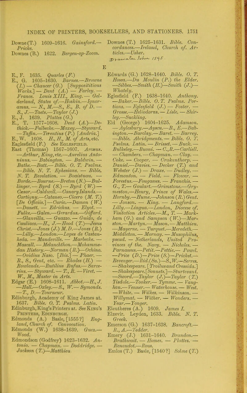 r)owne(T.) 1609-1616. Gainsford.— Pricke. Downes (B.) 1622. Bergen-op-Zoom. E., F. 1635. Quarles (F.) E., G. 1605-1630. Barnes.—Browne (I.) — Chaucer ((?.) [Supposititious Works.] — Bent (A.) — FarleT/. — France. Louis XIII., King. — Oel- derland. States of.—Hoskin.—Ignor- amus. — N., M.—S., E., B. of D. — S., J.—Taets.~Taylor (J.) E., J. 1639. Plattes ((?.) E., T. 1577-1608. Dent (A.}—De- thick.—Fulbecke.—Maxey.—Styward. —Taffin.—Terentius (P.) [Andria.'] E., W. 1608. ff., E; M. of Arts, etc. Eaglesfield (F.) See Eglesfield. East (Thomas) 1567-1607. Arcseus. —Arthur, King, etc.—Aurelius Anto- ninus.— Bahington. — Baldwin.— Bathe.—Batt.—Bible. 0. T. Psalms. —Bible. N. T. Ephesians. — Bible. N. T. Bevelation. — Boaisfuau. — Borde.—Bourne.—Breton (N.)—Bul- linger. — Byrd (S.) — Byrd (W.) — Csesar.—Caldwell.—Canary Islands.— Cartiyny.—Cataneo.—Cicero (M. T.) [De Officiis.]—Curio.—Damon (W.) —Danett. — Edrichus. — Elyot. — Fulke.—Gaien.—Gerardus.—Gifford. —Glanvilla. — Guazzo. — Guido, de Cauliaco.—H., J.—Hood (T.)—Jesus Christ.—Jones (J.) M.D.—Jones (R.) —Lilly.—London.—Lopes de Castan- heda. — Mandeville. — Marbecke. — Mascall. — Melanchthon.—Mohamme- dan History.—Norman (i?.)—Ochino. — Ovidius Naso. [i6«s.] — Phaer. — B., 8., Gent, etc. — Rhodes (H.) — Rowlands.—Rutilius Rufus.— Sarce- rius. — Styward. — T., R. —Viret. — W., M., Master in Arts. Edgar (E.) 1608-1611. Abbot.—H., J. —Hall.— Oxley.— S., W.— Symonds. — T., D.—Totirneur. Edinburgh, Academy of King James at. 1637. BiMe. 0. T. Psalms. Latin. Edinburgh, King's Printers at. See King's Printers, Edinburgh. Edmonds (A.) Basle, [1555?] Eng- land, Church of. Convocation. Edmonds (W.) 1638-1639. Guez.— Wood. Edmondson (Godfrey) 1623-1632. An- tonio. — Chapman. — Doddridge. — Jackson {T.y—Matthieu. Downes (T.) 1625-1631. Bible. Con^ cor dances.—Ireland, Church of. Ar- ticles.—Usher. Edwards (G.) 1628-1640. Bible. 0. T. Hosea.—Du Moulin (P.) the Elder. —Sibbes.—Smith (H.)—Smith (J.)— Whately. Eglesfield (F.) 1638-1640. Anthony. —Baker.—Bible. O.T. Psalms. Por- tions. — Eglesfield (<7.) — Foster. — Grosse.—Heliodorns. — Lisle. — Shir- ley.—Suckling. Eld (George) 1604-1625. Adamson. — Aylesbury.—Ayscu.—B., E.—Bab- ington.—Barclay.—Baret. — Barrey. —Bible. Abridgments. — Bible. 0. T. Psalms. Latin. — Brisset. — Buck. — Bulkeley.—Buoni. — G.,R.—Carliell. — Chambers. —Chapman. — Clay. — Coke. — Cooper. — Crakanthorp. — Daniel.—Davies. — Decker (T.) and Webster (J.) — Draxe. — Dudley. — Edmonton. — Field. — Flower. — Forestus.—Fougasses. — Franchis. — G., T.— Goulart.—Grimstone.—Gry- meston.—Henry, Prince of Wales.— Hornby.—Hume.—Johnson (R.) Gent. — Jonson. — King. — Langford.— Lilly.—Lingua.—London, Diocese of. Visitation Articles.—M., T. — Mark- ham ((?.) and Sampson (TF.)—Mar- ston.—Martyn.— Mason.— Matthieu. —Mayerne. — Turqjiet.—Meredeth.— Middleton. — Mornay. — Musophilv^, pseud. — Netherlands, United Pro- vinces of the. Navy. — Nicholes. — Parnassus.—Petit.—Pettie.— Powel. —Price {D.)—Price (S.)—Pricket.— Revenger.—Rid.(Sa.)—S., W.—Serves. —Shakespeare. [TroilusandCressida.J —Shakespeare.l^Sonnets.]—Sturtevan t. —Sword.—Taylor (J.)—Taylor (T.) Tisdule.—Tooker.— Tymme.— Vaug- lian.— Venner.— Waterhouse. — West. —White. — Wilkes. — Wilkinson. — Willymat. — Wither. — Wonders. — Year.—Yonger. Eleutheres (A.) 1609. James I. Elzevir. Leyden, 1633. Bible. N. T. Greek. Emerson (G.) 1637-1638. Bancroft.— R., A.—Tedder. Emery (J.) 1631-1640. Brandon.— Brathwait. — Homes. — Plattes. — Renaudot.—Hons. Emlo3(T.) Basle, [1540?] Solme {T.)