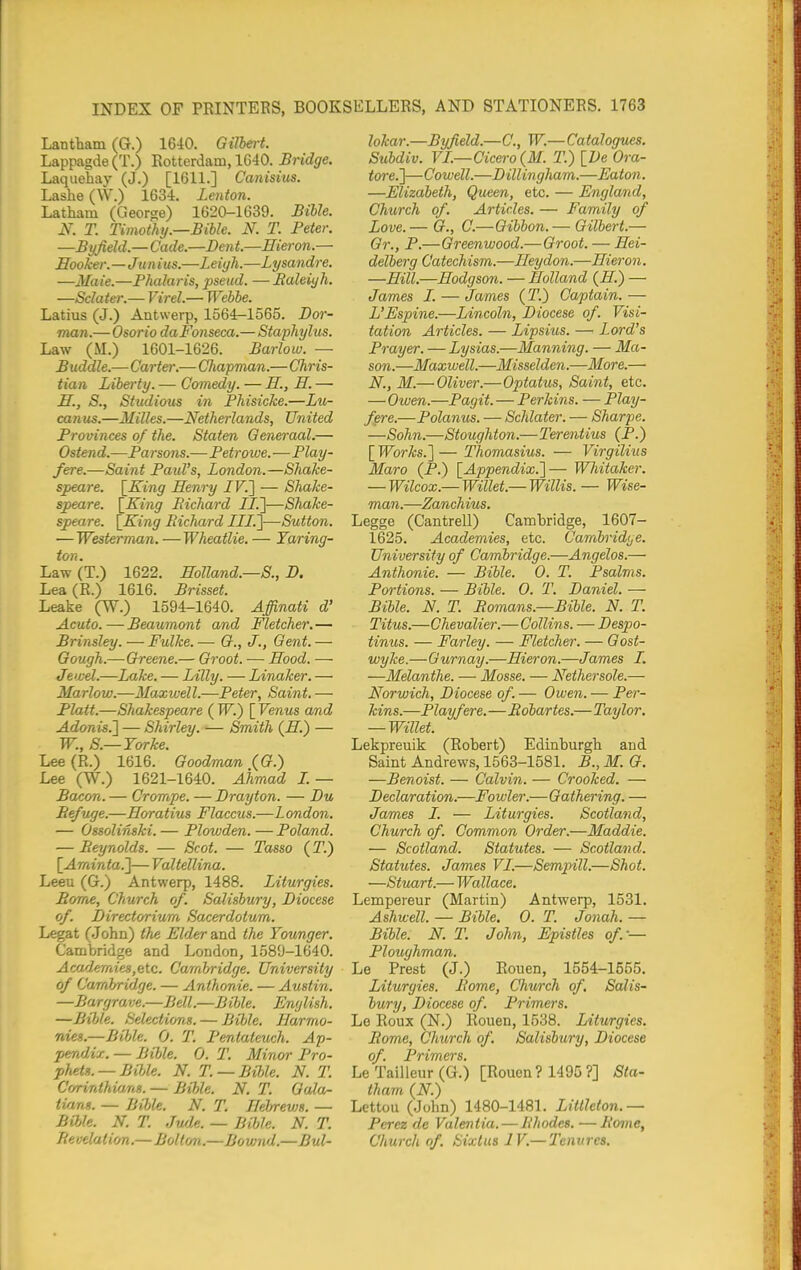 Lantham (G.) 1640. Gilbert. Lappagde (T.) Rotterdam, 1640. Bridge. Laquehay (J.) [1611.] Canisius. Lashe (W.) 1634. Lenton. Latham (George) 1620-1639. Bible. N. T. Timothy.—Bible. N. T. Peter. —Byfield.— Cade.—Dent.—Hieron.— Hooker.—Jun ius.—Leiyh.—Lysandre. —Maie.—Phalaris, pseud. —Baleiyh. —Sclater.— Virel.— Webbe. Latius (J.) Antwerp, 1564-1565. Bar- man.—Osorio daFonseca.— Staphylus. Law (M.) 1601-1626. Barlow. — Buddie.—Carter.— CJiapman.— Chris- tian Liberty. — Comedy. — E., H. — H., S., Studious in Bhisicke.—Lu- canus.—Milles.—Netherlands, United Provinces of the. Staten Generaal.— Ostend.—Parsons.—Petrowe.—Play- fere.—Saint Paul's, London.—Shake- speare. l^King Henry /F.] — Shake- speare. \_King Bichard JJ.]—Shake- speare. [King Bichard LLI.']—Sutton. — Westerman. —Wheatlie. — Yaring- ton. Law (T.) 1622. Holland.—S., D. Lea (E.) 1616. Brisset. Leake (W.) 1594-1640. Affinati d' Acuto.—Beaumont and Fletcher.— Brinsley.—Fulke.— (?., J., Gent.— Gough.—Greene.— Groot. ■—• Hood. — Jewel.—Lake. — Lilly. — Linaker. — Marlow.—Maxwell.—Peter, Saint. — Piatt.—Shakespeare ( W.) [ Venus and Adonis.'] — Shirley. — Smith (H.) — W., S.—Yarke. Lee (R.) 1616. Goodman (G.) Lee (W.) 1621-1640. Ahmad L — Bacon. — Crompe. — Drayton. — Du Befuge.—Horatius Flaccus.—London. — Ossolinski. — Plowden. — Poland. — Reynolds. — Scot. — Tasso (T.) \_Aminta.'\— Valtellina. Leeu (G.) Antwerp, 1488. Liturgies. Borrt£, Church of. Salisbury, Diocese of. Directorium Sacerdotum. Legat (John) the Elder and the Younger. Cambridge and London, 1589-1640. Aca/hmies,e\.c. Cambridge. University of Cambridge. — Anthonie. — Austin. —Bargrave.—Bell.—Bible. English. —Bible. Selections. — Bible. Harmo- nies.—Bible. 0. T. Pentateuch. Ap- pendix. — Bible. 0. T. Minor Pro- phets.—BilAe. N. T. —Bible. N. T. Corinthians. — Bible. N. T. Gala- tians. — Bible. N. T. Hebrews. — Bible. N. T. Jwle. — Bible. N. T. Re velation.—Bol tr/n.—Bo wnd.—Bul- lokar.—Byfield.—C, W.—Catalogues. Subdiv. VL—Cicero {M. T.) {De Ora- tore.]—Cowell.—Dillingham.—Eaton, —Elizabeth, Queen, etc. — England, Church of. Articles. — Family of Love. — G., C.—Gibbon. — Gilbert.— Gr., P.—Greenwood.— Groot. — Hei- delberg Catechism.—Heydon.—Hieron. —Hill.—Hodgson. — Holland (H.) — James L. — James (T.) Captain. — L'Espine.—Lincoln, Diocese of. Visi- tation Articles. — Lipsius. —^ Lord's Prayer. — Lysias.—Manning. — Ma- son.—Maxwell.—Misselden.—More.— N., M.— Oliver.—Optatus, Saint, etc. — Owen.—Pagit. — Perkins. — Play- fere.—Polanus. — Schlater. — Sharpe. —Sohn.—Stoughton.—Terentius (P.) [ Works.] — Thomasius. — Virgilius Maro (P.) [^Appendix.]— Wliitaker. — Wilcox.-— Willet.— Willis. — Wise- man.—Zanchius. Legge (Cantrell) Cambridge, 1607- 1625. Academies, etc. Cambridije. University of Cambridge.—Angelas.— Anthonie. — Bible. 0. T. Psalms. Portions. — Bible. 0. T. Daniel. — Bible. N. T. Bomans.—Bible. N. T. Titus.—Chevalier.—Collins. — Despo- tinus. — Farley. — Fletcher. — Gast- wyke.—Ournay.—Hieron.—James L. —Melanthe. — Mosse. — Nethersole.— Norwich, Diocese af. — Owen. — Per- kins.—Play fere.—Rdbartes.—Taylor, — Willet. Lekpreuik (Robert) Edinburgh and Saint Andrews, 1563-1581. B., M. G, —Benoist. — Calvin. — Crooked. — Declaration.—Fowler.—Gathering. — James J. — Liturgies. Scotland, Church of. Common Order.—Maddie. — Scotland. Statutes. — Scotland. Statutes. James VL.—Seminll.—Shot. —Stuart.— Wallace. Lempereur (Martin) Antwerp, 1531. Ashwell. — Bible. 0. T. Jonah, — Bible. N. T. John, Epistles of — Ploughman. Le Prest (J.) Rouen, 1554-1555. Liturgies. Rome, Church of, Salis- bury, Diocese of. Primers. Le Roux (N.) Rouen, 1538. Liturgies, Borne, Church of. Salisbury, Diocese of. Primers. Le Tailleur (G.) [Rouen ? 1495 ?] Sta- tham (N.) Lettou (John) 1480-1481. Littleton.— Perez dc Valentia. — Rhodes. —Rome, Church of. Sixlus IV.— Tenures.