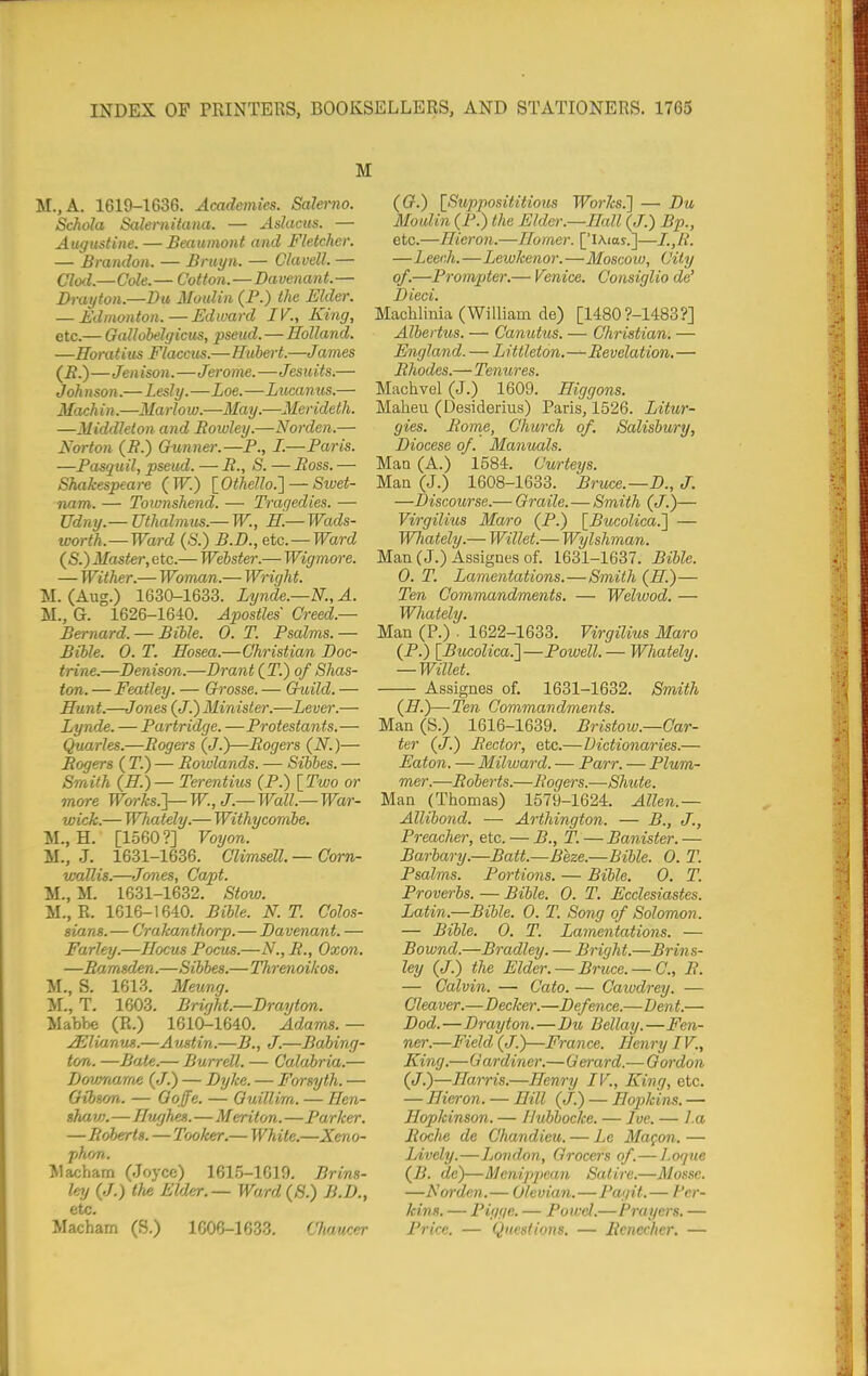 M.,A. 1619-1636. Academies. Salerno. Schola Saleniiiaiia. — Adacus. — Augustine. —Beaumont and Fletcher. — Brandon. — Bniyn. — Clavell. — Clod.—Cole. — Cotton.—Davenant. — Drayton.—Du Moulin (P.) the Elder. — Edmonton.—Edward IV., King, etc.— Gallobelgicus, pseud.—Holland. —Horatius Flaccus.—Hubert.—James (i?.)—Jen ison.—Jerome.—Jes uits.— J oh nson.— Lesly.—Loe.—Lucanus.— Machin.—Marlow.—May.—Merideth. —Middlelon and Bowley.—Norden.— Norton (B.) Gunner.—P., I.—Paris. —Pasquil, pseud. — B., S. — Boss. — Shakespeare (W.) lOthello.'] — Siuet- nam. — Townshend. — Tragedies. — TJdny.— Uthalmus.— W., H.— Wads- worth.—Ward {S.) B.D., etc. —Ward (S.) Master,etc.— Webster.— Wigmo7-e. — Wither.— Woman.— Wright. M. (Aug.) 1630-1633. Lynde.—N.,A. M., G. 1626-1640. Apostles Creed.— Bernard. — Bible. 0. T. Psalms. — Bible. 0. T. Hosea.—Christian Doc- trine.—Denison.—Drant (T.) of Shas- ton. — Featley. — Grosse. — Guild. — Hunt.—J ones (J.) Minister.—Lever.— Lynde. — Partridge. —Protestants.— Quarles.—Bogers (J.)—Bogers (N.)— Bogers ( 71) — Bowlands. — Sibbes. — Smith (H.)— Terentius (P.) \_Two or more Works.}—W., J.—Wall.—War- wick.— Whately.— Withycornbe. M., H. [1560?] Voijon. M., J. 1631-1636. Climsell. — Corn- waUis.—Jones, Capt. M., M. 1631-1632. Stow. M., R. 1616-1640. Bible. N. T. Colos- sians. — Crakanthorp.—Davenant. — Farley.—Hocus Poais.—N., B., Oxon. —Bamsden.—Sibbes.—Tlirenoikos, M., S. 1613. Mevmg. M., T. 1603. Bright.—Drayton. Mabbe (R.) 1610-1640. Adams.— ^lianus.—A ustin.—B., J.—Babing- ton. —Bate.— Burrell. — Calabria.— Dovmarrte (J.) — Dyke. — Forsyth. — Gibson. — Goffe. — Quillim. — Hen- sJm VI.—Hughes.—Merit on.—Parker. —Boberrts. —Toolcer.— White.—Xeno- j)hon. Macham (Joyce) 161.5-1610. Br ins- ley {J.) the Elder.— Ward (8.) B.D., etc. Macham (S.) 1606-1633. Chaucer (G.) \_Supposititious Works.] — Du Moulin (P.) the Elder.—Hall (J.) Bp., etc.—Hieron.—Homer. ['lAias.]— —Leech.—Leiukenor.—Moscow, City of.—Prompter.— Venice. Consiglio de' Died. Machlinia (William de) [14809-1483?] Albertus. — Canutus. — Christian. — England. — Littleton.—Bevelation. — Bhodes.—Tenures. Machvel (J.) 1609. Higgons. Maheu (Desiderius) Paris, 1526. Litur- gies. Borne, Church of. Salisbury, Diocese of. Manuals. Man (A.) 1584. Curteys. Man (J.) 1608-1633. Bruce.—D., J. —Discourse.— Qraile. — Smith (J.)— Virgilius Maro (P.) [Bucolica.'j — Whately.— Willet.— Wylshman. Man (J.) Assignes of. 1631-1637. Bible. 0. T. Lamentations.—Smith (H.)— Ten Go7nmandments. — Wehuod. — Whately. Man (P.) . 1622-1633. Virgilius Maro (P.) [Bucolica.']—Powell. — Whately. — Willet. Assignes of. 1631-1632. Smith (H.)—Ten Commandments. Man (S.) 1616-1639. Brisiow.—Car- ter (J.) Sector, etc.—Dictionaries.— Eaton. — Milward. — Parr. — Plum- mer.—Boberts.—Bogers.—Shute. Man (Thomas) 1579-1624. Allen.— Allibond. — Arthington. — B., J., Preacher, etc. — B., T. — Banister.— Barbary.—Batt.—Beze.—Bible. 0. T. Psalms. Portions. — Bible. 0. T. Proverbs. — Bible. 0. T. Ecclesiastes. Latin.—Bible. 0. T. Song of Solomon. — Bible. 0. T. Lamentations. — Bownd.—Bradley. — Bright.—Brins- ley (J.) the Elder. — Bruce. — C, B. — Calvin. — Cato. — Cawdrey. — Cleaver.—Decker.—Defence.—Dent.— Dod.—Drayton.—Du Bellay.—Fen- ner.—Field (J.)—France. Henry IV., King.—Gardiner.—Gerard.— Gordon (J.)—Harris.—Henry IV., King, etc. — Hieron. — Hill (J.) — Hopkins. — Hopkinson. — Ilubbocke. — Ive. — l.a Boche de Chandieu. — Le Magoii. — Lively.—London, Grocers of.—logne (j?. de)—Menipj)ean Satire.—Mosse. —Norden.— Olevian.—Pagit.— Fer- kins. — Pigge. — Potvcl.—Prayers. — Price. — Queslions. — Bcnccher, —