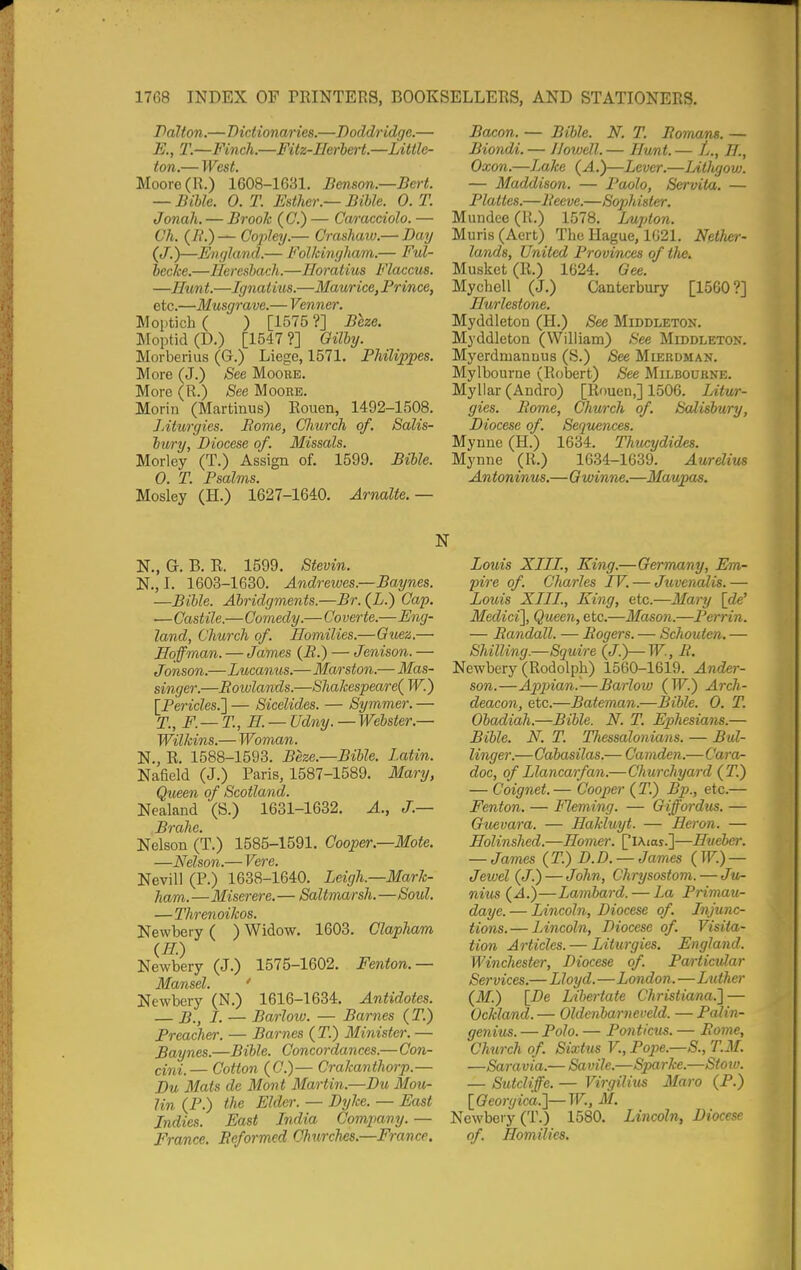 Palton.—Dictionaries.—Doddridge.— E., T.—Finch.—Fitz-Iferbert.—Little- Moore (R.) 1608-1631. Benson.—Bert. — Bible. 0. T. Esther.- Bible. 0. T. Jonah. — Brook (C.) — Caracciolo. — Ch. {B.)— Cojiley.— Crashaio.— Day (J.)—England.— Folkinglutm.— Ful- becke.—Heresbach.—Eoratius Flaccus. —Hunt.—Ignatius.—Maurice, Prince, etc.—Musgrave.— Venner. Moptich ( ) [1575 ?] Beze. Moptid(D.) [1547?] Oilby. Morberius (G.) Liege, 1571. Philippes. More (J.) See Moore. More (R.) See Moore. Morin (Martinus) Rouen, 1492-1508. JAturgies. Borne, (JImrch of. Salis- bury, Diocese of. Missals. Morley (T.) Assign of. 1599. Bible. 0. T. Psalms. Mosiey' (H.) 1627-1640. Arnalte. — Bacon. — Bible. N. T. Romxms. — Biondi. — Jlowell. — Hxmt. — 27., Oxon.—Lake (A.)—Lever.—LitJu/ow. — Maddison. — Paolo, Servita. — Plattes.—Peeve.—Sophisler. Mundee (U.) 1578. Lujdon. Muris(Aert) The Hague, 1021. NelJicr- lands, United Provinces of the. Musket (R.) 1624. Gee. Mychell (J.) Canterbury [1560?] Hurlestone. Myddleton (H.) See Middleton. Myddleton (William) See Middleton. Myerdmannus (S.) See Mleedman. Mylbourne (Robert) See Milbourne. Myllar (Andro) [Rouen,] 1506. Litur- gies. Rome, Church of. Salisbury, Diocese of. Sequences. Mynne (H.) 1634. Thucydides. Mynne (R.) 1634-1639. Aurdius Antoninus.—Gwinne.—Maujms. N., G. B. R. 1599. Stevin. N., I. 1603-1680. Andrewes.—Baynes. —Bible. Abridgments.—Br. (L.) Gap. ■— Castile.—Comedy.— Co verte.—Eng- land, Church of. Homilies.—Guez.— Hoffman. — James (B.) — Jenison. — Jonson.—Lucanus.—Ma/rston.— Mas- singer.—Rowlands.—Shakespeare( W.) \_Pericles.'] — Sicelides. — Symmer. — T., F.— T., H. — Ud7iy.—Webster.— Wilkins.— Woman. N., R. 1588-1593. Beze.—Bible. Latin. Nafield (J.) Paris, 1587-1589. Mary, Queen of Scotland. Nealand (S.) 1631-1632. A., J.— Brahe. Nelson (T.) 1585-1591. Cooper.—Mote. —Nelson.— Vere. Nevill (P.) 1638-1640. Leigh.—Mark- ham. —Miserere. — Saltmarsh.—Soul. —Threnoikos. Newbery ( ) Widow. 1603. Clapham (H.) Newbery (J.) 1575-1602. Fenton.— Newbery (N.) 1616-1634. Antidotes. — B., I. — Barlow. — Barnes (T.) Preacher. — Barnes (T.) Minister. — Baynes.—Bible. Concordances.— Con- cini.— Cotton (C.)— Crakanthorp.— Du Mats de Mont Martin.—Du Mou- lin (P.) the Elder. — Dyke. — East Indies. East India Company. — France. Reformed Churches.—France. Louis XIII., King.—Germany, Em- pire of. Charles IV. — Juvenalis. — Louis XIII., King, etc.—Mary \de' Medici\ Queen, etc.—Mason.—Perrin. — Randall. — Rogers. — Schouten. — Shilling.—Squire (J.)—W., R, Newbery (Rodolph) 1560-1619. Ander- son.—Appjian.—Barlow (TF.) Arch- deacon, etc.—Bateman.—Bible. 0. T. Obadiah.—Bible. N. T. Ephesians.— Bible. N. T. TJiessalonians. — Bid- linger.—Cabasilas.— Camden.—Cara- , doc, of Llancarfan.—Churchyard (T.) — Coignet.— Cooper (T.) Bp., etc.— Fenton. — Fleming. — Giffordus. — Guevara. — Hakluyt. — Heron. — Holinshed.—Homer. [lAios.]—Hueber. — James (T.) D.D. —James {W.) — Jewel (J.) — John, Chrysostom.—Ju- nius (A.)—Lambard. — La Primau- daye. — Lincoln, Diocese of Injunc- tions.— Lincoln, Diocese of. Visita- tion Articles. — Liturgies. England. Winchester, Diocese of. Particidar Services.—Lloyd.—London.—Luther (M.) \_De Libertate Christiana.'] — Ockland.— Oldenbarneveld. —Pcdin- genius. — Polo. — Ponticus. — Rome, Chtirch of. Sixtus V., Pope.—S., T.M. —Saravia.— Savile.—Sparke.—Stow. — SutcKffe. — Virgilius Maro (P.) [Oeorgica.]—W., M. Newbery (T.) 1580. Lincoln, Diocese of. Homilies.