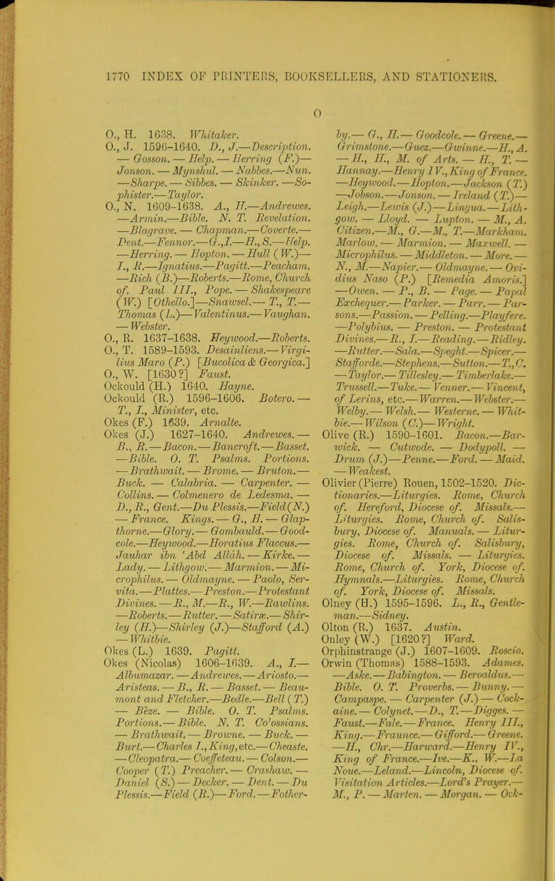 0., H. 1G38. Whitaker. 0., J. 159(3-1640. I)., J—Description. — Gosson. — Help. — Herring (F.)— Jonson. — Mynsliul. — Nalhe.s.—Ntm. —Sharpe. — Sibbes. — Skinker. —So- phister.— Taylor. 0., N. 1609-1638. A., IT.—Andrewes. —Armin.—Bible, N. T. Revelation. —Blagrave. — Chapman.—Coverte.— l?ent.—Fennor.—G.,I.—H.,S.~rfelp. —Herring. — Bopton. — Hull (IF.)— /., R.—Ignatius.—Pagitt.—Peacham. —Rich (B.)—Roberts.—Rome, Church of. Paul III., Pope. — Shakespeare (W.) [Othello.]—Snawsel—T., T.— Thomas (L.)— Valentinus.— Vaughan. — Webster. 0., R. 1637-1638. Meywood.—Roberts. 0., T. 1589-1593. Desainliens.— Virgi- lius Maro (P.) [Bucolica & Oeorgica.'] 0., W. [1630?] Faust. Ockould (H.) 1640. Hayne. Ockould (R.) 1596-1606, Botero.— T., I., Minister, etc. Okes(F.) 1639. Arnalte. Okes (J.) 1627-1640. Andrewes.— B., R.—Bacon.—Bancroft.—Basset. —Bible. 0. T. Psalms. Portions. ■—Brathivait. — Brome. — Bruton.— Buck. — Calabria. — Carpenter. — Collins. — Colmenero de Ledesina. — D., R., Qent.—Du Plessis.—Field {N.) — France. Kings. — (?., H. — Olap- thorne.—Glory.— Gombauld.— Good- cole.—Heywood.—Horatius Flaccus.— Jauhar ibn 'Abd Allah. — Kirke. — Lady. — Lithgow. — Marmion.—Mi- crophilus. — Oldmayne. — Paolo, Ser- vita.—Plattes.—Preston.-—Protestant Divines. — R., M.—R., W.—Rawlins. —Roberts.—Rutter.—Satirx.— Shi7'- ley (ff.)—Shirley (J.)—Stafford (A.) — Wliitbie. Okes (L.) 1639. Pagitt. Okes (Nicolas) 1606-1639. A., I.— A lb umazar. — A ndre wes.—Ariosto.— Aristeas. — B., R. — Basset. — Beau- mont and Fletcher.—Bedle.—Bell ( T.) — Beze. — Bible. 0. T. Psalms. Portions.— Bible. N. T. Co^ossians. — Brathwait. — Browne. — Buck. — Burt.—Charles T., King, etc.—Cheaste. —Cleopatra.— Coeffeteazt.— Colson.— Cooper ( T.) Preacher. — Crashaw. — Daniel {S.) — Decker. — Den t. — Du Plessis.—Field (R.)—Ford.—Fother- by.— G., H.— Goodcole. — Greene.— Grimstone.—Guez.—Gwinne.—n.,A. — H., ir., M. of Arts. — H., T. — Hannay.—Henry 1V., King of France. —Heywood.—Hopton.—Jackson {T.) —Jobson.—Jonson. — Ireland (T?)— Leigh.—Lewis (J.)—Liwjua.—Lith • gow. — Lloyd. — Lupton. — M., A. Citizen.—M., G.—M., T.—Markhain. Marlow. — Marmion. — Maxwell. — Microphilus. — Middleton. — More. — N., M.—Napier.— Oldmayne.— Ovi- dius Naso (P.) [Remedia Amoris^ —Owen. — P., B. — Page. — PafKil Exchequer.— Parker. — Parr. — Par- sons.—Passion. — Felling.—Playfere. —Polybius. — Preston. — Protestant Divines.—R., I.—Reading.—Ridley. —Rutter.—Sala.—Speght.—Spicer.— Stafforde.—Stephens.—Sutton.—T.,C. —Taylor.— Tillesley.— Timberlake.— Trussell.—Tuke.— Venner.— Vincent, of Lerins, etc.— Warren.— Webster.— Welby.— Welsh.— Westerne. — Wliit- bie.— Wilson (C.)—Wright. Olive (R.) 1590-1601. Bacon.—Bar- wick. — Cutwode. — Dodypoll. — Drum (J.)—Penne.—Ford. —Maid. — Weakest. Olivier (Pierre) Rouen, 1502-1520. Dic- tionaries.—Liturgies. Rome, Chtirch of. Hereford, Diocese of. Missals.— Liturgies. Rome, Church of. Salis- bury, Diocese of. Manuals. — Litur- gies. Rome, Church of. Salisbury, Diocese of. Missals. — Liturgies. Rome, Church of. York, Diocese of. Hymnals.—Liturgies. Rome, Church of. York, Diocese of. Misscds. Olney (H.) 1595-1596. L., R., Gentle- ma n.—Sidney. Olton (R.) 1637. Austin. Onley(W.) [1620?] Ward. Orphinstrange (J.) 1607-1609. Roscio. Orwin (Thoruas) 1588-1593. Adames. —Aske.—Babington. — Beroaldus.— Bible. 0. T. Proverbs. — Bunny. —■ Campaspe. — Carpenter (J.) — Cock- aine.— Colynet.—D., T.—Digges.— Faust.—Fale.—France. Henry III., King.—Fraunce.— Gifford.— Greene. —H., Chr.—Harward.—Henry IV., King of France.—Ive.—K., W.—La Noue.—Leland.—Lincoln, Diocese of. Visitation Articles.—Lord's Prayer.— M., P. — Marten. — Morgan. — Ock-