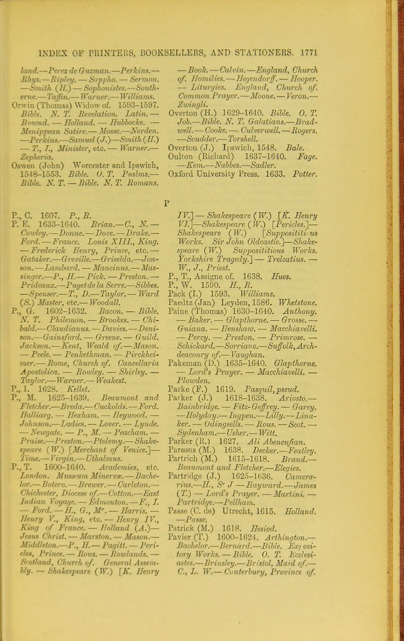 land.—Perez de Guzman.—Perkins.— Bhys.—Bipley. — Sappho. — Sermon. —Smith (//.) — Sophonistes.—South- ertie.—Ta^n.— Warner.— WiUiams. Orwin (Thomas) Widow of. 1593-1597. Bible. N. T. Revelation. Latin. — Brnnid. — Holland. — Ilubbocke. — Menippean Satire.— Mosse.—Norden. —Perkins.—Samud {J.)—Smith {H.) — T., I., Minister, etc. — Warner.— Zepheria. Osweii (John) Worcester and Ipswich, 1548-1553. Bible. 0. T. Psalms.— Bible. N.T. —Bible. N. T. Romans. —Book. — Calvin.—England, Church of. Homilies.—TIecjen dorff. — Hooper. — Liturgies. England, Church of. Common Prayer.—Moone,—Veron,— Zwingli. Overton (H.) 1629-1640. Bible. 0. T. Job.—Bible. N. T. Galatians.—Brad- well.— Cooke. —•- Culver well.— Rogers. —Scudder.—Torshell. Overton (J.) Ipswich, 1548. Bale. Oulion (Richard) 1637-1640. Page. —Kem.—Nabbes.—Sadler. Oxford University Press. 1633. Potter. P., C. 1607. P., R. P. E. 1633-1640. Brian.—C, N. — Cowley.—Donne.—Dove.—Brake.— Ford. —France. Louis XIII., King. — Frederick Henry, Prince, etc. — Gataker.—Greville.—Griselda.—Jon- son.—Lambard. — Mancinus.—Mas- singer.—P., H.— Pick. — Preston. — Prideaux.—Pugetde la Serre.—Sibbes. —Spenser.—T., D.—Taylor,— Ward (S.) Master, etc.— Woodall. P., G. 1602-1632. Bacon. — Bible. N. T. Philemon. — Brookes. — Chi- bald.—Claudianus.—Davies.—Deni- son.—Gainsford. — Greene. — Guild. Jackson.—Kent, Weald of.—Mason. — Peele. — Penkethman. ■— Pirckhei- mer.—Rome, Church of. Cancellaria Apostolica. — Rowley. — Shirley. — Taylor.—Warner.— Weakest. P., 1. 1628. Kellet. P., M. 1625-1639. Beaumont and Fletcher.—Breda.—Cuckolds.—Ford. Halliurg. — Hexham. — Heywood. — Johnson.—Ladies. — Lover. — Lynde. — Nevjgate. — P., M. — Peacliam. — Praise.—Preston.—Ptolemy.—Shake- sjmire (W.) [Merchant of Venice.']— Time.— Virgin.— Uthalmus. P., T. 1600-1640. Academies, etc. Londf/a. Musxum Minervx.—Bache- lor.—Bolero.—Brewer. — Carleton.— Chichester, Diocese of.—Cotton.—East Indian Voyage. — Edmonton.—F., I. — Ford. — //., G., M''. — Harris. — Henry V., King, etc. — Henry IV., King of France. — Holland (A.)— Jesus Christ. — Marston. — Mason.— Middleton.—P., H. — Pagitt. — Peri- cles, Prince. — Ro^xs. — Rowlands. — Scotland, Church of. General Assem- bly. — Shakespeare (W.) [iT. Henry P /F.] — Shakespeare {W.) [K.Henry F7.]—Shakespeare ( W.) [Pericles.']— Shakespeare (W.) [Supposititious Works. Sir John Oldcastle.]—Shake- speare (W.) Supposititious Works. Yorkshh-e Tragedy.] — Trelcatius. — W., J., Priest. P., T., Assigne of. 1638. Hues. P., W. 1590. H, R. Pack (I.) 1593. Williams. Paedtz (Jan) Leyden, 1586. Whetstone. Paine (Thomas) 1630-1640. Anthony. — Baker. — Glapthorne. — Grosse. —■ Guiana. — Henshaw. — Macchiavelli. — Percy. — Preston. — Primrose. — Schickard.—Sorrian o.—Suffolk, Arch- deaconry of.— Vaughan. Pakeman(D.) 1635-1640. Glapthorne. — Lord's Prayer. — Macchiavelli. — Plowden. Parke (F.) 1619. Pasquil,pseud. Parker (J.) 1618-1638. Ariosto.— Bainhridge. — Fitz- Geffrey. — Garey. —Holyday.—Ingpen.—Lilly.—Lina- ker. — Odingsells. — Rou,s. — Scot. — Sydenham.— Usher.— Witt. Parker (R.) 1627. Ali Abencufian. Parsons (M.) 1638. Decker.—Featley. Partrich (M.) 1615-1618. Brand.— Beaumont and Fletcher.—Elegies. Partridge (J.) 1625-l(i36. Camera- rius.—H., S' J—Hay ward.—James (T.) — Lord's Prayer. — Ma7-tini. — Partridge.—Pellhum. Passe (C. de) Utrecht, 1615. Holland. —Passe. Patrick (M.) 1618. Hesiod. Pavier(T.) 1600-1624. Arthington.— Bachelor.—Bernard.—Bible. Ex/ osi- tory Works. — Bible. 0. T. Ecclesi- astes.—Brinslcy.—Bristol, Maid of.— C, L. W.— Canterbury, Province of.