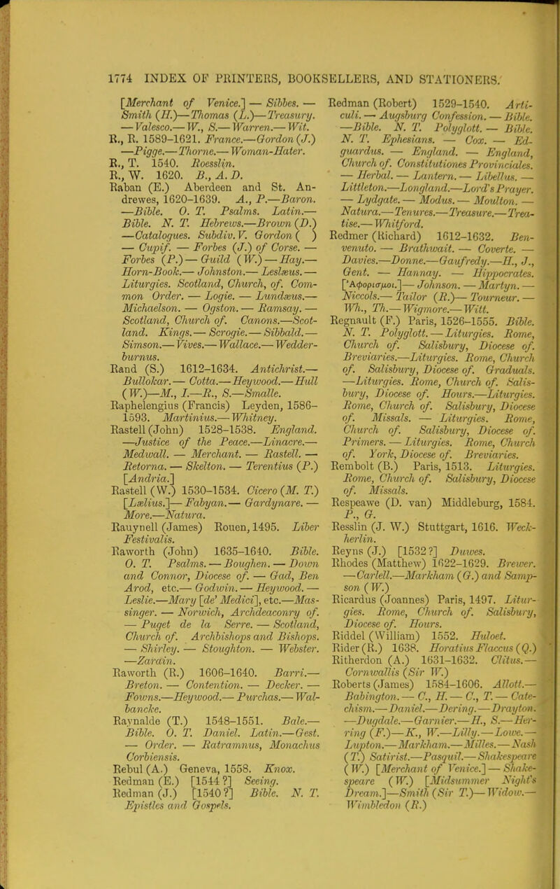 [^Merchant of Venice.'] — Sibhes. — Smith (//.)—Thomas (L.)—Treasury. — Valesco.— W., S.— Warren.— Wit. R., R, 1589-1621. France.—Gordon (J.) —Pigge.—Tliorne.— Woman-Hater. E., T. 1540. Jtoesslin. R.,W. 1620. B.,A.D. Raban (E.) Aberdeen and St. An- drewes, 1620-1639. A., P.—Baron. —BiUe, 0. T. Psalms. Latin.— Bible. N. T. Hebrews.—Brown (D.) —Catalogues. Stibdiv. V. Gordon ( ) — Cupif. — Forbes (J.) of Corse. — Forbes (P.)—Guild {W.) — Eay.— Horn-Book.— Johnston.— Leslxus.— Liturgies. Scotland, Church, of. Com- mon Order. — Logie. — Lundasus.— Michaelson. — Ogston. — Eamsay. — Scotland, Church of. Canons.—Scot- land. Kings. — Scrogie. — Sibbald. — Simson.— Vives.— Wallace.— Wedder- burnus. Eand (S.) 1612-1634. Antichrist.— Bullokar.— Cotta.—Heywood.—Htdl {W.)—M., L—R., S.—Smalle. Rapbelengius (Francis) Leyden, 1586- 1593. Martinius.— Whitney. Rastell (John) 1528-1538. England. —Justice of the Peace.—Linacre.— Medwall. — Merchant, — Rastell. — Retorna. — Skelton. — Terentius (P.) {Andria.l Eastell (W.) 1530-1534. Cicero {M. T.) \_Lxlius.']—Fabyan.— Gardynare. — More.—Natura. Eauynell (James) Eouen, 1495. Liber Festivalis. Eawortb (John) 1635-1640. Bible. 0. T. Psalms. — Boughen. — Doiun and Connor, Diocese of. — Gad, Ben Arod, etc.— Godwin. — Heywood. — Leslie.—Mary [de' Medici'], etc.—Mas- singer. — Norwich, Archdeaconry of. — Puget de la Serre. — Scotland, Church of. Archbishops and Bishops. — Shirley. — Stoughton. — Webster. —Zarain. Eawortb (R.) 1606-1640. Barri.— Breton. — Contention. — Decker. — Fowns.—Heywood.— Purclias.— Wal- Eaynalde (T.) 1548-1551. Bale.— Bible. 0. T. Daniel. Latin.—Gest. — Order. — Ratramnus, Monachus Corbiensis. Rebul (A.) Geneva, 1558. Knox. Redman (E.) [1544 ?] Seeing. Redman (J.) [1540?] Bible. N. T. Epistles and Gospels. Redman (Robert) 1529-1540. Arti- culi. — Augsburg Confession. — Bible. —Bible. N. T. Polyglott. — Bible. N. T. Epliesians. — Cox. — Ed- guardus. — England. — England, Church of. Constitutiones Provinciales. — Herbal. — Lantern. — Libellus. — Littleton.—Longland.—Lord's Prayer. — Lydgate. — Modus. — Moulton. — Natura.—Tenures.—Treasure.—Trea- tise.— Wliitford. Eedmer (Richard) 1612-1632. Ben- venuto. — Brathwait. — Coverte. — Davies.—Donne.—Gaufredy.—//., J., Gent. — Hannay. — Hippocrates. ['A<^opi(7^oi.]— Johnson. —Martyn. — Niccols.— Tailor (R.)— Tourneur. — Wi., Th.— Wigmore.— Wilt. Regnauit (F.) Paris, 1526-1555. Bible. N. T. Polyglott. — Liturgies. Rome, Church of. Salisbury, Diocese of. Breviaries.—Liturgies. Rome, Church of. Salisbury, Diocese of. Graduals. —Liturgies. Rome, Church of. Salis- bury, Diocese of. Hours.—Liturgies. Rome, Church of. Salisbury, Diocese of. Missals. — Liturgies. Rome, Church of. Salisbury, Diocese of. Primers. — Liturgies. Rome, Church of. York, Diocese of. Breviaries. Rembolt (B.) Paris, 1513. Liturgies. Rome, Church of. Salisbury, Diocese of. Missals. Respeawe (D. van) Middleburg, 1584. P., G. Resslin (J. W.) Stuttgart, 1616. Week- Reyns(j.) [1532?] Duives. Rhodes (Matthew) 1622-1629. Brewer. — Carlell.—Mai'kliam (G.) and Samp- son {W.) Ricardus (Joannes) Paris, 1497. Litur- gies. Rome, Church of. Salisbury, Diocese of. Hours. Riddel (William) 1552. Hdoet. Rider ( R.) 1638. Horatius Flaccus ( Q.) Ritherdon (A.) 1631-1632. Clitus.— Cornwallis (Sir W.) Roberts (James) 1584-1606. Allott.— Babington. — C, H. — C, T. — Cate- chism.—Daniel.—Dering.—Drayton. —Dugdale.—Gamier.— H., S.—Her- ring (F.)—K., W.—Lilly.—Loive.— Lupto)i.—Markham.—Milles. — Nash (T.) Satirist.—Pasquil.— Shakespeare Iw.) {Merchant of Venice.] —Shake- speare (W.) [^Midsummer Night's Dream.]—Smith (Sir T.)—Widow.— Wimbledon (R.)