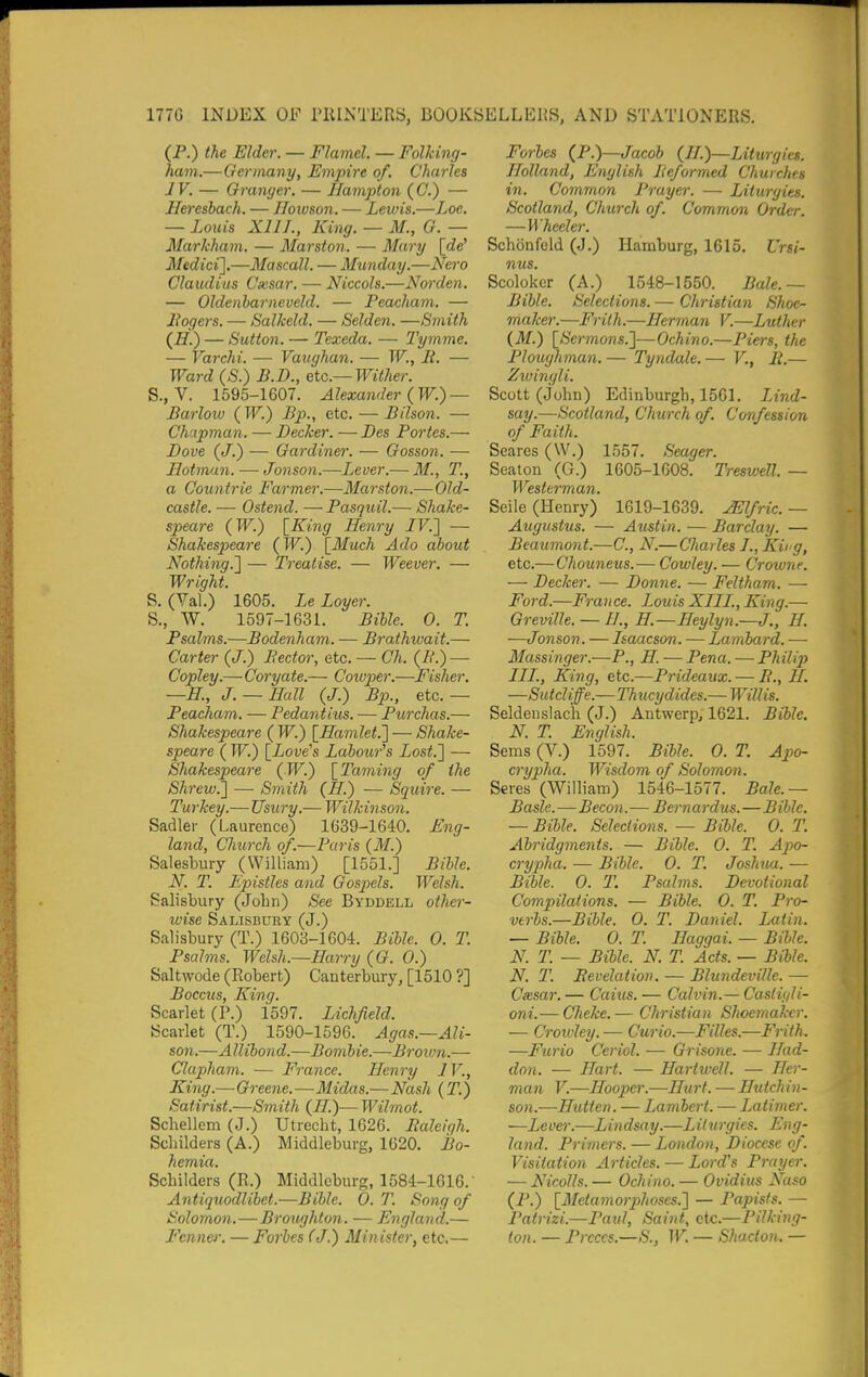 (P.) the Elder. — Flamel. — Folking- ham.—Germany, Empire of. Charles JV. — Granger. — Hampton (C.) — Ileresbach. — Hoivson. — Lewis.—Loe, — Louis XIII., King. — M., G. — Markham. — Marston. — Mary \fM Medici'].—Mascall. — Munday.—Nero Claudius Cxsar. — Niccols.—Norden. — Oldenharneveld. — Peacham. — Bogers. — Salkeld. — Selden. —Smith (if.) — Sutton. — Texeda. — Tymme. — Varchi. — Vaughan. — W., li. — Ward (S.) B.D., etc.—Wither. S., V. 1595-1607. Alexander {W.) — Barloiu (IT'^.) Bp., etc. — Bilson. — Chapman. — Becker. — Bes Fortes.— Bove (J.) — Gardiner. — Gosson. — Hotman. — Jonson.—Lever.— M., T., a Countrie Farmer.—Marston.—Old- castle. — Ostend. — Pasquil.— Shake- speare (W.) \_King Henry /F.] — Shakespeare {W.) \_Much Ado about Nothing.] — Treatise. — Weever. — Wright. S. (Val.) 1605. LeLoyer. S., W. 1597-1631. Bible. 0. T. Psalms.—Bodenham. — Brathivait.— Carter (J.) Beef or, etc. — Ch. (IL) — Copley.—Coryate.— Coiuper.—Fisher. —H., J. — Hall (J.) Bp., etc. — Peacham. — Pedantius. — Purchas.— Shakespeare ( W.) ^Hamlet.] — Shake- speare ( W.) [Love's Labour''s Lost.] — Shakespeare (TF.) \_Taming of the Shrew.] —■ Smith (H.) — Squire. — Turkey.— Usury.— Wilkinson. Sadler (Laurence) 1639-1640. Eng- land, Church of.—Paris (if.) Salestury (William) [1551.] Bible. N. T. Epistles and Gospels. Welsh. Salisbury (John) See Byddell other- wise Salisbury (J.) Salisbury (T.) 1603-1604. Bible. 0. T. Psalms. Welsh.—Harry (G. 0.) Saltwode (Robert) Canterbury, [1510 ?] Boccus, King. Scarlet (P.) 1597. Lichfield. Scarlet (T.) 1590-1596. Agas.—Ali- son.—Allibond.—Bombie.—Broiun.— Clapham. — France. Henry IV., King.—Greene.—Midas.—Nash (T.) Satirist.—Smith (II.)— Wihnot. Schellem (J.) Utrecht, 1626. Ealeiqh. Schilders (A.) Middleburg, 1620. Bo- hemia. Schilders (R.) Middleburg, 1584-1616. Antiquodlibet.—Bible. 0. T. Song of Solomon.—Brou/jhton. — England.— P'enner. — Forbes (J.) Minister, etc.— Forbes (P.)—Jacob (II.)—Liturgies. Holland, English Beformed Churches in. Common Prayer. — Liturgies. Scotland, Church of. Common Order. — Wheeler. Schonfcld (J.) Hamburg, 1615. Ursi- nus. Scoloker (A.) 1548-1550. Bale.— Bible. Selections. — Christian Shoe- maker.—Frith.—Herman V.—Luther (M.) [Sermons.]—Ochino.—Piers, the Ploughman. — Tyndale. — V., R.— Zwingli. Scott (John) Edinburgh, 1561. Lind- say.—Scotland, Church of. Co'nfession of Faith. Scares (W.) 1557. Seager. Seaton (G.) 1605-1608. Treswell. — Westerman. Seile (Henry) 1619-1639. ^Ifric. — Augustus. — Austin. — Barclay. — Beaumont.—C, N.—Charles I., Kii g, etc.—Chouneus.— Cowley. — Crowne. — Decker. — Donne. — Feltham. — Ford.—France. Louis XIII., King.— Greville. — //., H.—Heylyn.—J., H. —Jonson. — Isaacson. — Lanibard. ■— Massinger.—P., H. — Pena. — Philip III., King, etc.—Prideaux. — B., 11. —Sutcliffe.— Thucydides.— Will is. Seldenslach (J.) Antwerp, 1621. Bible. N. T. English. Seras (V.) 1597. Bible. 0. T. Apo- crypha. Wisdom of Solomon. Seres (William) 1546-1577. Bale.— Basle. — Becon.— Bernardus.—Bible. — Bible. Selections. — Bible. 0. T. Abridgments. — Bible. 0. T. Apo- crypha. — Bible. 0. T. Joshuxi. — Bible. 0. T. Psalms. Devotional Compilations, — Bible. 0. T. Pro- verbs.—Bible. 0. T. Daniel. Latin. — Bible. 0. T. Ilaggai. — Bible. N. T. — Bible. N. T. Acts. — Bible. N. T. Bevelation. — Blundeville. ■— Cxsar. — Caius. — Calvin.— Casiigli- oni.— Cheke.— Christian Shoemaker. ■— Croioley.— Curio.—Filles.—Frith. —Furio Ceriol. — Grisone. — Had- don. — Hart. — Hariwell. — Her- man V.—Hooper.—Hurt. — Hutchin- son.—Hutten. — Lambert. — Latimer. —Lever.—Lindsay.—Lilurgies. Eng- land. Primers. — London, Diocese of. Visitation Articles. — Lord's Prayer. — Nicolls. — Ochino. — Ovidius Naso (P.) [Meta7norphoses.] — Papists. — Patrizi.—Paid, Saint, etc.— Pilking- ton. — Prcccs.—S., W. — Shacton. —