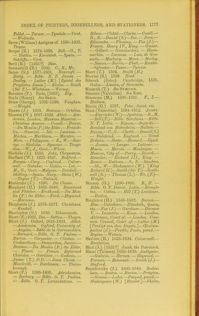 TaUet. — Turner. —■ Tyndale.— Viret. Seres (WUliam) Assignes of. 1580-1602. Twyne. Scrger (R.) 1579-1638. BeU.—G., T. — Ilufton. — Knewsttib. — Spain. — Sutdiffe.— Viret. SerllCR.) [1565?] Bhe. Sennartelli (B.) 1600. C, i?., Mr. Seton (G.) 1577-1601. Bancroft. — Battij. — Bible. N. T. Jamex. — Dudley. — Luther (v¥.) \_Epistel des Propheten Jesaia.l — Rivius. — Smith (Sir T.y—'H^efstune.— Worsop. Sevestre (P.) Paris, [1603]. Ely. Seyle (Henry) See Seile. Shaw (George) 1595-1598. Vaxighan. — Wright. Shawe (J.) 1603. Eotman.— Ortelius. Sheares(W.) 1627-1639. Abbot.—Aca- demies. London. Musxum Minervm.— Christian Answer.— Cowell.—-Donne. —Du Moulin (F.) the Elder.—Franck- lin.— Guarini. — Isle. — Lucanus. — Machin. — Markham. — Marston. — More. — Philippson. — R., W.—San- dys. — Sicelides. —Symmer. — Trage- dies.— W., J., Gent.— WJiore. Shefelde (J.) 1550. John, Chrysostom. Sheffard (W.) 1621-1627. Bedford.— Burges.—Gary.— Copland. — Culver- well. — Gataker. — Gokin. — Loe. — M., G., Gent.—Malynes.—Bandall.— Shilling.—Spain. Navy.—Stone {W.) — Taylor (T.)—Teelinck. Sheldrake (J.) 1590. Du Chesne. Shephard (H.) 1635-1640. Beaumont and Fletcher.—Bruthwait.—Du Moio- lin (P.) the Elder.—Ford.—Hey wood. —Marmion. Shepherde (J.) 1576-1577. Christians. —Kendall. Shorleyker (H.) 1630. Tobacconists. Short (E.)1603. Dee.—Sutton.—Thayre. Short (J.) Oxford, 1618-1624. Abbot. —Academies. Oxford, University of. —Angelos.—Bede de la Gormandiere. —Bernard.—Bible. 0. T. Psalms.— Burton. — Carjienter. — Clinton. — Crahan thorp.—Democritus, Jun ior.— Denison.—Lu Moulin (P.) the Elder. — Flavel. — France. Reformed Churches. — Gardiner. — Godwin. — James (T.) D.D. — Jesus Christ.— Mandevill. — Ilavjlinson. — Thorn- boroH'jh. Short (P.) 1590-1609. Adrichomius. — Barhary. — Bible. 0. T. I^salms. — Bible. 0. T. Lamentations. — Bilson.—Chdtel.—Clarke. — Covell. — D., R.—Daniel (S.)—Dee. — Dove.— Edmondes. — Fleming. — Fox (J.)— France. Henry IV., King. — Gesner. — Gilbert. — Guicciardini. — Haem- merlein. — Jyucaiius. —• Luis, de Gra- nada.—Marbury. — Meres.—Morley. —Ncnna.—Norris.—Piatt.—Racster. —Sylvester.—Tusser.— Tymme. Short (T.) 1594. Smith {H.) Shorter (S.) 1598. Hood. Siberch (John) Cambridge, 1521. Galen.—Lucian, of Samosata. Simcock (T.) See Symcock. Rimmes (Valentine) Si^e Sims. Simmons (M.) 1635-1637. F., I.— Hexham. Simon (G.) 1597. Peter, Saint, etc. Sims (Valentine) 1594-1612. Acosta. —Alex'inder( W.)—Apideius.—B., M. —Bell{T.)—Bible. Selections.—Bible. N. T. Latin. — Bignon.—Bojardo.— Bombast von Hohenheim.—Btdlein.— Bunny.—C, G.—Chettle.—Daniel(S.) — Dedekind. — England. — Great Britain. — Hester.—Howard.—Hynd. ■— Jonson. — Longer. — Latimer. — Mason. — Mervin. — Montaigne. — Moscow, City of.—Parry.—Record.— Renecher. — Richard III., King. — Romei.— Ruthven.—8., R.—Sanders. —Sh., W.—Shakespeare ( W.) [King Richard II.I—Smith (Sir T.)—South- well (R.)— Thomas (L.)—Wr. (T.)— Wright. Simson (G.) 1590-1600. B., H. — Bible. 0. T. Daniel. Latin.—Brouyh- ton.— Cotton. — Hill (T.) Londoner. —Ilutton. Singleton (H.) 1548-1582. Barnes.— Beze.— Catechism.—Elizabeth, Queen, etc.—Fox (J.)— Gardiner.—Herman V. —■ Immerito. — Knox. —London. Aldermen, Court of. — London. Com- mon Council, Court of.—Luther (M.) \_Prediyt von dem Engeln.']—QScolam- padius (J.)—Prattle, Poore, pseud. — Regius.— Watson. Skelton (H.) 1623-1634. Culvej-well.— Revelation. Skot (J.) [1525 ?] Jacob, the Patriarch. Slater (Thomas) 1630-1639. Audiguier. —Godwin. — Hermes. — Hey wood. — Parsons. — Remnant. — Sinifh (J.)— Stafford. Smethwicke (J.) 1600-1640. Boden- ham. — Breton. — Burton.—Drayton. —Greene.—Lodge.—Pasquil, pseud.—• Shakespeare ( W.) [Handet.']—Shake-