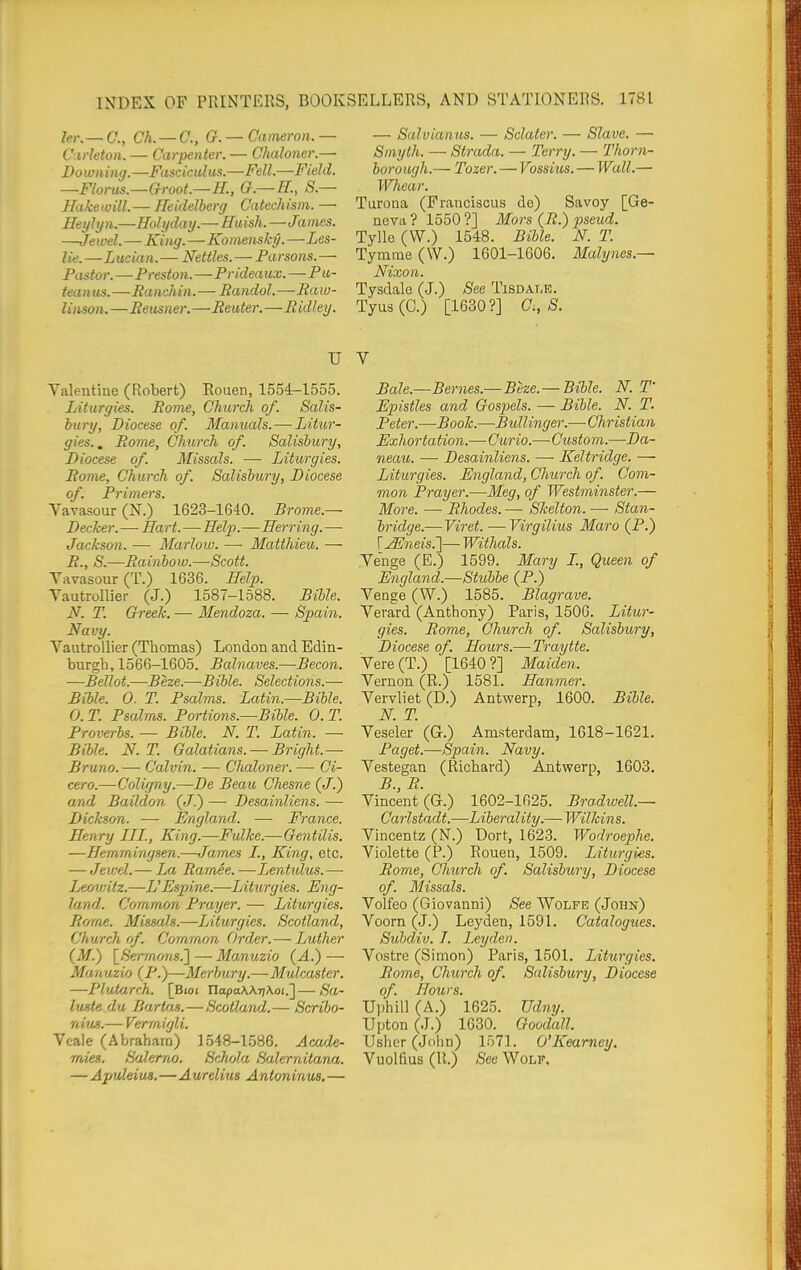 2er.— C, Ch.— C, G.— Cameron.— — Salvianus. — Schiter. — Slave. — Cirleton. — Carpenter. — Chaloner.— Smyth. — Strada. — Terry. — Thorn- Downing.—Fasciculus.—Fell—Field, borough.— Tozer. — Vossius. — Wall.— —Florus.—Groot.—H., O.— K, S.— Whear. Hakewill.—Heidelberg Catechism.— Tarona (Frauciscus de) Savoy [Ge- Heiihin.—Hohiday.— Huish.—James. neva? 1550?] Mors (B.) pseud. —Jewel-King.-Ko>nensky.—Les- Tylle (VV.) 1548. Bible. N. T lie.—Lucian.—Nettles. —Parsons.— Tymme (W.) 1601-1606. Malynes.— Pastor.—Preston.—Prideaux.—Pu- Nixon. teanus.—Ranchin.— Randal.—Raw- Tysdale (J.) See Tisdale. linson.—Reusner.—Reuter.—Ridley. Tyus (C.) [1630?] C, S. U V Valentine (Robert) Eouen, 1554-1555. Liturgies. Rome, Church of. Salis- bury, Diocese of. Manuals. — Litur- gies., Rome, Church of. Salisbury, Diocese of. Missals. —■ Liturgies. Rome, Church of. Salisbury, Diocese of. Primers. Vavasour (N.) 1623-1640. Brome.— Decker.—Ilart.—Help.—Herring. — Jackson. — Marlow. — Matthieu. — R., S.—Rainbow.—Scott. Vavasour (T.) 1636. Help. Vautrollier (J.) 1587-1588. Bible. N. T. Greek. — Mendoza. — Spain. Navy. Vautrollier (Thomas) London and Edin- burgh, 1566-1605. Balnaves.—Becon. —Bellot.—Beze.—Bible. Selections.— Bible. 0. T. Psalms. Latin.—Bible. 0. T. Psalms. Portions.—Bible. 0. T. Proverbs. — Bible. N. T. Latin. — Bible. N. T. Galatians. — Bright.—- Bruno. — Calvin. — Chaloner. — Ci- cero.—Coligny.—De Beau Chesne (J.) and Baildon. (J.) — Desainliens. —• Dickson. — England. — France. Henry III., King.—Fulke.—Gentilis. —Hernrningsen.—James I., King, etc. — Jev;d.— La Ramie.—Lentidus.— Leowitz.—L'Espine.—Liturgies. Eng- land. Common Prayer. — Liturgies. Rorrie. Missals.—Liturgies. Scotland, Church of. Common Order.— Luther (M.) \_Sermo7is.'] — Manuzio (A.) — Manuzio (P.)—Merbury.—• Mulcaster. —Plufxirch. [Bioi UapaWriX.oi.']—Sa- luste du Ba/rUm.—Scotland.— Scribo- nius.— Verrnigli. Vcale (Abraham) 1548-1586. Acade- mies. Salerno. Schola Salernilana. — Apuleius.—Aurelius Antonircvs, — Bale.—Bernes.—Beze.— Bible. N. T Epistles and Gosjyels. — Bible. N. T. Peter.—Book.—Bidlinger.—Christian Exhortation.—Curio.—Custom.—Da- neau. — Desainliens. — Keltridge. — Liturgies. England, Church of. Com- mon Prayer.—Meg, of Westminster.— More. —■ Rhodes. — Skelton. —• Stan- bridge.— Viret. —Virgilius Maro (P.) r^weis.]— Withals. Venge (E.) 1599. Mary I., Queen of England.—Stubbe (P.) Venge (W.) 1585. Blagrave. Verard (Anthony) Paris, 1506. Litur- gies. Rome, Church of. Salisbm'y, Diocese of. Hours.—Tray tie. Vere (T.) [1640 ?] Maiden. Vernon (R.) 1581. Hanmer. Vervliet (D.) Antwerp, 1600. Bible. N. T. Veseler (G.) Amsterdam, 1618-1621. Paget.—Spain. Navy. Vestegan (Richard) Antwerp, 1603. B., R. Vincent (G.) 1602-1625. Bradwell.— Carlstadt.—Liberality.— Wilkins. Vincentz (N.) Dort, 1623. Wodroephe. Violette (P.) Rouen, 1509. Liturgies. Rome, Church of. Salisbury, Diocese of. Missals. Volfeo (Giovanni) See Wolfe (John) Voorn (J.) Leyden, 1591. Catalogues. Subdiv. 7. Leyden. Vostre (Simon) Paris, 1501. Liturgies. Rome, Church of. Salisbury, Diocese of. Hours. Uphill (A.) 1625. Udny. Upton (J.) 1630. Goodall. Usher (Jolin) 1571. O'Kearney. Vuolfius (R.) See Wolf.