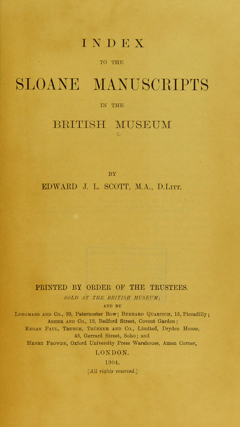 INDEX TO THE SLOANE MANUSCEIPTS IN THE BRITISH MUSEUM BY EDWAED J. L. SCOTT, M.A., D.Litt. PRINTED BY OEDEE OF THE TRUSTEES. SOLD AT THE BRITISH MUSEUM; AND BY Longmans and Co., 39, Paternoster Row; Bernaed Quaeitch, 15, Piccadilly ■ Ashee and Co., 13, Bedford Street, Covent Garden; Kegan Paul, Teench, Tbubnee and Co., Limited, Dryden House, 43, Gerrard Street, Soho; and Henry Feowde, Oxford University Press Warehouse, Amen Corner, LONDON. 1904. [All rights reserved.]