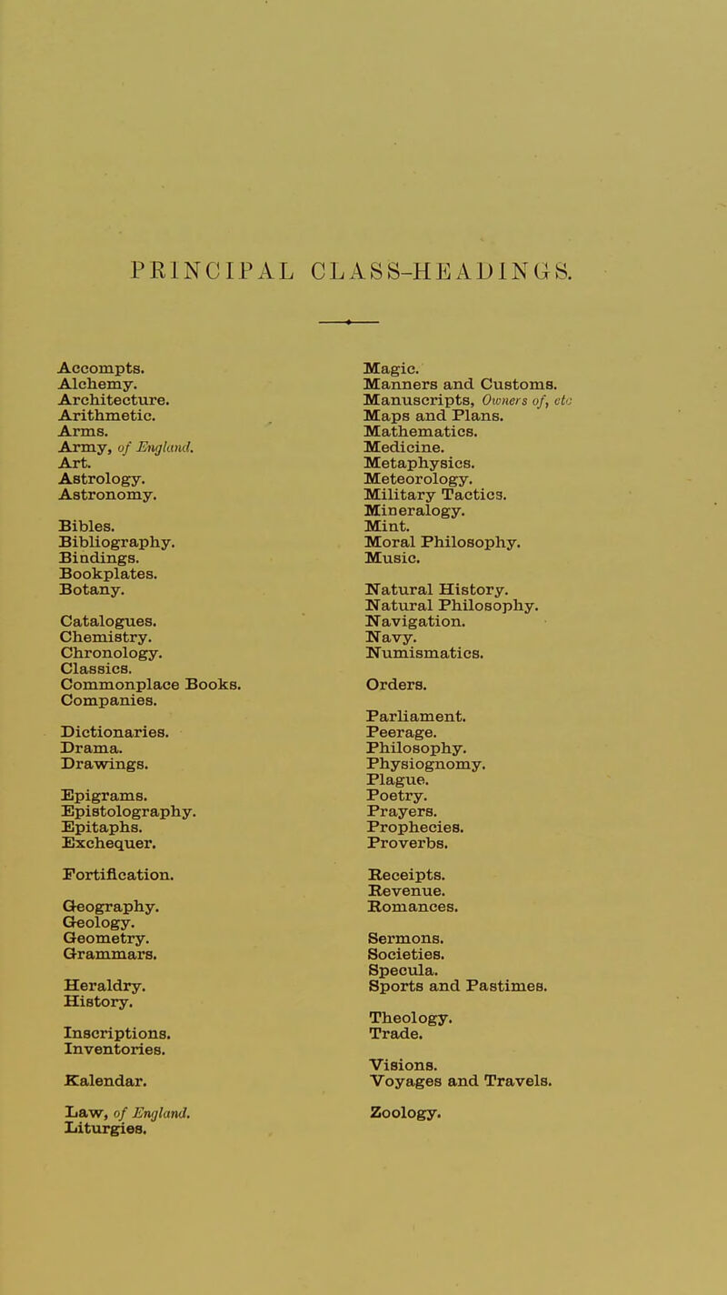 PRINCIPAL CLASS -HEADINGS. Accompts. Alchemy. Architecture. Arithmetic. Arms. Army, of England. Art. Astrology. Astronomy. Bibles. Bibliography. Bindings. Bookplates. Botany. Catalogues. Chemistry. Chronology. Classics. Commonplace Books. Companies. Dictionaries. Drama. Drawings. Epigrams. Epistolography. Epitaphs. Exchequer. Fortification. Geography. Geology. Geometry. Grammars. Heraldry. History. Inscriptions. Inventories. .Calendar. Law, of England. Liturgies. Magic. Manners and Customs. Manuscripts, Owners of, etc Maps and Plans. Mathematics. Medicine. Metaphysics. Meteorology. Military Tactics. Mineralogy. Mint. Moral Philosophy. Music. Natural History. Natural Philosophy. Navigation. Navy. Numismatics. Orders. Parliament. Peerage. Philosophy. Physiognomy. Plague. Poetry. Prayers. Prophecies. Proverbs. Receipts. Revenue. Romances. Sermons. Societies. Specula. Sports and Pastimes. Theology. Trade. Visions. Voyages and Travels. Zoology.