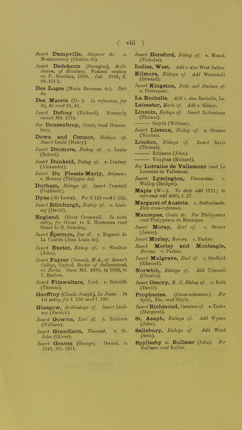 ( Vlll ) /nsert Dampville, Seigneur de. v. Montmorency (Charles de). Insert Dedekenn (Georgius), Arch- deacon, of Hamburg. Funeral oration on P. Nicolaus, 1608. Eat. 2888, fl'. 98-101 b. Des Loges (Marie Bruneau de). Dele de. Des Marets (D—). In reference, for 20, 40 read 21, 41. Insert Dofney (Richard). Formerly owned MS. 2778. For Dousenbray, Comie, read Douscn- brny. Down and Connor, Bishops of. Insert Leslie (Henry). Insert Dromore, Bishop of. v. Leslie (Robert). Insert Dunkeld, Bishop of. v. Lindsay (Alexander). Insert Du Plessis-Marly, Seigneur, v. Mornny (Philij)pes de). Durham, Bishops of. Insert Tunstall (Cuthbert). Dyne (Sir Lewis). For f. 123 read f. 125. Insert Edinburgh, Bishop of. v. Lind- say (David). England. Oliver Cromwell. In sixth entry, for Grant to E. Horseman read Grant to G. Downing. Insert Fjpernon, Due d'. v. Nogaret de La Valette (Jean Louis de). Insert Exeter, Bishop of. v. Woolton (John). Insert Fayrer (James), M.A., of Queen's College, Oxford, Hector of Sulhainstcad, co. Berks. Gave MS. 1986, in 1658, to T. Barlow. Insert Fitzwaiters, Lord. v. Ratcliffe (Thomas). Geoffroy (Claude Joseph), Le Jeune. In 1st entry, fur f. 156 read f. 190. Glasgow, Archbishops of. Insert Lind- say (Patrick). Insert Gowrie, Earl of. v. Buthven (William). Insert Grandison, Viscount. v. St. John (Oliver). Insert Graves (George). Owned, in 1646, MS. 2811. Insert Hereford, Bishop of. v. Monck (Nicholas). Indies, West. Add v. also West Indies. Kilmore, Bishops of. Aa\l Wetcnhall (Edward). Insert Kingston, Duke and Duchess of. v. Pierrepont. La Rochelle. Add v. also Rochelle, La. Leicester, Earls of. Add v. Sidney. Lincoln, Bishops of. Lisert Rotherham (Thomas). Smyth (William). Insert Lisieux, Bishop of. v. Orcsme (Nicolas). London, Bishops of. Insert Ravis (Thomas). Robinson (John). Vaughan (Richard). For Lorraine de Vallemont read Le Lorraine de Vallemont. Insert Lymington, Viscountess. r. Wallop (Bridget). Maple (W—). To date add 1711; to reference add 4065, f. 27. Margaret of Austria, v. Netherlands. Dele cross-reference. Maurepas, Comte de. For Phelypcaux read Phelypeaux de Maurepas. InseH Moray, Earl of. v. Stuart (James). Insert Morley, Barons, v. Parker. Insert Morley and Monteagle, Bai-ons. r. Parker. Insert Mulgrave, Earl of. v. Sheflield (Edmoud). Norwich, Bishops of. Add Trimnell (Charles). Insert Ossory, B. C. Bishop of. v. Roth (David). Prophecies. (Cross-reference.) For Sybil, The, read Sibyls. Insert Richmond, Countess of. v. Tudor (Margaret). St. Asaph, Bishops of. Add Wynne (John). Salisbury, Bishops of. Add Ward (Seth). Spyllesby ah Bullmer (John). For Bullmer read Bullur.