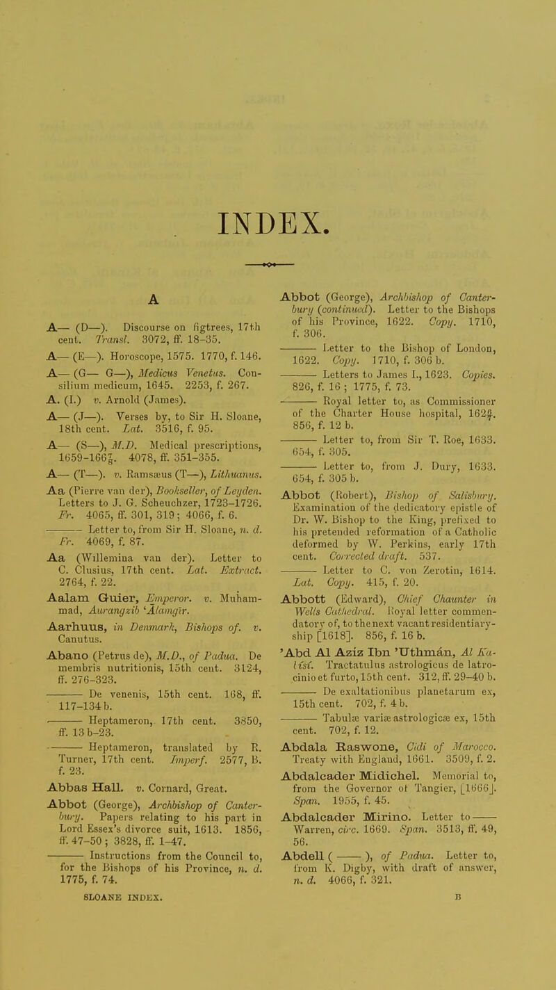 INDEX. A A— (D—). Discourse on figtrees, 17th cent. Transl. 3072, ff. 18-35. A— (E—). Horoscope, 1575. 1770, f. 146. A— (G— G—), Medicus Venetus. Con- silium meclicum, 1645. 2253, f. 267. A. (I.) v. Arnold (James). A— (J—). Verses bv, to Sir H. Sloane, 18th cent. Lat. 3516, f. 95. A— (S—), M.D. Medical prescriptions, 1659-166|. 4078, ff. 351-355. A— (T—). v. Ramsa;us (T—), Lithuanus. Aa (Pierre van der), Bookseller, of Leyden. Letters to J. G. Scheuchzer, 1723-1726. Fr. 4065, ff. 301, 319; 4066, f. 6. Letter to, from Sir H. Sloane, n. d. Fr. 4069, f. 87. Aa (Willemina van der). Letter to C. Clusius. 17th cent. Lat. Extract. 2764, f. 22. Aalam Guier, Emperor, v. Muham- mad, Aurangzib 'Alamyir. Aarhuus, in Denmar/c, Bishops of. v. Canutus. Abano (Petrus de), M.D., of Padua. De membris nutritionis, loth cent. 3124, ff. 276-323. De renenis, 15th cent. 168, ff. 117-134 b. ■ Heptameron, 17th cent. 3850, ff. 13 b-23. Heptameron, translated by R. Turner, 17th cent. Imperf. 2577, B. f. 23. Abbas Hall. v. Cornard, Great. Abbot (George), Archbishop of Canter- bury. Papers relating to his part in Lord Essex's divorce suit, 1613. 1856, ff. 47-50 ; 3828, ff. 1-47. Instructions from the Council to, for the Bishops of his Province, n. d. 1775, f. 74. SLOANE INDEX. Abbot (George), Archbishop of Canter- bury (continued). Letter to the Bishops of his Province, 1622. Copy. 1710, f. 306. Letter to the Bishop of London, 1622. Copy. 1710, f. 300 b. Letters to James I., 1623. Copies. 826, f. 16 ; 1775, f. 73. Royal letter to, as Commissioner of the Charter House hospital, 162^. 856, f. 12 b. Letter to, from Sir T. Roe, 1633. 654, f. 305. Letter to, from J. Dury, 1633. 654, f. 305 b. Abbot (Robert), Bishop of Salisbury. Examination of the dedicatory epistle of Dr. W. Bishop to the King, prefixed to his pretended reformation of a Catholic deformed by W. Perkins, early 17th cent. Corrected draft. 537. Letter to C. von Zerotin, 1614. Lat. Copy. 415, f. 20. Abbott (Edward), Chief Chaunter in Wells Cathedral. Koyal letter commen- datory of, to the next vacant residentiary- ship [1618]. 856, f. 16 b. 'Abd Al Aziz Ibn 'Utbrnaii, Al Ka- iisi. Tractatulus astrologicus de latro- cinio et furto, 15th cent. 312, ff. 29-40 b. De exaltationibus plauetarum ex, 15th cent. 702, f. 4 b. Tabula: varia:astrologica; ex, 15th cent. 702, f. 12. Abdala Raswone, Cidi of Morocco. Treaty with England, 1661. 3509, f. 2. Abdalcader Midicliel. Memorial to, from the Governor of Tangier, [_1666J. Span. 1955, f. 45. Abdalcader Mirino. Letter to Warren, circ. 1669. Span, :S513, ff. 49, 56. Abdell ( ), of Padua. Letter to, from K. Digby, with draft of answer, n. d. 4066, f. 321. n